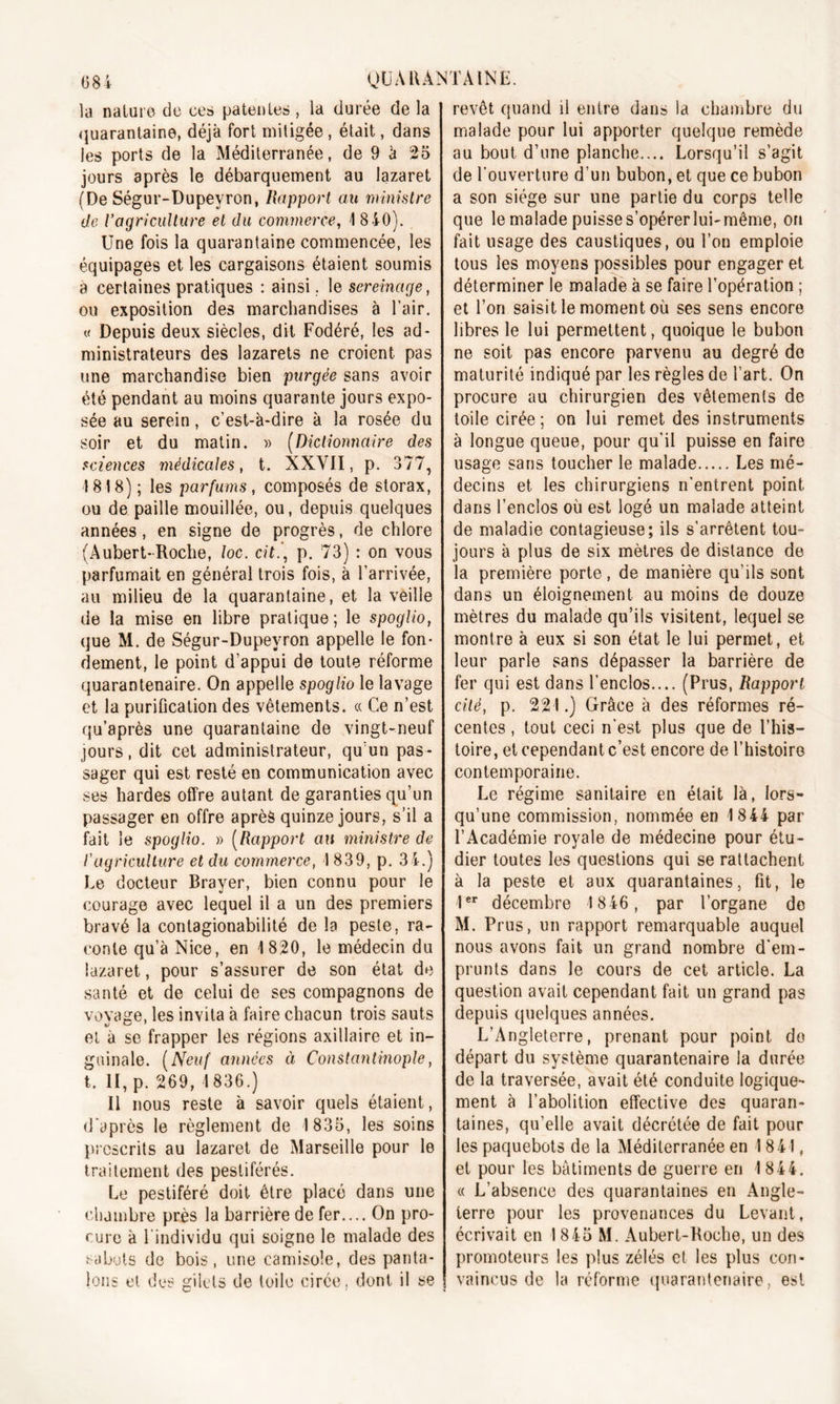 la nature de ce» patentes, la durée de la quarantaine, déjà fort mitigée , était, dans les ports de la Méditerranée, de 9 à 25 jours après le débarquement au lazaret (De Ségur-Dupeyron, Rapport au ministre de Vagriculture et du commerce, 1 8 40). Une fois la quarantaine commencée, les équipages et les cargaisons étaient soumis a certaines pratiques : ainsi. le sereinage, ou exposition des marchandises à l’air. « Depuis deux siècles, dit Fodéré, les ad- ministrateurs des lazarets ne croient pas une marchandise bien purgée sans avoir été pendant au moins quarante jours expo- sée au serein, c’est-à-dire à la rosée du soir et du matin. » (Dictionnaire des sciences médicales, t. XXVII, p. 377, 1818) ; les parfums, composés de storax, ou de paille mouillée, ou, depuis quelques années, en signe de progrès, de chlore (Aubert-Roche, loc. cit., p. 73) : on vous parfumait en général trois fois, à l’arrivée, au milieu de la quarantaine, et la veille de la mise en libre pratique; le spoglio, que M. de Ségur-Dupeyron appelle le fon- dement, le point d’appui de toute réforme quarantenaire. On appelle spoglio le lavage et la purification des vêtements. « Ce n’est qu’après une quarantaine de vingt-neuf jours, dit cet administrateur, qu’un pas - sager qui est resté en communication avec ses hardes offre autant de garanties qu’un passager en offre après quinze jours, s’il a fait le spoglio. » (Rapport au ministre de l'agriculture et du commerce, I 839, p. 34.) Le docteur Brayer, bien connu pour le courage avec lequel il a un des premiers bravé la contagionabilité de la peste, ra- conte qu’à Nice, en 1820, le médecin du lazaret, pour s’assurer de son état de santé et de celui de ses compagnons de voyage, les invita à faire chacun trois sauts et à se frapper les régions axillaire et in- guinale. (Neuf années à Constantinople, t. II, p. 269, 1836.) Il nous reste à savoir quels étaient, d'après le règlement de 1835, les soins prescrits au lazaret de Marseille pour le traitement des pestiférés. Le pestiféré doit être placé dans une chambre près la barrière de fer.... On pro- cure à l'individu qui soigne le malade des sabots de bois, une camisole, des panta- lons et des gilets de toile cirée, dont il se revêt quand il entre dans la chambre du malade pour lui apporter quelque remède au bout d’une planche..,. Lorsqu’il s’agit de l'ouverture d’un bubon, et que ce bubon a son siège sur une partie du corps telle que le malade puisse s’opérer lui-même, on fait usage des caustiques, ou l’on emploie tous les moyens possibles pour engager et déterminer le malade à se faire l’opération ; et l’on saisit le moment où ses sens encore libres le lui permettent, quoique le bubon ne soit pas encore parvenu au degré de maturité indiqué par les règles de l’art. On procure au chirurgien des vêtements de toile cirée; on lui remet des instruments à longue queue, pour qu’il puisse en faire usage sans toucher le malade Les mé- decins et les chirurgiens n’entrent point dans l’enclos où est logé un malade atteint de maladie contagieuse; ils s’arrêtent tou» jours à plus de six mètres de distance de la première porte, de manière qu’ils sont dans un éloignement au moins de douze mètres du malade qu’ils visitent, lequel se montre à eux si son état le lui permet, et leur parle sans dépasser la barrière de fer qui est dans l’enclos.... (Prus, Rapport cité, p. 221.) Grâce à des réformes ré- centes , tout ceci n'est plus que de l’his- toire, et cependant c’est encore de l’histoire contemporaine. Le régime sanitaire en était là, lors- qu’une commission, nommée en 1844 par l’Académie royale de médecine pour étu- dier toutes les questions qui se rattachent à la peste et aux quarantaines, fit, le Ier décembre 1846, par l’organe de M. Prus, un rapport remarquable auquel nous avons fait un grand nombre d’em- prunts dans le cours de cet article. La question avait cependant fait un grand pas depuis quelques années. L’Angleterre, prenant pour point do départ du système quarantenaire la durée de la traversée, avait été conduite logique- ment à l’abolition effective des quaran- taines, qu’elle avait décrétée de fait pour les paquebots de la Méditerranée en 1841, et pour les bâtiments de guerre en 1844. « L’absence des quarantaines en Angle- terre pour les provenances du Levant, écrivait en 1845 M. Aubert-Roche, un des promoteurs les plus zélés et les plus con- vaincus de la réforme quarantenaire, est