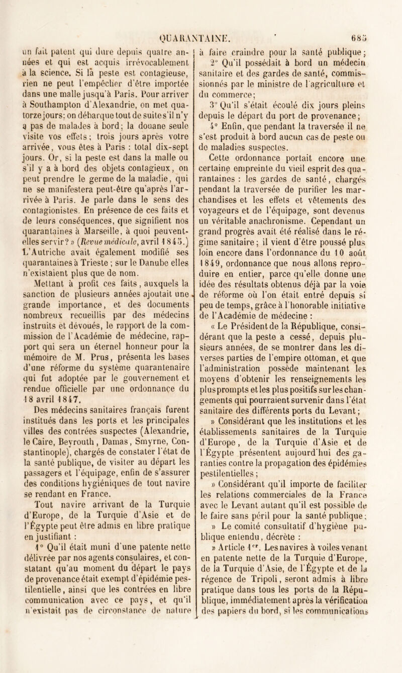 6 85 OUAHANTAI NK un fait paient qui dure depuis quatre an- nées et qui est acquis irrévocablement à la science. Si là peste est contagieuse, rien ne peut l’empêcher d’être importée dans une malle jusqu’à Paris. Pour arriver à Southampton d'Alexandrie, on met qua- torze jours; on débarque tout de suites’il n’y a pas de malades à bord; la douane seule visite vos effets; trois jours après votre arrivée, vous êtes à Paris : total dix-sept jours. Or, si la peste est dans la malle ou s’il y a à bord des objets contagieux, on peut prendre le germe de la maladie, qui ne se manifestera peut-être qu’après l’ar- rivée à Paris. Je parle dans le sens des contagionistes. En présence de ces faits et de leurs conséquences, que signifient nos quarantaines à Marseille, à quoi peuvent- elles servir? » (Revuemédicale, avril 1845.) L’Autriche avait également modifié ses quarantaines à Trieste ; sur le Danube elles n’existaient plus que de nom. Mettant à profil ces faits, auxquels la sanction de plusieurs années ajoutait une grande importance, et des documents nombreux recueillis par des médecins instruits et dévoués, le rapport de la com- mission de l’Académie de médecine, rap- port qui sera un éternel honneur pour la mémoire de M. Prus, présenta les bases d’une réforme du système quarantenaire qui fut adoptée par le gouvernement et rendue officielle par une ordonnance du 18 avril 1847. Des médecins sanitaires français furent institués dans les ports et les principales villes des contrées suspectes (Alexandrie, le Caire, Beyrouth , Damas, Smyrne, Con- stantinople), chargés de constater l’état de la santé publique, de visiter au départ les passagers et l’équipage, enfin de s’assurer des conditions hygiéniques de tout navire se rendant en France. Tout navire arrivant de la Turquie d’Europe, de la Turquie d’Asie et de l’Égypte peut être admis en libre pratique en justifiant : 1° Qu’il était muni d’une patente nette délivrée par nos agents consulaires, et con- statant qu’au moment du départ le pays de provenance était exempt d’épidémie pes- tilentielle , ainsi que les contrées en libre communication avec ce pays, et qu’il n’existait pas de circonstance de nature à faire craindre pour la santé publique; 2° Qu’il possédait à bord un médecin sanitaire et des gardes de santé, commis- sionnés par le ministre de l'agriculture et du commerce; 3° Qu’il s’était écoulé dix jours pleins depuis le départ du port de provenance; 4° Enfin, que pendant la traversée il ne s’est produit à bord aucun cas de peste ou do maladies suspectes. Cette ordonnance portait encore une certaine empreinte du vieil esprit des qua- rantaines : les gardes de santé, chargés pendant la traversée de purifier les mar- chandises et les effets et vêtements des voyageurs et de l’équipage, sont devenus un véritable anachronisme. Cependant un grand progrès avait été réalisé dans le ré- gime sanitaire; il vient d’être poussé plus loin encore dans l’ordonnance du 1 0 août 1849, ordonnance que nous allons repro- duire en entier, parce qu’elle donne une idée des résultats obtenus déjà par la voie de réforme où Ton était entré depuis si peu de temps, grâce à l’honorable initiative de l’Académie de médecine : « Le Président de la République, consi- dérant que la peste a cessé, depuis plu- sieurs années, de se montrer dans les di- verses parties de l’empire ottoman, et que l’administration possède maintenant les moyens d’obtenir les renseignements les plusprompts et les plus positifs surles chan- gements qui pourraient survenir dans l’état sanitaire des différents ports du Levant; » Considérant que les institutions et les établissements sanitaires de la Turquie d’Europe, de la Turquie d’Asie et de l'Égypte présentent aujourd’hui des ga- ranties contre la propagation des épidémies pestilentielles ; » Considérant qu’il importe de faciliter les relations commerciales de la France avec le Levant autant qu’il est possible de le faire sans péril pour la santé publique; » Le comité consultatif d’hygiène pu- blique entendu, décrète : » Article 1er. Les navires à voiles venant en patente nette de la Turquie d’Europe, de la Turquie d’Asie, de l’Égypte et de la régence de Tripoli, seront admis à libre pratique dans tous les ports de la Répu- blique, immédiatement après la vérification des papiers du bord, si les communications