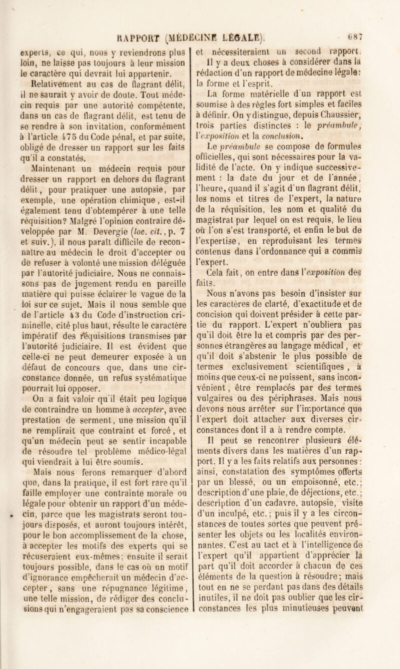 experts, ce qui, nous y reviendrons plus loin, ne laisse pas toujours à leur mission le caractère qui devrait lui appartenir. Relativement au cas de flagrant délit, il ne saurait y avoir de doute. Tout méde- cin requis par une autorité compétente, dans un cas de flagrant délit, est tenu de se rendre à son invitation, conformément à l’article 475 du Code pénal, et par suite, obligé de dresser un rapport sur les faits qu’il a constatés. Maintenant un médecin requis pour dresser un rapport en dehors du flagrant délit, pour pratiquer une autopsie, par exemple, une opération chimique, est-il également tenu d'obtempérer à une telle réquisition? Malgré l’opinion contraire dé- veloppée par M. Devergie (/oc. cil., p. 7 et suiv.), il nous paraît difficile de recon- naître au médecin le droit d’accepter ou de refuser à volonté une mission déléguée par l’autorité judiciaire. Nous ne connais- sons pas de jugement rendu en pareille matière qui puisse éclairer le vague de la ioi sur ce sujet. Mais il nous semble que de l’article 43 du Code d’instruction cri- minelle, cité plus haut, résulte le caractère impératif des réquisitions transmises par l’autorité judiciaire. Il est évident que celle-ci ne peut demeurer exposée à un défaut de concours que, dans une cir- constance donnée, un refus systématique pourrait lui opposer. On a fait valoir qu'il était peu logique de contraindre un homme à accepter, avec prestation de serment, une mission qu’il ne remplirait que contraint et forcé, et qu’un médecin peut se sentir incapable de résoudre tel problème médico-légal qui viendrait à lui être soumis. Mais nous ferons remarquer d’abord que, dans la pratique, il est fort rare qu’il faille employer une contrainte morale ou légale pour obtenir un rapport d’un méde- cin, parce que les magistrats seront tou- jours disposés, et auront toujours intérêt, pour le bon accomplissement de la chose, à accepter les motifs des experts qui se récuseraient eux-mêmes; ensuite il serait toujours possible, dans le cas où un motif d’ignorance empêcherait un médecin d’ac- cepter , sans une répugnance légitime, une telle mission, de rédiger des conclu- sions qui n’engageraient pas sa conscience et nécessiteraient un second rapport. Il y a deux choses à considérer dans la rédaction d’un rapport de médecine légale; la forme et l’esprit. La forme matérielle d’un rapport est soumise à des règles fort simples et faciles à définir. On ydistingue, depuis Chaussier, trois parties distinctes : le préambule, Y exposition et la conclusion. Le préambule se compose de formules officielles, qui sont nécessaires pour la va- lidité de l’acte. On y indique successive- ment ; la date du jour et de l’année, l’heure, quand il s’agit d’un flagrant délit, les noms et titres de l’expert, la nature de la réquisition, les nom et qualité du magistrat par lequel on est requis, le lieu où l’on s’est transporté, et enfin le but de l’expertise, en reproduisant les termes contenus dans l’ordonnance qui a commis l’expert. Gela fait, on entre dans Y exposition des faits. Nous n’avons pas besoin d’insister sur les caractères de clarté, d’exactitude et de concision qui doivent présider à cette par- tie du rapport. L’expert n’oubliera pas qu’il doit être lu et compris par des per- sonnes étrangères au langage médical, et qu’il doit s’abstenir le plus possible de termes exclusivement scientifiques , à moins que ceux-ci ne puissent, sans incort* vénient, être remplacés par des termes vulgaires ou des périphrases. Mais nous devons nous arrêter sur l’importance que l’expert doit attacher aux diverses cir- constances dont il a à rendre compte. Il peut se rencontrer plusieurs élé- ments divers dans les matières d’un rap^ port. Il y a les faits relatifs aux personnes : ainsi, constatation des symptômes offerts par un blessé, ou un empoisonné, etc.; description d’une plaie, de déjections, etc.; description d’un cadavre, autopsie, visite d’un inculpé, etc.; puis il y a les circon- stances de toutes sortes que peuvent pré- senter les objets ou les localités environ- nantes. C’est au tact et à l’intelligence de l'expert qu’il appartient d’apprécier la part qu’il doit accorder à chacun de ces éléments de la question à résoudre; mais tout en ne se perdant pas dans des détails inutiles, il ne doit pas oublier que les cir- constances les plus minutieuses peuvent