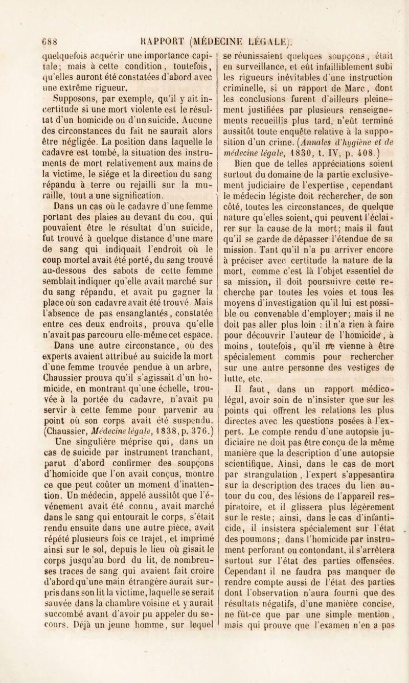 quelquefois acquérir une importance capi- tale; mais à cette condition, toutefois, qu’elles auront été constatées d’abord avec une extrême rigueur. Supposons, par exemple, qu’il y ait in- certitude si une mort violente est le résul- tat d’un homicide ou d’un suicide. Aucune des circonstances du fait ne saurait alors être négligée. La position dans laquelle le cadavre est tombé, la situation des instru- ments de mort relativement aux mains de la victime, le siège et la direction du sang répandu à terre ou rejailli sur la mu- raille, tout a une signification. Dans un cas où le cadavre d’une femme portant des plaies au devant du cou, qui pouvaient être le résultat d’un suicide, fut trouvé à quelque distance d’une mare de sang qui indiquait l’endroit où le coup mortel avait été porté, du sang trouvé au-dessous des sabots de cette femme semblait indiquer qu’elle avait marché sur du sang répandu, et avait pu gagner la place où son cadavre avait été trouvé Mais l’absence de pas ensanglantés, constatée entre ces deux endroits, prouva qu’elle n’avait pas parcouru elle-même cet espace. Dans une autre circonstance, où des experts avaient attribué au suicide la mort d’une femme trouvée pendue à un arbre, Chaussier prouva qu’il s'agissait d’un ho- micide, en montrant qu’une échelle, trou- vée à la portée du cadavre, n’avait pu servir à cette femme pour parvenir au point où son corps avait été suspendu. (Chaussier, Médecine légale, 1838,p. 376.) Une singulière méprise qui, dans un cas de suicide par instrument tranchant, parut d’abord confirmer des soupçons d’homicide que l’on avait conçus, montre ce que peut coûter un moment d’inatten- tion. Un médecin, appelé aussitôt que l’é- vénement avait été connu, avait marché dans le sang qui entourait le corps, s’était rendu ensuite dans une autre pièce, avait répété plusieurs fois ce trajet, et imprimé ainsi sur le sol, depuis le lieu où gisait le corps jusqu’au bord du lit, de nombreu- ses traces de sang qui avaient fait croire d’abord qu’une main étrangère aurait sur- pris dans son lit la victime, laquelle se serait sauvée dans la chambre voisine et y aurait succombé avant d’avoir pu appeler du se- cours. Déjà un jeune homme, sur lequel se réunissaient quelques soupçons , était en surveillance, et eût infailliblement subi les rigueurs inévitables d’une instruction criminelle, si un rapport de Marc, dont les conclusions furent d’ailleurs pleine- ment justifiées par plusieurs renseigne- ments recueillis plus tard, n’eût terminé aussitôt toute enquête relative à la suppo- sition d’un crime. (Annales d'hygiène et de médecine légale, 1830, t. IV, p. 408.) Bien que de telles appréciations soient surtout du domaine de la partie exclusive- ment judiciaire de l’expertise , cependant le médecin légiste doit rechercher, de son côté, toutes les circonstances, de quelque nature qu’elles soient, qui peuvent l’éclai- rer sur la cause de la mort; mais il faut qu’il se garde de dépasser l’étendue de sa mission. Tant qu’il n’a pu arriver encore à préciser avec certitude la nature de la mort, comme c’est là l’objet essentiel de sa mission, il doit poursuivre celte re- cherche par toutes les voies et tous les moyens d’investigation qu'il lui est possi- ble ou convenable d’employer; mais il ne doit pas aller plus loin : il n’a rien à faire pour découvrir l’auteur de l’homicide', à moins, toutefois, qu’il me vienne à être spécialement commis pour rechercher sur une antre personne des vestiges de lutte, etc. Il faut, dans un rapport médico- légal, avoir soin de n’insister que sur les points qui offrent les relations les plus directes avec les questions posées à l’ex- pert. Le compte rendu d’une autopsie ju- diciaire ne doit pas être conçu de la même manière que la description d’une autopsie scientifique. Ainsi, dans le cas de mort par strangulation , l’expert s’appesantira sur la description des traces du lien au- tour du cou, des lésions de l’appareil res- piratoire, et il glissera plus légèrement sur le reste; ainsi, dans le cas d’infanti- cide, il insistera spécialement sur l’état des poumons ; dans l’homicide par instru- ment perforant ou contondant, il s’arrêtera surtout sur l’état des parties offensées. Cependant il ne faudra pas manquer de rendre compte aussi de l’état des parties dont l’observation n’aura fourni que des résultats négatifs, d’une manière concise, ne fût-ce que par une simple mention , mais qui prouve que l’examen n’en a pas