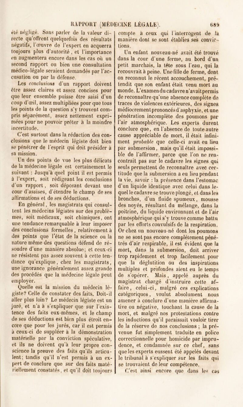 été négligé. Sans parler de la valeur di- recte qu’offrent quelquefois des résultats négatifs, l’œuvre de l’expert en acquerra toujours plus d’autorité, et l’importance en augmentera encore dans les cas où un second rapport ou bien une consultation médico-légale seraient demandés par l’ac- cusation ou par la défense. Les conclusions d’un rapport doivent être assez claires et assez concises pour que leur ensemble puisse être saisi d’un coup d’œil, assez multipliées pour que tous les points de la question s’y trouvent com- pris séparément, assez nettement expri- mées pour ne pouvoir prêter à la moindre incertitude. C’est surtout dans la rédaction des con- clusions que le médecin légiste doit bien se pénétrer de l’esprit qui doit présider à sa mission. Un des points de vue les plus délicats de la médecine légale est certainement le suivant : Jusqu'à quel point il est permis à l’expert, soit rédigeant les conclusions d’un rapport, soit déposant devant une cour d’assises, d’étendre le champ de ses affirmations et de ses déductions. En général, les magistrats qui consul- tent les médecins légistes sur des problè- mes, soit médicaux, soit chimiques, ont une tendance remarquable à leur imposer des conclusions formelles, relativement à des points que l’état de la science ou la nature même des questions défend de ré- soudre d’une manière absolue; et ceux-ci ne résistent pas assez souvent à celte ten- dance qu’explique, chez les magistrats, une ignorance généralement assez grande des procédés que la médecine légale peut employer. Quelle est la mission du médecin lé- giste? Celle de constater des faits. Doit-il aller plus loin? Le médecin légiste est un juré, et n’a à s’expliquer que sur l’exis- tence des faits eux-mêmes, et le champ de ses déductions est bien plus étroit en- core que pour les jurés, car il est permis à ceux-ci de suppléer à la démonstration matérielle par la conviction spéculative, et ils ne doivent qu’à leur propre con- science la preuve des faits qu’ils articu- lent; tandis qu’il n’est permis à un ex- pert de conclure que sur des faits maté- riellement constatés, et qu’il doit toujours compte à ceux qui l’interrogent de la manière dont se sont établies ses convic- tions. Un enfant nouveau-né avait été trouvé dans la cour d’une ferme, au bord d’un petit marchais, la tête sous l’eau, qui la recouvrait à peine. Une fille de ferme, dont on reconnut le récent accouchement, pré- tendit que son enfant était venu mort au monde. L’examen du cadavre n’avait permis de reconnaître qu’une absence complète de traces de violences extérieures, des signes médiocrement prononcés dasphyxie, et une pénétration incomplète des poumons par l’air atmosphérique. Les experts durent conclure que, en l’absence de toute autre cause appréciable de mort, il était infini- ment probable que celle-ci avait eu lieu par submersion, mais qu’il était impossi- ble de l’affirmer, parce que l’on ne rem contrait pas sur le cadavre les signes qui seuls permettent de reconnaître avec cer- titude que la submersion a eu lieu pendant la vie, savoir : la présence dans l’estomac d’un liquide identique avec celui dans le- quel le cadavre se trouve plongé, et dans les bronches, d’un fiuide spumeux, mousse des noyés, résultant du mélange, dans la poitrine, du liquide environnant et de l’air atmosphérique qui s’y trouve comme battu par les efforts convulsifs de la respiration. Or chez un nouveau-né dont les poumons ne se sont pas encore complètement péné- trés d’air respirable, il est évident que la mort, dans la submersion, doit arriver trop rapidement et trop facilement pour que la déglutition ou des inspirations multiples et profondes aient eu le temps de s’opérer. Mais, appelé auprès du magistrat chargé d’instruire cette af- faire, celui-ci, malgré ces explications catégoriques, voulut absolument nous amener à conclure d’une manière affirma- tive ou négative, touchant la cause de la mort, et malgré nos protestations contre les inductions qu’il paraissait vouloir tirer de la réserve de nos conclusions ; la pré- venue fut simplement traduite en police correctionnelle pour homicide par impru- dence, et condamnée sur ce chef, sans que les experts eussent été appelés devant le tribunal à s'expliquer sur les faits qui se trouvaient de leur compétence. C’est ainsi encore que dans le? cas