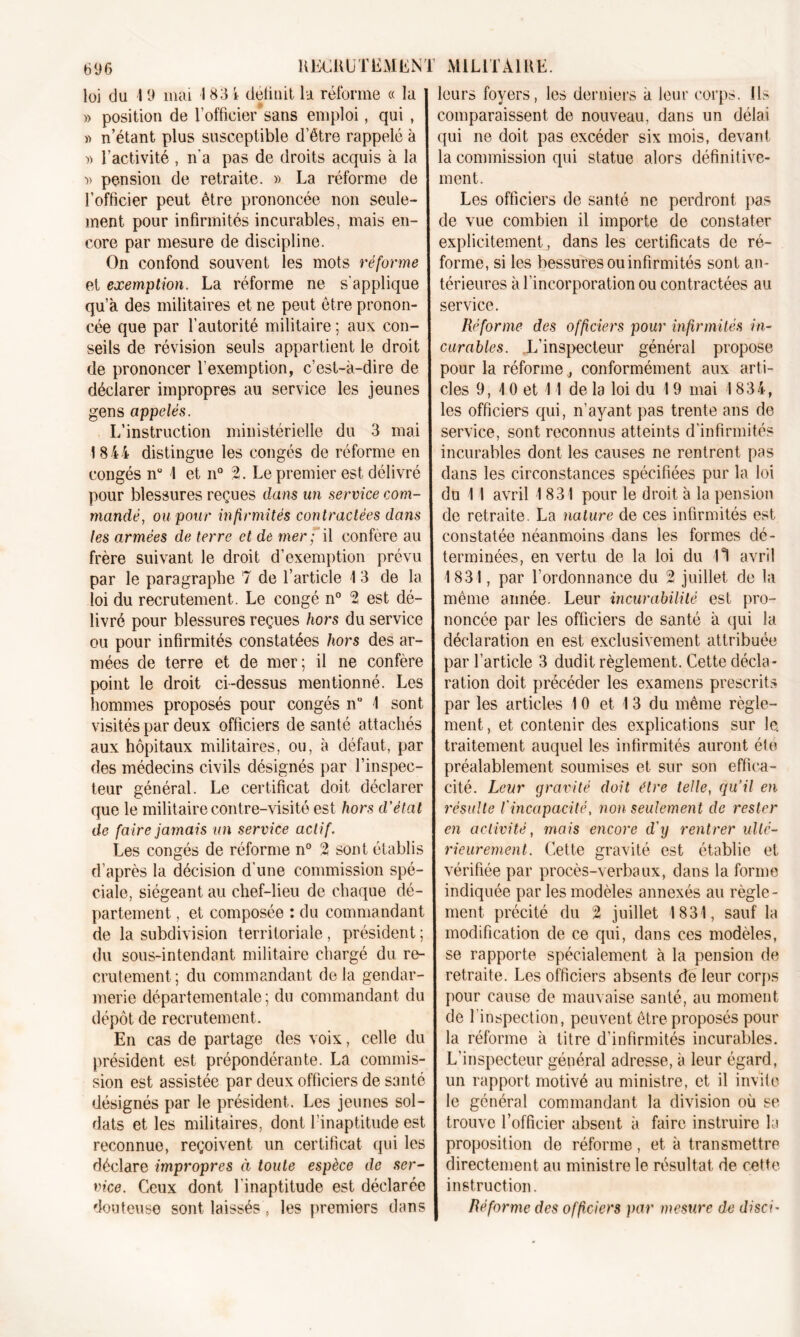 loi du 19 mai 1 83 i déliait la réforme « la leurs foyers, les derniers a leur corps. Us s » position de l’officier sans emploi, qui , » n’étant plus susceptible d’étre rappelé à )) T activité , n’a pas de droits acquis à la •» pension de retraite. » La réforme de l’officier peut être prononcée non seule- ment pour infirmités incurables, mais en- core par mesure de discipline. On confond souvent les mots réforme et exemption. La réforme ne s’applique qu’à des militaires et ne peut être pronon- cée que par l’autorité militaire ; aux con- seils de révision seuls appartient le droit de prononcer l'exemption, c’est-à-dire de déclarer impropres au service les jeunes gens appelés. L’instruction ministérielle du 3 mai 1844 distingue les congés de réforme en congés n° 1 et n° 2. Le premier est délivré pour blessures reçues dans un service com- mandé, ou pour infirmités contractées dans les armées de terre et de mer; il confère au frère suivant le droit d’exemption prévu par le paragraphe 7 de l’article 1 3 de la loi du recrutement. Le congé n° 2 est dé- livré pour blessures reçues hors du service ou pour infirmités constatées hors des ar- mées de terre et de mer; il ne confère point le droit ci-dessus mentionné. Les hommes proposés pour congés n“ 1 sont visités par deux officiers de santé attachés aux hôpitaux militaires, ou, à défaut, par des médecins civils désignés par l’inspec- teur général. Le certificat doit déclarer que le militaire contre-visité est hors d’état de faire jamais un service act if. Les congés de réforme n° 2 sont établis d’après la décision d’une commission spé- ciale, siégeant au chef-lieu de chaque dé- partement , et composée : du commandant de la subdivision territoriale , président ; du sous-intendant militaire chargé du re- crutement; du commandant delà gendar- merie départementale ; du commandant du dépôt de recrutement. En cas de partage des voix, celle du président est prépondérante. La commis- sion est assistée par deux officiers de santé désignés par le président. Les jeunes sol- dats et les militaires, dont l’inaptitude est reconnue, reçoivent un certificat qui les déclare impropres à toute espèce de ser- vice. Ceux dont l'inaptitude est déclarée douteuse sont laissés, les premiers dans comparaissent de nouveau, dans un délai qui ne doit pas excéder six mois, devant la commission qui statue alors définitive- ment. Les officiers de santé ne perdront pas de vue combien il importe de constater explicitement, dans les certificats de ré- forme, si les bessures ou infirmités sont an- térieures à l’incorporation ou contractées au service. Réforme des officiers pour infirmités in- curables. L’inspecteur général propose pour la réforme ^ conformément aux arti- cles 9, 10 et 11 de la loi du 19 mai 1834, les officiers qui, n’ayant pas trente ans de service, sont reconnus atteints d’infirmités incurables dont les causes ne rentrent pas dans les circonstances spécifiées pur la loi du 1 I avril 1831 pour le droit à la pension de retraite. La nature de ces infirmités est constatée néanmoins dans les formes dé- terminées, en vertu de la loi du 11 avril 1831, par l’ordonnance du 2 juillet de la même année. Leur incurabilité est pro- noncée par les officiers de santé à qui la déclaration en est exclusivement attribuée par l’article 3 dudit règlement. Cette décla- ration doit précéder les examens prescrits par les articles 10 et 1 3 du même règle- ment , et contenir des explications sur le. traitement auquel les infirmités auront été préalablement soumises et sur son effica- cité. Leur gravité doit être telle, qu’il en résulte l'incapacité, non seulement de rester en activité, mais encore d'y rentrer ulté- rieurement. Cette gravité est établie et vérifiée par procès-verbaux, dans la forme indiquée par les modèles annexés au règle- ment précité du 2 juillet 1831, sauf la modification de ce qui, dans ces modèles, se rapporte spécialement à la pension de retraite. Les officiers absents dé leur corps pour cause de mauvaise santé, au moment de l’inspection, peuvent être proposés pour la réforme à titre d’infirmités incurables. L’inspecteur général adresse, à leur égard, un rapport motivé au ministre, et il invite le général commandant la division où se trouve l’officier absent à faire instruire la proposition de réforme, et à transmettre directement au ministre le résultat de cette instruction. Réforme des officiers par mesure de disci-