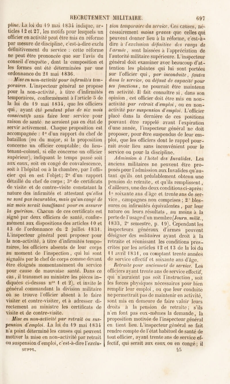 sion temporaire du service. Ces causes, lié» pline. La loi du 19 mai 1634 indique, ar- ticles 12 et 27, les motifs pour lesquels un officier en activité peut être mis en réforme par mesure de discipline, c’est-à-dire exclu définitivement du service : cette réforme ne peut être prononcée que sur l’avis du conseil d’enquête, dont la composition et les formes ont été déterminées par une ordonnance du 21 mai 1836. Mise en non-activité pour infirmités tem- poraires. L’inspecteur général ne propose pour la non-activité, à titre d’infirmités temporaires, conformément à l’article 5 de la loi du 19 mai 1834, que les officiers qui, ayant été pendant plus de six mois consécutifs sans faire leur service pour raison de santé ne seraient pas en état de servir activement. Chaque proposition est accompagnée : 10 d’un rapport du chef de bataillon (ou du major, si la proposition concerne un officier comptable; du lieu- tenant-colonel, si elle concerne un officier supérieur), indiquant le temps passé soit aux eaux, soit en congé de convalescence, soit à l’hôpital ou à la chambre, par l’offi- cier qui en est l’objet; 2° d’un rapport détaillé du chef de corps ; 3° de certificats de visite et de contre-visite constatant la nature des infirmités et attestant qu’elles ne sont pas incurables, mais qu’un congé de six mois serait insuffisant pour en assurer la guérison. Chacun de ces certificats est signé par deux officiers de santé, confor- mément aux dispositions des articles 10 et 13 de l’ordonnance du 2 juillet 1831. L’inspecteur général peut proposer pour la non-activité, à titre d’infirmités tempo- raires, les officiers absents de leur corps au moment de l’inspection , qui lui sont signalés par le chef de corps comme devant être éloignés momentanément du service pour cause de mauvaise santé. Dans ce cas , il transmet au ministre les pièces in- diquées ci-dessus nos 1 et 2), et invite le général commandant la division militaire où se trouve l’officier absent à le faire visiter et contre-visiter, et à adresser di- rectement au ministre les certificats de visite et de contre-visite. Mise en non-activité par retrait ou sus- pension d'emploi. La loi du 19 mai 1834 n’a point déterminé les causes qui peuvent motiver la mise en non-activité par retrait ou suspension d’emploi, c’est-à-dire l'exclu- supt*l. cessairement moins graves que celles qui peuvent donner lieu à la réforme, c’est-à- dire à l'exclusion définitive des rangs de l'armée, sont laissées à l’appréciation de l'autorité militaire supérieure. L’inspecteur général doit examiner avec beaucoup d’at- tention les plaintes qui lui sont portées sur l’officier qui , par inconduite, fautes dans le service, ou défaut de capacité pour ses fonctions, ne pourrait être maintenu en activité. Il fait connaître si, dans son opinion , cet officier doit être mis en non- activité par retrait d’emploi, ou en non- activité par suspension d’emploi. L’officier placé dans la dernière de ces positions pouvant être rappelé avant l’expiration d’une année, l’inspecteur général ne doit proposer, pour être suspendus de leur em- ploi, que les officiers dont le rappel pour- rait avoir lieu sans inconvénient pour le service ou pour la discipline. Admission à l’hôtel des Invalides. Les anciens militaires ne peuvent être pro- posés pour l’admission aux Invalides qu’au- tant qu’ils ont préalablement obtenu une pension de retraite, et qu’ils remplissent, d’ailleurs, une des deux conditions ci-après: 10 soixante ans d’âge et trente ans de ser- vice , campagnes non comprises ; 2° bles- sures ou infirmités équivalentes , par leur nature ou leurs résultats , au moins à la perte de l’usage d’un membre (Journ. milit., 1833, 2e semestre, p. 19). Cependantles inspecteurs généraux d’armes peuvent désigner des militaires ayant droit à la retraite et réunissant les conditions pres- crites par les articles 12 et 13 de la loi du 11 avril 1831, ou comptant trente années de service effectif et soixante ans dage. Retraite pour ancienneté de service. Les officiers ayant trente ans de service effectif, qui n’auraient pas soit l'instruction, soit les forces physiques nécessaires pour bien remplir leur emploi, ou que leur conduite ne permettrait pas de maintenir en activité, sont mis en demeure de faire valoir leurs droits à la pension de retraite ; s’ils n’en font pas eux-mêmes la demande, la proposition motivée de l’inspecteur général en tient lieu. L’inspecteur général se fait rendre compte de l’état habituel de santé de tout officier, ayant trente ans de service ef- fectif, qui serait aux eaux ou en congé ; il