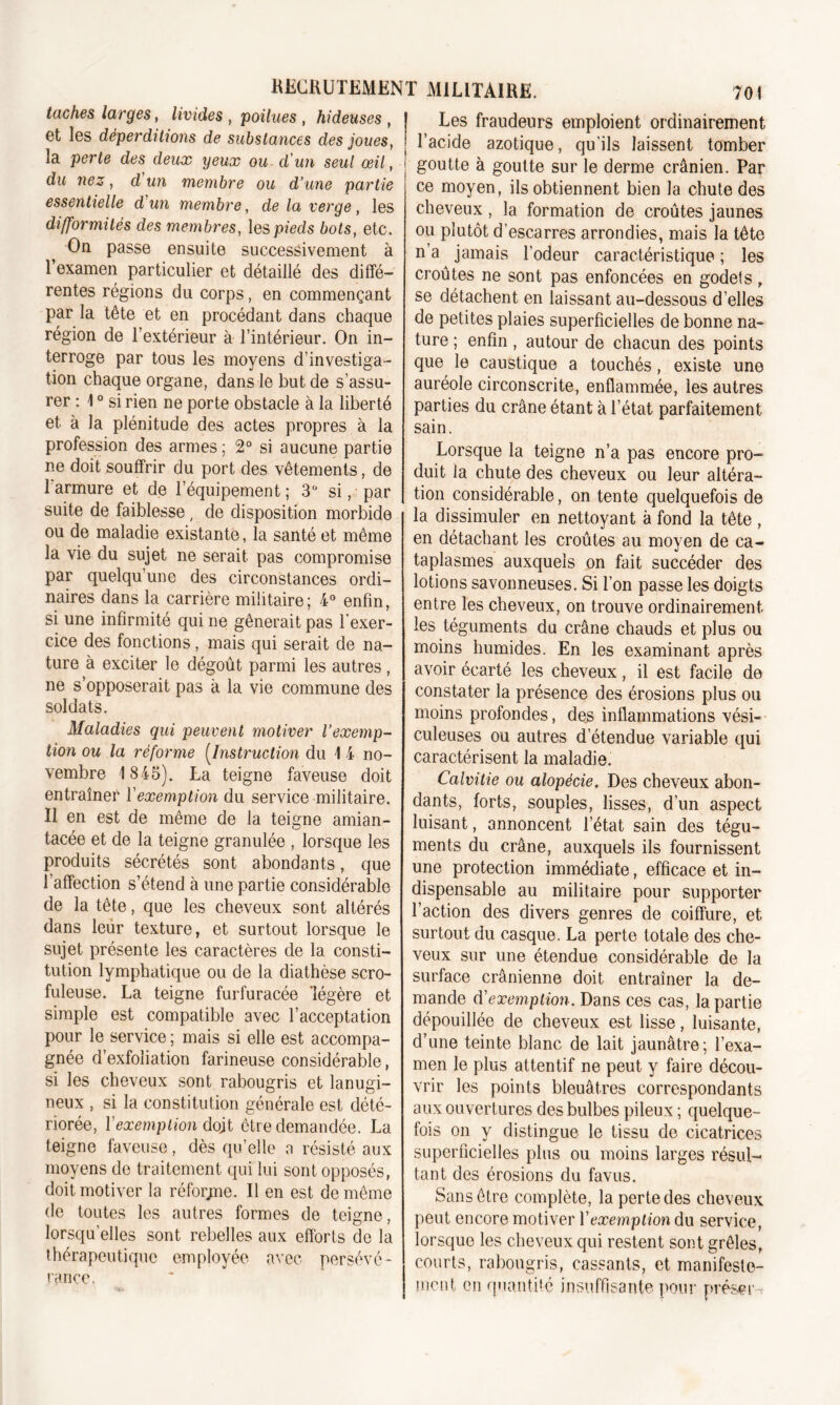 taches larges, livides , poilues , hideuses , et les déperditions de substances des joues, la perte des deux yeux ou d'un seul œil, du nez, d un membre ou d’une partie essentielle d'un membre, de la verge, les difformités des membres, les pieds bots, etc. On passe ensuite successivement à l’examen particulier et détaillé des diffé- rentes régions du corps, en commençant par la tête et en procédant dans chaque région de l’extérieur à l’intérieur. On in- terroge par tous les moyens d’investiga- tion chaque organe, dans le but de s’assu- rer : 10 si rien ne porte obstacle à la liberté et à la plénitude des actes propres à la profession des armes ; 2° si aucune partie ne doit souffrir du port des vêtements, de I armure et de l’équipement; 3° si, par suite de faiblesse, de disposition morbide ou de maladie existante, la santé et même la vie du sujet ne serait pas compromise par quelqu’une des circonstances ordi- naires dans la carrière militaire; 4° enfin, si une infirmité qui ne gênerait pas l’exer- cice des fonctions, mais qui serait de na- ture à exciter le dégoût parmi les autres, ne s’opposerait pas à la vie commune des soldats. Maladies qui peuvent motiver l’exemp- tion ou la réforme (Instruction du 1 4 no- vembre 1 845). La teigne faveuse doit entraîner Y exemption du service militaire. II en est de même de la teigne amian- tacée et de la teigne granulée , lorsque les produits sécrétés sont abondants, que l’affection s’étend à une partie considérable de la tête, que les cheveux sont altérés dans leur texture, et surtout lorsque le sujet présente les caractères de la consti- tution lymphatique ou de la diathèse scro- fuleuse. La teigne furfuracée 'légère et simple est compatible avec l’acceptation pour le service ; mais si elle est accompa- gnée d’exfoliation farineuse considérable, si les cheveux sont rabougris et lanugi- neux , si la constitution générale est dété- riorée, Y exemption dojt être demandée. La teigne faveuse, dès qu’elle a résisté aux moyens de traitement qui lui sont opposés, doit motiver la réforjne. Il en est de même de toutes les autres formes de teigne, lorsqu’elles sont rebelles aux efforts de la thérapeutique employée avec persévé- rance, Les fraudeurs emploient ordinairement l’acide azotique, qu’ils laissent tomber goutte à goutte sur le derme crânien. Par ce moyen, ils obtiennent bien la chute des cheveux, la formation de croûtes jaunes ou plutôt d’escarres arrondies, mais la tête n’a jamais l’odeur caractéristique ; les croûtes ne sont pas enfoncées en godets, se détachent en laissant au-dessous d’elles de petites plaies superficielles de bonne na- ture ; enfin , autour de chacun des points que le caustique a touchés, existe une auréole circonscrite, enflammée, les autres parties du crâne étant à l’état parfaitement sain. Lorsque la teigne n’a pas encore pro- duit la chute des cheveux ou leur altéra- tion considérable, on tente quelquefois de la dissimuler en nettoyant à fond la tête , en détachant les croûtes au moyen de ca- taplasmes auxquels on fait succéder des lotions savonneuses. Si l’on passe les doigts entre les cheveux, on trouve ordinairement les téguments du crâne chauds et plus ou moins humides. En les examinant après avoir écarté les cheveux, il est facile de constater la présence des érosions plus ou moins profondes, des inflammations vési- culeuses ou autres d’étendue variable qui caractérisent la maladie. Calvitie ou alopécie. Des cheveux abon- dants, forts, souples, lisses, d’un aspect luisant, annoncent l’état sain des tégu- ments du crâne, auxquels ils fournissent une protection immédiate, efficace et in- dispensable au militaire pour supporter l’action des divers genres de coiffure, et surtout du casque. La perte totale des che- veux sur une étendue considérable de la surface crânienne doit entraîner la de- mande d'exemption. Dans ces cas, la partie dépouillée de cheveux est lisse, luisante, d’une teinte blanc de lait jaunâtre; l’exa- men le plus attentif ne peut y faire décou- vrir les points bleuâtres correspondants aux ouvertures des bulbes pileux ; quelque- fois on y distingue le tissu de cicatrices superficielles plus ou moins larges résul- tant des érosions du favus. Sans être complète, la perte des cheveux peut encore motiver Y exemption du service, lorsque les cheveux qui restent sont grêles, courts, rabougris, cassants, et manifeste- ment en quantité insuffisante pour nréser-