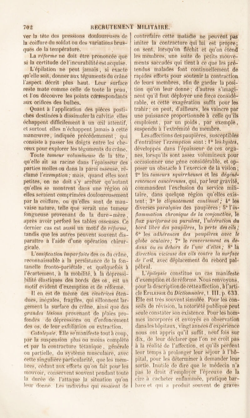 ver la tête des pressions douloureuses de la coiffure du soldat ou des variations brus- ques de la température. La réforme ne doit être prononcée que si la certitude de l’incurabilité est acquise. L’épilation ne peut jamais, si exacte qu’elle soit, donner aux téguments du crâne l’aspect décrit plus haut. Leur surface reste mate comme celle de toute la peau, et l’on découvre les points correspondants aux orifices des bulbes. Quant à l’application des pièces posti- ches destinées à dissimuler la calvitie, elles échappent difficilement à un œil attentif, et surtout elles n’échappent jamais à cette manœuvre, indiquée précédemment, qui consiste à passer les doigts entre les che- veux pour explorer les téguments du crâne. Toute tumeur volumineuse de la tête. qu’elle ait sa racine dans l’épaisseur des parties molles ou dans la paroi osseuse, ré- clame Y exemption ; mais, quand elles sont petites, on ne doit s’y arrêter qu’autant qu’elles se montrent dans une région où elles seraient comprimées douloureusement par la coiffure, ou quelles sont de mau- vaise nature, telle que serait une tumeur fongueuse provenant de la dure-mère, après avoir perforé les tables osseuses. Ce dernier cas est aussi un motif de réforme, tandis que les autres peuvent souvent dis- paraître à l’aide d’une opération chirur- gicale. L'ossification imparfaite des os du crâne, reconnaissable à la persistance de la fon- tanelle fronto-pariétale, et quelquefois à l’écartement, à la mobilité, à la dépressi- bilité élastiques des bords des os, est un motif évident d’exemption et de réforme. Il en est de même des cicatrices éten- dues, inégales, fragiles, qui sillonnent lar- gement la surface du crâne, ainsi que des grandes lésions provenant de plaies pro- fondes de dépressions ou d’enfoncement des os, de leur exfoliation ou extraction. Catalepsie. Elle se manifeste tout à coup, par la suspension plus ou moins complète et par la contracture tétanique , générale ou partielle, du système musculaire, avec cette singulière particularité, que les mem- bres, cédant aux efforts qu’on fait pour les mouvoir, conservent souvent pendant toute la durée de l’attaque la situation qu’on leur donne Les individus qui essaient dé contrefaire cette maladie ne peuvent pas imiter la contracture qui lui est propre; on sent, lorsqu’on fléchit et qu’on étend les membres, une suite de petits mouve- ments saccadés qui tient à ce que les pré- tendus malades font continuellement de rapides efforts pour soutenir la contraction de leurs membres, afin de garder la posi- tion qu’on leur donne; d’autres s’imagi- nent qu’il faut déployer une force considé- rable, et cette exagération suffit pour les trahir; on peut, d'ailleurs, les vaincre par une puissance proportionnée à celle qu’ils emploient, par un poids , par exemple, suspendu à l’extrémité du membre. Les affections des paupières, susceptibles d’entraîner Y exemption sont : 1° les kystes, développés dans l’épaisseur de ces orga- nes, lorsqu’ils sont assez volumineux pour occasionner une gêne considérable, et op- poser un obstacle à l’exercice de la vision ; 2° les tumeurs squirrheuses et les dégéné- rescences cancéreuses, qui, par leur gravité, commandent l’exclusion du service mili- taire, dans quelque région qu’elles exis- tent; 3° le clignotement continuel; 4° les diverses paralysies des paupières ; 5° Y in- flammation chronique de la conjonctive, le flux puriforme ou purulent, Yulcération du bord libre des paupières, la perte des cils; 6° les adhérences des paupières, avec le globe oculaire; 7° le renversement en de- dans ou en dehors de l'une d’elles ; 8° la direction vicieuse des cils contre la surface de l'œil, avec déplacement du rebord pal- pébral. L'épilepsie constitue un cas manifeste d’exemption et de réforme. Nous renvoyons, pour la description de cette affection, à l’arti- cle Epilepsie du Dictionnaire, t. III, p. 633. Elle est très souvent simulée. Pour les con- seils de révision, la notoriété publique peut seule constater son existence. Pour les hom- mes incorporés et envoyés en observation dans les hôpitaux, vingt années d'expérience nous ont appris qu’il suffit, neuf fois sur dix, de leur déclarer que l’on ne croit pas à la réalité de l’affection, et qu’ils perdent leur temps à prolonger leur séjour à l’hô- pital, pour les déterminer à demander leur sortie. Inutile de dire que le médecin n’a pas le droit d’employer l’épreuve de la cire a cacheter enflammée, pratique bar- bare et qui a produit souvent de graves