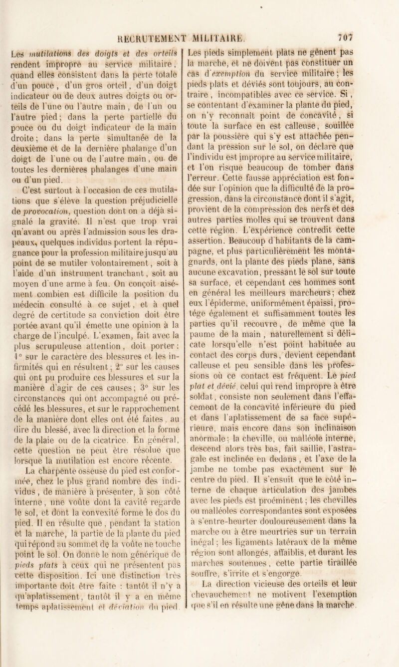 Les mutilations des doigts et des orteils rendent impropre au service militaire, quand elles consistent dans la perte totale d'un pouce, d’un gros orteil, d’un doigt indicateur ou de deux autres doigts ou or- teils de l’une ou l’autre main, de l’un ou l’autre pied; dans la perte partielle du pouce ou du doigt indicateur de la main droite ; dans la perte simultanée de la deuxième et de la dernière phalange d’un doigt de l'une ou de l’autre main, ou de toutes les dernières phalanges d’une main ou d’un pied. G’est surtout à l’occasion de ces mutila- tions que s'élève la question préjudicielle de provocation, question dont on a déjà si- gnalé la gravité. Il n’est que trop vrai qn’avant ou après l'admission sous les dra- peaux, quelques individus portent la répu- gnance pour la profession militaire jusqu’au point de se mutiler volontairement, soit à l’aide d’un instrument tranchant, soit au moyen d'une arme à feu. On conçoit aisé- ment combien est difficile la position du médecin consulté à ce sujet, et à quel degré de certitude sa conviction doit être portée avant qu’il émette une opinion à la charge de l’inculpé. L’examen, fait avec la plus scrupuleuse attention, doit porter: 1° sur le caractère des blessures et les in- firmités qui en résulient ; 2° sur les causes qui ont pu produire ces blessures et sur la manière d’agir de ces causes; 3° sur les circonstances qui ont accompagné ou pré- cédé les blessures, et sur le rapprochement de la manière dont elles ont été faites , au dire du blessé, avec la direction et la forme de la plaie ou de la cicatrice. En général, cette question ne peut être résolue que lorsque la mutilation est encore récente. La charpente osseuse du pied est confor- mée, chez le plus grand nombre des indi- vidus , de manière à présenter, à son côté interne, une voûte dont la cavité regarde le sol, et dont la convexité forme le dos du pied. Il en résulte que, pendant la station et la marche, la partie de la plante du pied qui répond au sommet dç la voûte ne touche point le sol. On donne le nom générique de pieds plais à ceux qui ne présentent pas cette disposition. Ici une distinction très importante doit être faite : tantôt il n’y a qu’aplatissement, tantôt il y a en même temps aplatissement et âêviatiov du pied. Les pieds simplement plats ne gênent pas la marche, et ne doivent pas constituer un cas d'exemption du service militaire; les pieds plats et déviés sont toujours, au con- traire , incompatibles avec ce service. Si, se contentant d’examiner la plante du pied, on n’y reconnaît point de concavité, si toute la surface en est calleuse, souillée par la poussière qui s’y est attachée pen- dant la pression sur le sol, on déclare que l’individu est impropre au service militaire, et l’on risque beaucoup de tomber dans l’erreur. Cette fausse appréciation est fon- dée sur l’opinion que la difficulté de la pro- gression, dans la circonstance dont il s’agit, provient de la compression des nerfs et des autres parties molles qui se trouvent dans cette région. L’expérience contredit cette assertion. Beaucoup dhabitants delà cam- pagne, et plus particulièrement les monta- gnards, ont la plante des pieds plane, sans aucune excavation, pressant le sol sur toute sa surface, et cependant ces hommes sont en général les meilleurs marcheurs; chez eux l’épiderme, uniformément épaissi, pro- tège également et suffisamment toutes les parties qu'il recouvre, de même que la paume de la main , naturellement si déli- cate lorsqu’elle n’est point habituée au contact des corps durs, devient cependant calleuse et peu sensible dans les profes- sions où ce contact est fréquent. Le pied plat et dévié, celui qui rend impropre à être soldat, consiste non seulement dans l’effa- cement de la concavité inférieure du pied et dans l’aplatissement de sa face supé- rieure, mais encore dans son inclinaison anormale; la cheville, ou malléole interne, descend alors très bas, fait saillie, l’astra- gale est inclinée en dedans , et l’axe de la jambe ne tombe pas exactement sur le centre du pied. Il s’ensuit que le côté in- terne de chaque articulation des jambes avec les pieds est proéminent ; les chevilles ou malléoles correspondantes sont exposées à s’entre-heurter douloureusement dans la marche ou à être meurtries sur un terrain inégal ; les ligaments latéraux de la même région sont allongés, affaiblis, et durant les marches soutenues, cette partie tiraillée souffre, s’irrite et s’engorge. La direction vicieuse des orteils et leur chevauchement ne motivent l’exemption que s’il en résulte une gêne dans la marche