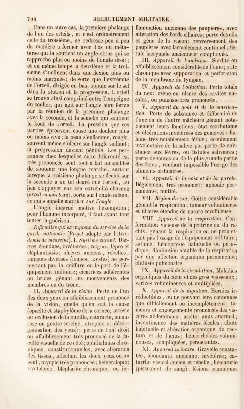 7 OS RECRUTEMENT Dans un autre cas, la première phalange de l’un des orteils, et c’est ordinairement celle du troisième , se redresse peu à peu de manière à former avec l’os du méta- tarse qui la soutient un angle obtus qui se rapproche plus ou moins de l’angle droit ; et en même temps la deuxième et la troi- sième s’inclinent dans une flexion plus ou moins marquée ; de sorte que l’extrémité de l’orteil, dirigée en bas, appuie sur le sol dans la station et la progression. L’orteil se trouve ainsi comprimé entre l’empeigne du soulier, qui agit sur l’angle aigu formé par la réunion de la première phalange avec la seconde, et la semelle qui soutient le bout de l’orteil. La pression que ces parties éprouvent cause une douleur plus ou moins vive ; la peau s’enflamme, rougit, souvent même s'ulcère sur l’angle saillant ; la progression devient pénible. Les per- sonnes chez lesquelles cette difformité est très prononcée sont tout à fait incapables de soutenir une longue marche, surtout lorsque la troisième phalange se fléchit sur la seconde à un tel degré que l’orteil, au lieu d’appuyer sur son extrémité charnue (orteil en marteau), porte sur l'ongle même, ce qui s’appelle marcher sur l'ongle. L’ongle incarné motive l’exemption ; pour l’homme incorporé, il faut avant tout tenter la guérison. Infirmités qui exemptent du service de la garde nationale (Projet adopté par Y Aca- démie de médecine). I. Système cutané. Dar- tres étendues, invétérées ; teigne; lèpre et éléphantiasis ; ulcères anciens , rebelles ; tumeurs diverses (loupes, kystes) ne per- mettant pas la coiffure ou le port de l’é- quipement militaire; cicatrices adhérentes ou brides gênant les mouvements des membres ou du tronc. II. Appareil de la vision. Perte de l’un des deux yeux ou affaiblissement prononcé de la vision, quelle qu’en soit la cause (opacité et staphylômedela cornée, atrésie ou occlusion de la pupille, cataracte, amau- rose ou goutte sereine, atrophie et désor- ganisation des yeux) ; perte de l’œil droit ou affaiblissement très prononcé de la fa- culté visuelle de ce côté ; ophthalmies chro- niques , constitutionnelles, avec altération des tissus, affectant les deux yeux ou un seul ; myopie très prononcée ; héméralopie ; nyclalopie; blépharite chronique, ou in- MILITAIRE. flammation ancienne des paupières, avec altération des bords ciliaires ; perte des cds et gêne de la vision; renversement des paupières avec larmoiement continuel ; fis- tule lacrymale ancienne et compliquée. III. Appareil de Vaudition. Surdité ou affaiblissement considérable de l’ouïe ; otite chronique avec suppuration et perforation de la membrane du tympan. IV. Appareil de l’olfaction. Perte totale du nez ; ozène ou ulcère des cavités na- sales, ou punaisie très prononcée. V. Appareil du goût et de la mastica- tion. Perte de substance et difformité de l’une ou de l’autre mâchoire gênant nota- blement leurs fonctions; état scorbutique et ulcérations invétérées des gencives : ha- leine très notablement fétide ; écoulement involontaire de la salive par perte de sub- stance aux lèvres, ou fistules salivaires ; perte de toutes ou de la plus grande partie des dents , rendant impossible l’usage des aliments ordinaires. VI. Appareil de la voix et de la parole. Bégaiement très prononcé ; aphonie per- manente; mutité. VII. Région du cou. Goitre considérable gênant la respiration ; tumeur volumineuse et ulcères étendus de nature scrofuleuse. VIII. Appareil de la respiration. Con- formation vicieuse de la poitrine ou du ra- chis, gênant la respiration ou ne permet- tant pas l usagede l’équipement militaire; asthme; hémoptysie habituelle ou pério- dique; diminution notable de la respiration par une affection organique permanente; phthisie pulmonaire. IX. Appareil de la circulation. Maladies organiques du cœur et des gros vaisseaux ; varices volumineuses et multipliées. X. Appareil de la digestion. Hernies ir- réductibles , ou ne pouvant être contenues que difficilement ou incomplètement; tu- meurs et engorgements prononcés des vis- cères abdominaux; ascite; anus anormal; incontinence des matières fécales ; chute habituelle et altération organique du rec- tum et de l'anus ; hémorrhoïdes volumi- neuses, compliquées, persistantes. XI. Appareil urinaire. Gravelle consta- tée, abondante, ancienne, invétérée; ca- tarrhe vésical ancien et rebelle ; hématurie (pissement de sang) ; lésions organiques