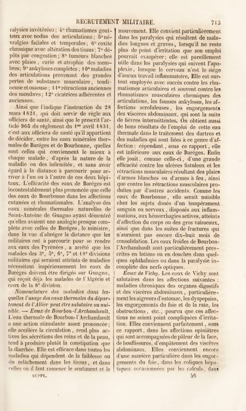 ralysies invétérées ; 4° rhumatismes gout- teux avec nodus des articulations ; 5° né- vralgies faciales et temporales ; 6° coxite chronique avec altération des tissus ; 7° dé- pôts par congestion ; 8° tumeurs blanches avec plaies , carie et atrophie des mem- bres; 9° ankylosés complètes ; 10° maladies des articulations provenant des grandes pertes de substance musculaire, tendi- neuse et osseuse ; 110 rétractions anciennes des membres ; 1 2° cicatrices adhérentes et anciennes. Ainsi que l'indique l’instruction du 28 mars 1821, qui doit servir de règle aux officiers de santé, ainsi que le prescrit l’ar- ticle 965 du règlement du 1er avril 1831, c’est aux officiers de santé qu’il appartient de décider, entre les eaux minérales ther- males de Baréges et de Bourbonne, quelles sont celles qui conviennent le mieux à chaque malade , d’après la nature de la maladie ou des infirmités, et sans avoir égard à la distance à parcourir pour ar- river à l’un ou à l’autre de ces deux hôpi- taux. L’efficacité des eaux de Baréges est incontestablement plus prononcée que celle des eaux de Bourbonne dans les affections cutanées et rhumatismales. L’analyse des eaux minérales thermales naturelles de Saint-Antoine de Guagno ayant démontré qu'elles avaient une analogie presque com- plète avec celles de Baréges, le ministre, dans la vue d’abréger la distance que les militaires ont à parcourir pour se rendre aux eaux des Pyrénées, a arrêté que les malades des 3e, 5e, 6e, 7e et 1 8e divisions militaires qui seraient atteints de maladies nécessitant impérieusement les eaux de Baréges doivent être dirigés sur Guagno, qui reçoit déjà les malades de LAlgérie et ceux de la 8e division. Nomenclature des maladies dans les- quelles l'usage des eaux thermales du dépar- tement de l’Ailier peut être salutaire ou nui- sible. — Eaux de Bourbon -VArchambault, L’eau thermale de Bourbon-l’Archambault a une action stimulante assez prononcée ; elle accélère la circulation , rend plus ac- tives les sécrétions des reins et do la peau, tend à produire plutôt la constipation que la diarrhée. Elle est efficace dans toutes les maladies qui dépendent do la faiblesse ou du relâchement dans los tissus, et dans celles où il faut ramener le sentiment et le SUPPL, mouvement. Elle convient particulièrement dans les paralysies qui résultent de mala- dies longues et graves, lorsqu’il ne reste plus de point d’irritation que son emploi pourrait exaspérer; elle est pareillement utile dans les paralysies qui suivent l’apo- plexie , lorsque le cerveau n’est le siège d’aucun travail inflammatoire. Elle est sur- tout employée avec succès contre les rhu- matismes articulaires et souvent contre les rhumatismes musculaires chroniques des articulations, les fausses ankylosés, les af- fections scrofuleuses, les engorgements des viscères abdominaux, qui sont la suite de fièvres intermittentes. On obtient aussi de bons résultats de l’emploi de cette eau thermale dans le traitement des dartres et des maladies qui sont liées à ce genre d’af- fection ; cependant, sous ce rapport, elle est inférieure aux eaux de Baréges. Enfin elle jouit, comme celle-ci, d’une grande efficacité contre les ulcères fistuleux et les rétractions musculaires résultant des plaies d’armes blanches ou d’armes à feu, ainsi que contre les rétractions musculaires pro- duites par d’autres accidents. Comme les eaux de Bourbonne, elle serait nuisible chez les sujets doués d’un tempérament sanguin ou nerveux , disposés aux inflam- mations, aux hémorrhagies actives, atteints d’affection du corps ou des gros vaisseaux, ainsi que dans les suites de fractures qui n’auraient pas encore dix-huit mois de consolidation. Les eaux froides de Bourbon- TArchambault sont particulièrement pres- crites en lotions ou en douches dans quel- ques ophthalmies ou dans la paralysie in- complète des nerfs optiques. Eaux de Vichy. Les eaux de Vichy sont ' salutaires dans les affections suivantes : maladies chroniques des organes digestifs et des viscères abdominaux , particulière - ment les aigreurs d’estomac, les dyspepsies, les engorgements du foie et de la rate, les obstructions , etc., pourvu que ces affec- tions ne soient point compliquées d’irrita- tion. Elles conviennent parfaitement, sous ce rapport, dans les affections opiniâtres qui sont accompagnées de pâleur de la face, de bouffissures, d’empâtement des viscères abdominaux. Elles conviennent encore d’une manière particulière dans les engor- gements du foie, dans les coliques hépa- tiques occasionnées par les calculs, dans 46