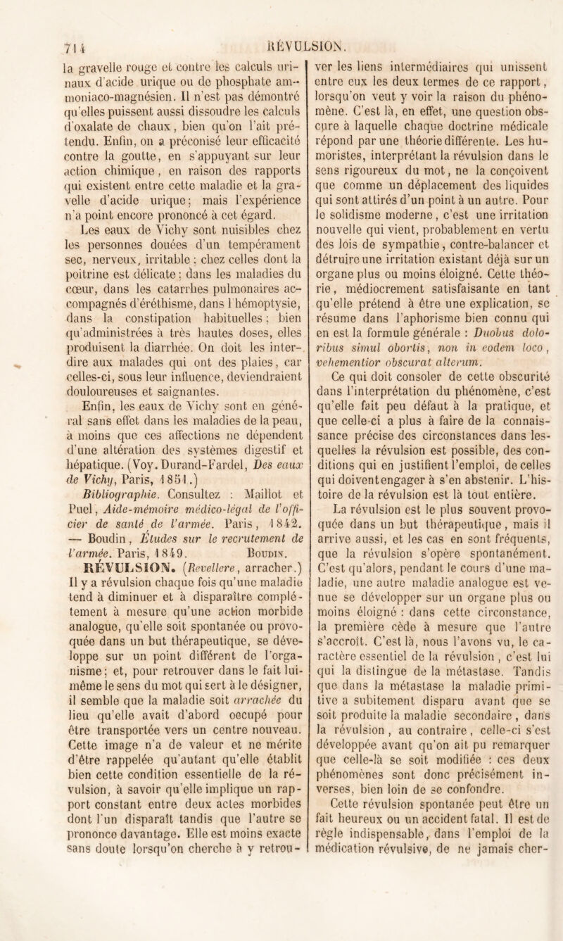 la gravelle rouge et contre les calculs uri- naux d'acide urique ou do phosphate am~ moniaço-magnésien. Il n’est pas démontré quelles puissent aussi dissoudre les calculs d’oxalate de chaux, bien qu’on l’ait pré- tendu. Enfin, on a préconisé leur efficacité contre la goutte, en s’appuyant sur leur action chimique, en raison des rapports qui existent entre cette maladie et la gra- velle d’acide urique; mais l’expérience n’a point encore prononcé à cet égard. Les eaux de Vichv sont nuisibles chez les personnes douées d’un tempérament sec, nerveux, irritable ; chez celles dont la poitrine est délicate : dans les maladies du cœur, dans les catarrhes pulmonaires ac- compagnés d’éréthisme, dans 1 hémoptysie, dans la constipation habituelles ; bien qu’administrées à très hautes doses, elles produisent la diarrhée. On doit les inter- dire aux malades qui ont des plaies, car celles-ci, sous leur influence, deviendraient douloureuses et saignantes. Enfin, les eaux de Vichy sont en géné- ral sans effet dans les maladies de la peau, à moins que ces affections ne dépendent d’une altération des systèmes digestif et hépatique. (Voy. Durand-Fardel, Des eaux de Vichy, Paris, 1851.) Bibliographie. Consultez : Maillot et Fuel, Aide-mémoire médico-légal de Voffi- cier de santé de l’armée. Paris, 1842. r — Boudin, Etudes sur le recrutement de Varmée. Paris, 1 849. Boudin. RÉVULSION* (Revellere, arracher.) Il y a révulsion chaque fois qu’une maladie tend à diminuer et à disparaître complè- tement à mesure qu’une action morbide analogue, qu'elle soit spontanée ou provo- quée dans un but thérapeutique, se déve- loppe sur un point différent de l’orga- nisme; et, pour retrouver dans le fait lui- même le sens du mot qui sert à le désigner, il semble que la maladie soit arrachée du lieu qu’elle avait d’abord occupé pour être transportée vers un centre nouveau. Cette image n’a de valeur et ne mérite d’être rappelée qu’autant qu’elle établit bien cette condition essentielle de la ré- vulsion, à savoir qu’elle implique un rap- port constant entre deux actes morbides dont l'un disparaît tandis que l’autre se prononce davantage. Elle est moins exacte sans doute lorsqu’on cherche à y retrou- ver les liens intermédiaires qui unissent entre eux les deux termes de ce rapport, lorsqu’on veut y voir la raison du phéno- mène. C’est là, en effet, une question obs- cure à laquelle chaque doctrine médicale répond par une théorie différente. Les hu- moristes, interprétant la révulsion dans le sens rigoureux du mot, ne la conçoivent que comme un déplacement des liquides qui sont attirés d’un point à un autre. Pour le soüdisme moderne, c’est une irritation nouvelle qui vient, probablement en vertu des lois de sympathie, contre-balancer et détruire une irritation existant déjà sur un organe plus ou moins éloigné. Cette théo- rie, médiocrement satisfaisante en tant qu’elle prétend à être une explication, se résume dans l’aphorisme bien connu qui en est la formule générale : Duobus dolo- ribus simul obortis, non in eodem loco , vehementior obscurat alterum. Ce qui doit consoler de cette obscurité dans l’interprétation du phénomène, c’est qu’elle fait peu défaut à la pratique, et que celle-ci a plus à faire de la connais- sance précise des circonstances dans les- quelles la révulsion est possible, des con- ditions qui en justifient l’emploi, de celles qui doivent engager à s’en abstenir. L’his- toire de la révulsion est là tout entière. La révulsion est le plus souvent provo- quée dans un but thérapeutique, mais il arrive aussi, et les cas en sont fréquents, que la révulsion s’opère spontanément. C’est qu’alors, pendant le cours d’une ma- ladie, une autre maladie analogue est ve- nue se développer sur un organe plus ou moins éloigné : dans cette circonstance, la première cède à mesure que l'autre s’accroît. C’est là, nous l’avons vu, le ca- ractère essentiel de la révulsion , c’est lui qui la distingue de la métastase. Tandis que dans la métastase la maladie primi- tive a subitement disparu avant que se soit produite la maladie secondaire , dans la révulsion , au contraire, celle-ci s’est développée avant qu’on ait pu remarquer que celle-là se soit modifiée : ces deux phénomènes sont donc précisément in- verses, bien loin de se confondre. Cette révulsion spontanée peut être un fait heureux ou un accident fatal. Il est de règle indispensable, dans l’emploi de la médication révulsive, de ne jamais cher-