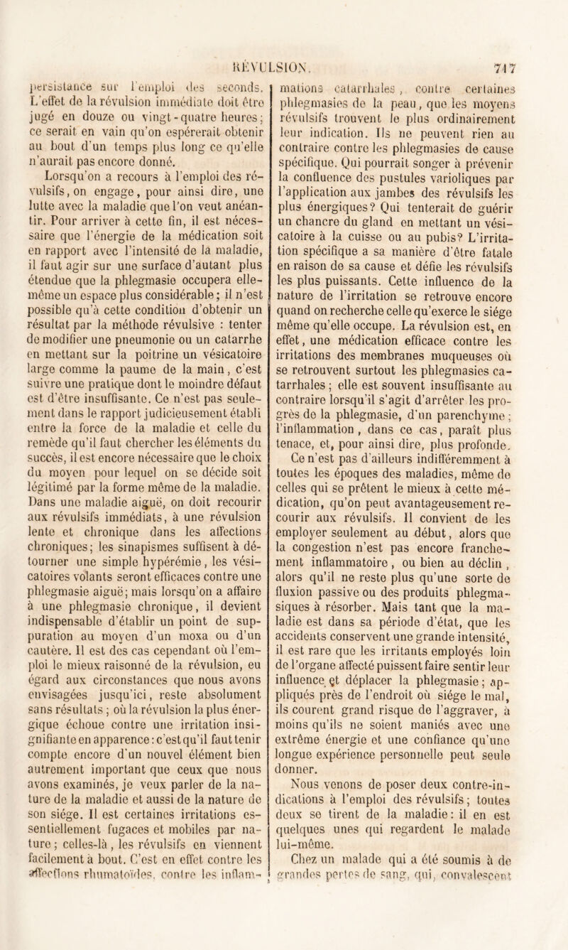 RÉVULSION. 74 7 persistance sur l'emploi des seconds. L’effet de la révulsion immédiate doit être jugé en douze ou vingt-quatre heures; ce serait en vain qu’on espérerait obtenir au bout d’un temps plus long ce qu’elle n’aurait pas encore donné. Lorsqu’on a recours à l’emploi des ré- vulsifs, on engage, pour ainsi dire, une lutte avec la maladie que l’on veut anéan- tir. Pour arriver à cette fin, il est néces- saire que l’énergie de la médication soit en rapport avec l’intensité de la maladie, il faut agir sur une surface d’autant plus étendue que la phlegmasie occupera elle- même un espace plus considérable ; il n’est possible qu’à cette condition d’obtenir un résultat par la méthode révulsive : tenter de modifier une pneumonie ou un catarrhe en mettant sur la poitrine un vésicatoire large comme la paume de la main, c’est suivre une pratique dont le moindre défaut est d’être insuffisante. Ce n’est pas seule- ment dans le rapport judicieusement établi entre la force de la maladie et celle du remède qu’il faut chercher les éléments du succès, il est encore nécessaire que le choix du moyen pour lequel on se décide soit légitimé par la forme môme de la maladie. Dans une maladie aiguë, on doit recourir aux révulsifs immédiats, à une révulsion lente et chronique dans les affections chroniques; les sinapismes suffisent à dé- tourner une simple hypérémie, les vési- catoires volants seront efficaces contre une phlegmasie aiguë; mais lorsqu’on a affaire à une phlegmasie chronique, il devient indispensable d’établir un point de sup- puration au moyen d’un moxa ou d’un cautère. Il est des cas cependant où l’em- ploi le mieux raisonné de la révulsion, eu égard aux circonstances que nous avons envisagées jusqu’ici, reste absolument sans résultats ; où la révulsion la plus éner- gique échoue contre une irritation insi- gnifiante en apparence : c’est qu’il faut tenir compte encore d’un nouvel élément bien autrement important que ceux que nous avons examinés, je veux parler de la na- ture de la maladie et aussi de la nature ue son siège. Il est certaines irritations es- sentiellement fugaces et mobiles par na- ture ; celles-là , les révulsifs en viennent facilement à bout. C’est en effet contre les affections rhumatoïdes, contre les inflam- mations catarrhales , contre certaines phlegmasies de la peau, que les moyens révulsifs trouvent le plus ordinairement leur indication. Us ne peuvent rien au contraire contre les phlegmasies de cause spécifique. Qui pourrait songer à prévenir la confluence des pustules varioliques par l’application aux jambes des révulsifs les plus énergiques? Qui tenterait de guérir un chancre du gland en mettant un vési- catoire à la cuisse ou au pubis? L’irrita- tion spécifique a sa manière d’être fatale en raison do sa cause et défie les révulsifs les plus puissants. Cette influence de la nature de l’irritation se retrouve encore quand on recherche celle qu’exerce le siège même qu’elle occupe. La révulsion est, en effet, une médication efficace contre les irritations des membranes muqueuses où se retrouvent surtout les phlegmasies ca- tarrhales ; elle est souvent insuffisante au contraire lorsqu’il s’agit d’arrêter les pro- grès de la phlegmasie, d'un parenchyme ; l’inflammation, dans ce cas, paraît plus tenace, et, pour ainsi dire, plus profonde. Ce n’est pas d’ailleurs indifféremment à toutes les époques des maladies, môme de celles qui se prêtent le mieux à cette mé- dication, qu’on peut avantageusement re- courir aux révulsifs. Il convient de les employer seulement au début, alors que la congestion n’est pas encore franche- ment inflammatoire , ou bien au déclin , alors qu’il ne reste plus qu’une sorte de fluxion passive ou des produits phlegma- siques à résorber. Mais tant que la ma- ladie est dans sa période d’état, que les accidents conservent une grande intensité, il est rare que les irritants employés loin de l’organe affecté puissent faire sentir leur influence çt déplacer la phlegmasie; ap- pliqués près de l’endroit où siège le mal, ils courent grand risque de l’aggraver, à moins qu’ils ne soient maniés avec une extrême énergie et une confiance qu’une longue expérience personnelle peut seule donner. Nous venons de poser deux contre-in- dications à l’emploi des révulsifs ; toutes deux se tirent de la maladie: il en est quelques unes qui regardent le malade lui-même. Chez un malade qui a été soumis à de grandes pertes de sang, qui, convalescent