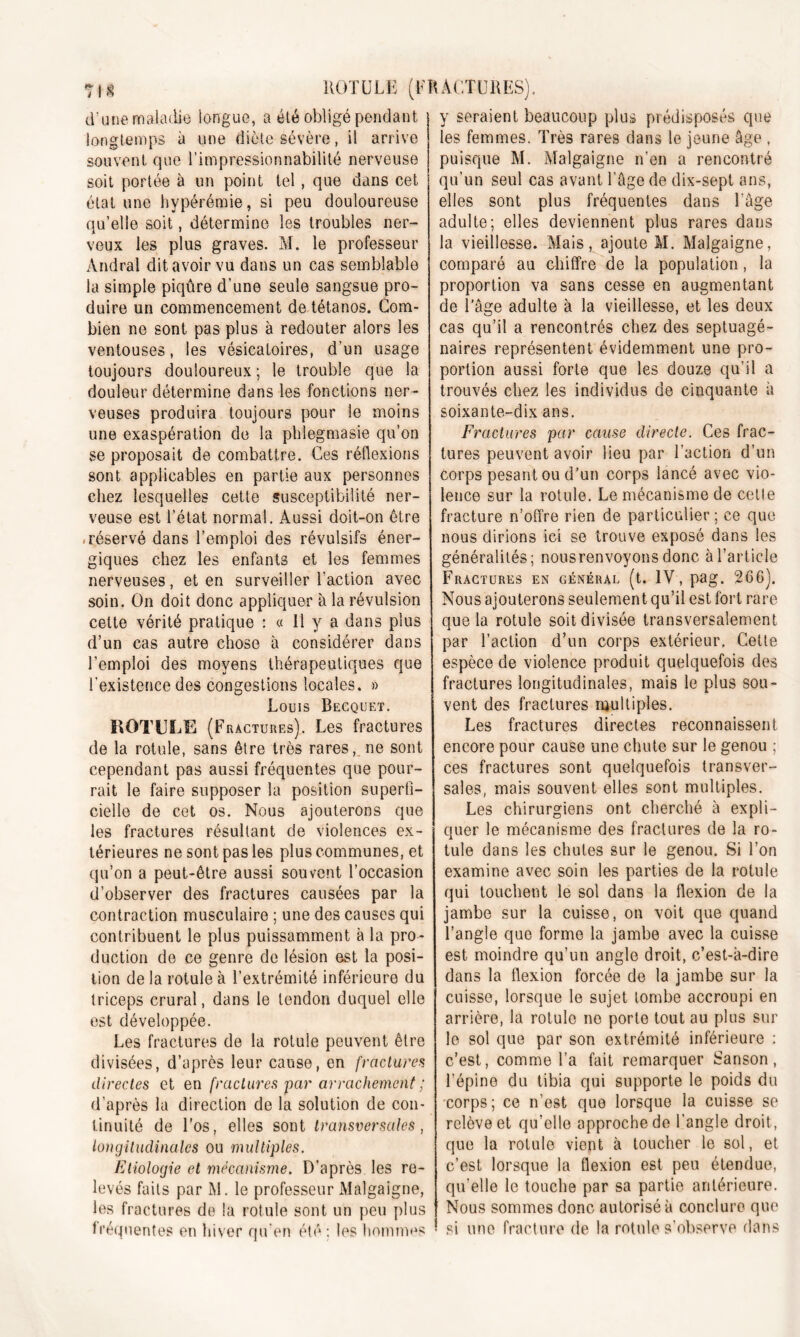 d’une maladie longue, a été obligé pendant longtemps à une diète sévère, il arrive souvent que l’impressionnabilité nerveuse soit portée à un point tel, que dans cet état une hypérémie, si peu douloureuse qu’elle soit, détermine les troubles ner- veux les plus graves. M. le professeur Andral dit avoir vu dans un cas semblable la simple piqûre d’une seule sangsue pro- duire un commencement de tétanos. Com- bien ne sont pas plus à redouter alors les ventouses, les vésicatoires, d’un usage toujours douloureux ; le trouble que la douleur détermine dans les fonctions ner- veuses produira toujours pour le moins une exaspération de la phiegmasie qu’on se proposait de combattre. Ces réflexions sont applicables en partie aux personnes chez lesquelles cette susceptibilité ner- veuse est l’état normal. Aussi doit-on être -réservé dans l’emploi des révulsifs éner- giques chez les enfants et les femmes nerveuses, et en surveiller l’action avec soin. On doit donc appliquer à la révulsion cette vérité pratique : « Il y a dans plus d’un cas autre chose à considérer dans l’emploi des moyens thérapeutiques que l’existence des congestions locales. » Louis Becquet. ROTULE (Fractures). Les fractures de la rotule, sans être très rares, ne sont cependant pas aussi fréquentes que pour- rait le faire supposer la position superfi- cielle de cet os. Nous ajouterons que les fractures résultant de violences ex- térieures ne sont pas les plus communes, et qu’on a peut-être aussi souvent l’occasion d’observer des fractures causées par la contraction musculaire ; une des causes qui contribuent le plus puissamment à la pro- duction de ce genre de lésion est la posi- tion de la rotule à l’extrémité inférieure du triceps crural, dans le tendon duquel elle est développée. Les fractures de la rotule peuvent être divisées, d’après leur cause, en fractures directes et en fractures par arrachement ; d’après la direction de la solution de con- tinuité de Los, elles sont transversales, longitudinales ou multiples. Etiologie et mécanisme. D’après les re- levés faits par M. le professeur Malgaigne, les fractures de la rotule sont un peu plus fréquentes en hiver qu’en été: les hommes y seraient beaucoup plus prédisposés que les femmes. Très rares dans le jeune âge , puisque M. Malgaigne n’en a rencontré qu’un seul cas avant l’âge de dix-sept ans, elles sont plus fréquentes dans l’âge adulte; elles deviennent plus rares dans la vieillesse. Mais, ajoute M. Malgaigne, comparé au chiffre de la population, la proportion va sans cesse en augmentant de l’âge adulte à la vieillesse, et les deux cas qu’il a rencontrés chez des septuagé- naires représentent évidemment une pro- portion aussi forte que les douze qu’il a trouvés chez les individus de cinquante à soixante-dix ans. Fractures par cause directe. Ces frac- tures peuvent avoir lieu par l’action d’un corps pesant ou d’un corps lancé avec vio- lence sur la rotule. Le mécanisme de cetle fracture n’offre rien de particulier ; ce que nous dirions ici se trouve exposé dans les généralités; nous renvoyons donc à l’article Fractures en général (t. IV, pag. 266). Nous ajouterons seulement qu’il est fort rare que la rotule soit divisée transversalement par l’action d’un corps extérieur, Cette espèce de violence produit quelquefois des fractures longitudinales, mais le plus sou- vent des fractures multiples. Les fractures directes reconnaissent encore pour cause une chute sur le genou ; ces fractures sont quelquefois transver- sales, mais souvent elles sont multiples. Les chirurgiens ont cherché à expli- quer le mécanisme des fractures de la ro- tule dans les chutes sur le genou. Si l’on examine avec soin les parties de la rotule qui touchent le sol dans la flexion de la jambe sur la cuisse, on voit que quand l’angle que forme la jambe avec la cuisse est moindre qu’un angle droit, c’est-à-dire dans la flexion forcée de la jambe sur la cuisse, lorsque le sujet tombe accroupi en arrière, la rotule ne porte tout au plus sur le sol que par son extrémité inférieure : c’est, comme l’a fait remarquer Sanson, l’épine du tibia qui supporte le poids du corps; ce n’est que lorsque la cuisse se relève et qu’elle approche de l'angle droit, que la rotule vient à toucher le sol, et c’est lorsque la flexion est peu étendue, qu’elle le touche par sa partie antérieure. Nous sommes donc autorisé à conclure que si une fracture de la rotule s'observe dans