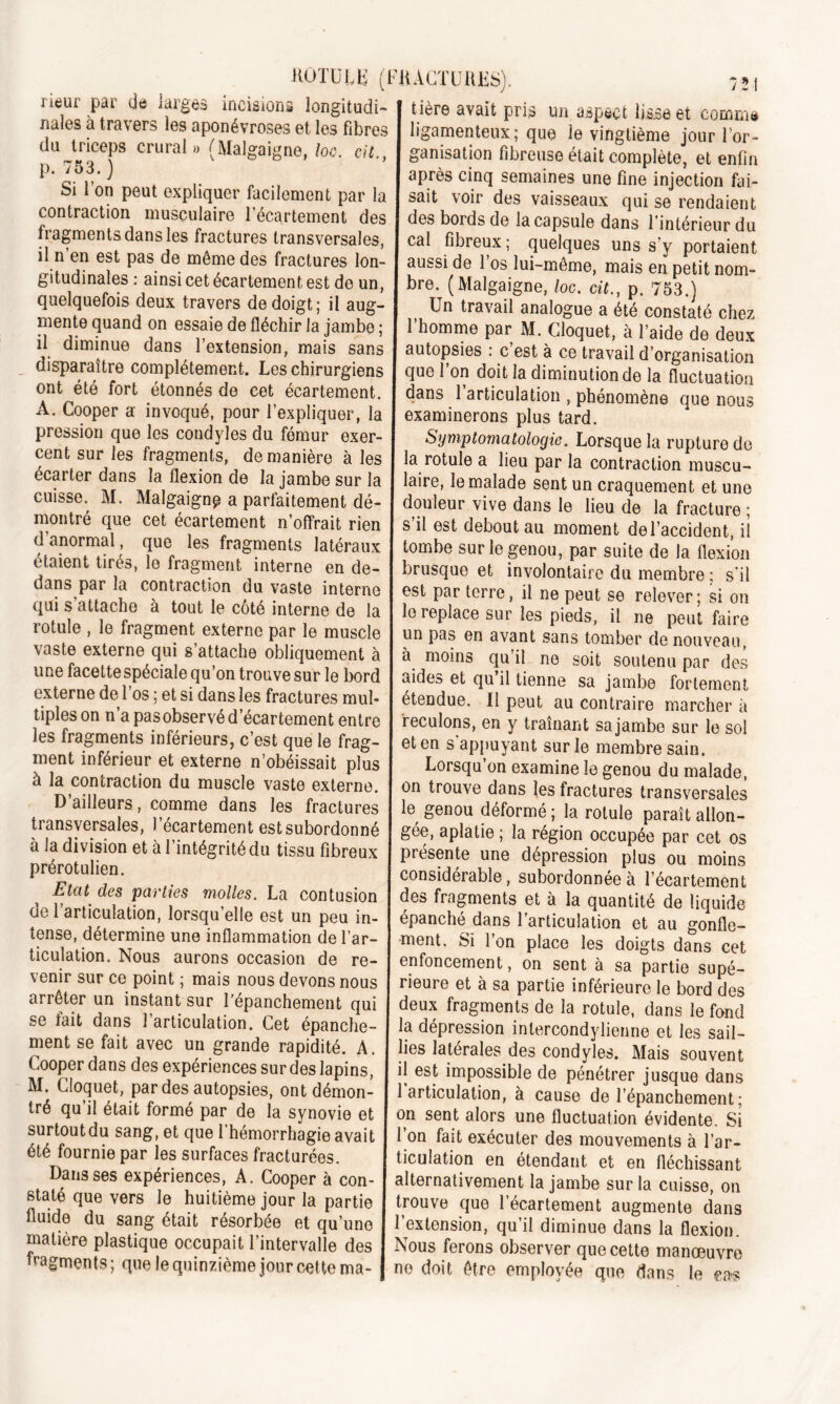 tière avait pris un aspect lisse et commit ligamenteux; que ie vingtième jour l’or- ganisation fibreuse était complète, et enfin après cinq semaines une fine injection fai- sait voir des vaisseaux qui se rendaient des bords de la capsule dans rintérieur du rieur par de larges incisions longitudi- nales à travers les aponévroses et les fibres du triceps crural» (Malgaigne, loc. cil p. 753. ) Si l’on peut expliquer facilement par la contraction musculaire l'écartement des , «.«.^..u.w^uujuans i intérieur du fragments dans les fractures transversales, cal fibreux; quelques uns s'v portaient •l u en est pas de même des fractures Ion- aussi de l’os lui-même, mais en petii nom- gitudmales : ainsi cet écartement est de un, I bre. ( Malgaigne, loc cil p 753 ) quelquefois deux travers de doigt; il aug- Un travail analogue a été constaté chez mente quand on essaie de fléchir la jambe ; l’homme par M. Cloquet, à l’aide de deux H diminue dans l’extension, mais sans autopsies : c’est à ce travail d’organisation disparaître complètement. Les chirurgiens que l’on doit la diminution de la fluctuation ont été fort étonnés de cet écartement, dans l’articulation , phénomène que nous A. Cooper a invoqué, pour l’expliquer, la examinerons plus tard, pression que les condyles du fémur exer- Symptomatologie. Lorsque la rupture de cent sur les fragments, de manière à les la rotule a lieu par la contraction muscu- écarter dans la flexion de la jambe sur la laire, le malade sent un craquement et une cuisse. M. Malgaigne a parfaitement dé- douleur vive dans le lieu de la fracture * montre que cet écartement n’offrait rien s’il est debout au moment del’accident il T% eS frt?gments ,atéraux tombe sur le genou, par suite de la flexion étaient tirés, le fragment interne en de- brusque et involontaire du membre: s’il dans par la contraction du vaste interne est par terre, il ne peut se relever; si on qui s attache a tout le coté interne de la le replace sur les pieds, il ne peut faire rotule , le fragment externe par le muscle un pas en avant sans tomber de nouveau PYtprnA rini c’aftanko /xK I™.. » ' I x • . ... . vaste externe qui s’attache obliquement à une facette spéciale qu’on trouve sur le bord externe de l’os ; et si dans les fractures mul- tiples on n’a pas observé d’écartement entre les fragments inférieurs, c’est que le frag- ment inférieur et externe n’obéissait plus à la contraction du muscle vaste externe. D’ailleurs, comme dans les fractures à moins qu’il no soit soutenu par des aides et qu il tienne sa jambe fortement étendue. Il peut au contraire marcher à ieculons, en y traînant sa jambe sur le sol et en s appuyant sur le membre sain. Lorsqu’on examine le genou du malade, on trouve dans les fractures transversales le genou déformé ; la rotule paraît allon- - - uciuuuü, ie* roiuie parait aiion- transyersales 1 écartement est subordonné gée, aplatie ; la région occupée par cet os prérotuhen11 ^ 3 mtégritédu tlssu flbreux J présente une dépression plus ou moins . considérable, subordonnée à l’écartement , de.s Parties molles. La contusion des fragments et à la quantité de liquide ue 1 articulation, lorsqu elle est un peu in- épanché dans l’articulation et au gonfle- tense, determme une inflammation de l’ar- ment. Si l’on place les doigts dans cet ticulation. Nous aurons occasion de re- enfoncement, on sent à sa partie supé- venir sur ce point, ; mais nous devons nous rieure et à sa partie inférieure le bord des arrêter un instant sur l’épanchement qui deux fragments de la rotule, dans le fond se /ait dans 1 articulation. Cet épanche- ‘ ■ * ’ ment se fait avec un grande rapidité. A. Cooper dans des expériences sur des lapins, M. Cloquet, par des autopsies, ont démon- tré qu’il était formé par de la synovie et surtout du sang, et que l’hémorrhagie avait été fournie par les surfaces fracturées. Dans ses expériences, A. Cooper à con- staté que vers le huitième jour la partie fluide du sang était résorbée et qu’une matière plastique occupait l’intervalle des fragments ; que le quinzième jour cette ma- la dépression intercondylienne et les sail- lies latérales des condyles. Mais souvent il est impossible de pénétrer jusque dans 1 articulation, à cause de l’épanchement ; on sent alors une fluctuation évidente. Si 1 on fait exécuter des mouvements à l’ar- ticulation en étendant et en fléchissant alternativement la jambe sur la cuisse, on trouve que l’écartement augmente dans l’extension, qu’il diminue dans la flexion. Nous ferons observer que cette manœuvre ne doit être employée que dans le cas