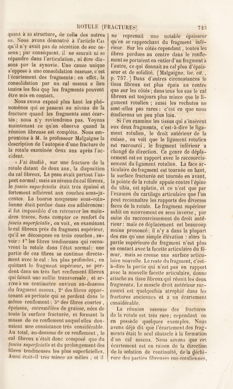 quant à sa structure, de celle des autres os. Nous avons démontré à l’article Cal qu’il n’y avait pas de sécrétion de suc os- seux ; par conséquent, il ne saurait ni se répandre dans l’articulation, ni être dis- sous par la synovie. Une cause unique s’oppose à une consolidation osseuse, c’est l’écartement des fragments : en effet , la consolidation par un cal osseux a lieu toutes les fois que les fragments peuvent être mis en contact. Nous avons exposé plus haut les phé- nomènes qui se passent au niveau de la fracture quand les fragments sont écar- tés ; nous n’y reviendrons pas. Voyons maintenant ce qu'on observe quand la réunion fibreuse est complète. Nous em- pruntons à M. le professeur Malgaigne la description de l’autopsie d’une fracture de la rotule examinée deux ans après l’ac- cident. a J’ai étudié, sur une fracture de la rotule datant de deux ans, la disposition du cal fibreux. La peau avait partout l’as- pect normal ; mais au niveau du cal fibreux, le fascia superficialis était très épaissi et fortement adhérent aux couches sous-ja- centes. La bourse muqueuse sous-rotu- lienne était perdue dans ces adhérences: il fut impossible d’en retrouver les moin- dres traces. Sans compter ce renfort du fascia superficialis, on voit, en examinant le cal fibreux près du fragment supérieur, qu’il se décompose en trois couches, sa- voir : 1° les fibres tendineuses qui recou- vrent la rotule dans l’état normal; une partie de ces fibres se continue directe- ment avec le cal : les plus profondes, en quittant le fragment supérieur, se per- dent dans un très fort renflement fibreux qui faisait une saillie transversale , et ar- rive à un centimètre environ au-dessous du fragment osseux, 2° des fibres appar- tenant au périoste qui se perdent dans le même renflement ; 3° des fibres courtes , épaisses, entremêlées de graisse, nées de toute la surface fracturée, et formant la masse de ce renflement auquel elles don- naient une consistance très considérable. Au total, au-dessous de ce renflement, le cal fibreux n’était donc composé que du fascia superficialis et du prolongement des fibres tendineuses les plus superficielles. Aussi était-il très mince au milieu , et il ne reprenait une notable épaisseur qu’en se rapprochant du fragment infé- rieur. Sur les côtés cependant, toutes les fibres perdues au centre dans le renfle- ment se portaient en entier d’un fragmenta l’autre, ce qui donnait au cal plus d’épais- seur et de solidité. (Malgaigne, loc. cit., p. 757. ) Dans d’autres circonstances le tissu fibreux est plus épais au centre que sur les côtés ; dans tous les cas le cal fibreux est toujours plus mince que le li- gament rolulien ; aussi les rechutes ne sont-elles pas rares: c’est ce que nous étudierons un peu plus loin. Si l’on examine les tissus qui s’insèrent aux deux fragments, c’est-à-dire le liga- ment rotulien, le droit antérieur de la cuisse, on voit que le ligament rotulien est raccourci, le fragment inférieur a changé de direction. Ce genre de dépla- cement est en rapport avec le raccourcis- sement du ligament rotulien. La face ar- ticulaire du fragment est tournée en haut, la surface fracturée est tournée en avant, la pointe de la rotule appuie contre l’épine du tibia, est aplatie, et ce n’est que par l’examen du cartilage articulaire que l’on peut reconnaître les rapports des diverses faces de la rotule. Le fragment supérieur subit un mouvement en sens inverse, par suite du raccourcissement du droit anté- rieur: mais ce déplacement est beaucoup moins prononcé; il n’y a dans la plupart des cas qu’une simple élévation : alôrs la partie supérieure du fragment n'est plus en contact avec la facette articulaire du fé- mur, mais se creuse une surface articu- laire nouvelle. Le reste du fragment, c’est- à-dire la partie qui n’est pas en rapport avec la nouvelle facette articulaire, donne attache au tissu fibreux qui réunit les deux fragments. Le muscle droit antérieur rac- courci est quelquefois atrophié dans les fractures anciennes et a un écartement considérable. La réunion osseuse des fractures de la rotule est très rare; cependant on en possède quelques exemples. Nous avons déjà dit que l’écartement des frag- ments était le seul obstacle à la formation d'un cal osseux. Nous savons que cet écartement est en raison de la direction de la solution de continuité, delà déchi- rure des parties fibreuses sus-rotuliennes,