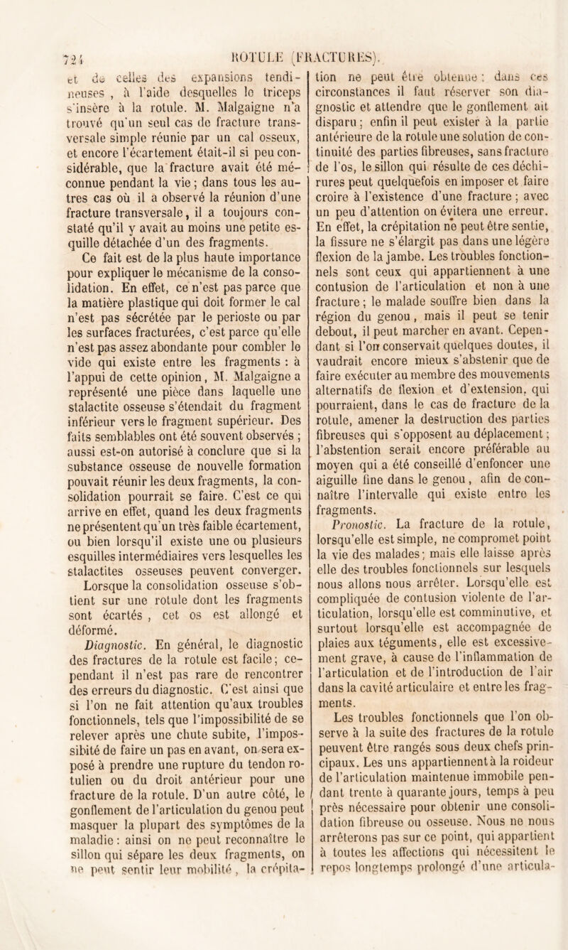 trt de Celles deè expansions tendi- lieuses , à l’aide desquelles lo triceps s'insère ü la rotule. M. Malgaigne n’a trouvé qu’un seul cas de fracture trans- versale simple réunie par un cal osseux, et encore l’écartement était-il si peu con- sidérable, que la fracture avait été mé- connue pendant la vie ; dans tous les au- tres cas où il a observé la réunion d’une fracture transversale, il a toujours con- staté qu’il y avait au moins une petite es- quille détachée d’un des fragments. Ce fait est de la plus haute importance pour expliquer le mécanisme de la conso- lidation. En effet, ce n’est pas parce que la matière plastique qui doit former le cal n’est pas sécrétée par le périoste ou par les surfaces fracturées, c’est parce qu’elle n’est pas assez abondante pour combler le vide qui existe entre les fragments : à l’appui de cette opinion, SI. Malgaigne a représenté une pièce dans laquelle une stalactite osseuse s’étendait du fragment inférieur vers le fragment supérieur. Des faits semblables ont été souvent observés ; aussi est-on autorisé à conclure que si la substance osseuse de nouvelle formation pouvait réunir les deux fragments, la con- solidation pourrait se faire. C’est ce qui arrive en effet, quand les deux fragments ne présentent qu’un très faible écartement, ou bien lorsqu’il existe une ou plusieurs esquilles intermédiaires vers lesquelles les stalactites osseuses peuvent converger. Lorsque la consolidation osseuse s’ob- tient sur une rotule dont les fragments sont écartés , cet os est allongé et déformé. Diagnostic. En général, le diagnostic des fractures de la rotule est facile; ce- pendant il n’est pas rare de rencontrer des erreurs du diagnostic. C’est ainsi que si l’on ne fait attention qu’aux troubles fonctionnels, tels que l’impossibilité de se relever après une chute subite, l’impos- sibité de faire un pas en avant, on sera ex- posé à prendre une rupture du tendon ro- tulien ou du droit antérieur pour une fracture de la rotule. D’un autre côté, le gonflement de l’articulation du genou peut masquer la plupart des symptômes de la maladie : ainsi on no peut reconnaître le sillon qui sépare les deux fragments, on ne peut sentir leur mobilité, la crépita- tion ne peut être obtenue ; dans ces circonstances il faut réserver son dia- gnostic et attendre que le gonflement ait disparu ; enfin il peut exister à la partie antérieure de la rotule une solution de con- tinuité des parties fibreuses, sans fracture de l’os, le sillon qui résulte de ces déchi- rures peut quelquefois en imposer et faire croire à l’existence d’une fracture ; avec un peu d’attention on évitera une erreur. En effet, la crépitation ne peut être sentie, la fissure ne s’élargit pas dans une légère flexion de la jambe. Les troubles fonction- nels sont ceux qui appartiennent à une contusion de l’articulation et non à une fracture ; le malade souffre bien dans la région du genou, mais il peut se tenir debout, il peut marcher en avant. Cepen- dant si l’on conservait quelques doutes, il vaudrait encore mieux s’abstenir que de faire exécuter au membre des mouvements alternatifs de flexion et d’extension, qui pourraient, dans le cas de fracture de la rotule, amener la destruction des parties fibreuses qui s’opposent au déplacement ; l’abstention serait encore préférable au moyen qui a été conseillé d’enfoncer une aiguille fine dans le genou , afin de con- naître l’intervalle qui existe entro les fragments. Pronostic. La fracture de la rotule, lorsqu’elle est simple, ne compromet point la vie des malades; mais elle laisse après elle des troubles fonctionnels sur lesquels nous allons nous arrêter. Lorsqu’elle est compliquée de contusion violente de l’ar- ticulation, lorsqu’elle est comminulive, et surtout lorsqu’elle est accompagnée de plaies aux téguments, elle est excessive- ment grave, à cause de l’inflammation de l’articulation et de l’introduction de l’air dans la cavité articulaire et entre les frag- ments. Les troubles fonctionnels que l’on ob- serve à la suite des fractures de la rotule peuvent être rangés sous deux chefs prin- cipaux. Les uns appartiennent à la roideur de l’articulation maintenue immobile pen- dant trente à quarante jours, temps à peu près nécessaire pour obtenir une consoli- dation fibreuse ou osseuse. Nous no nous arrêterons pas sur ce point, qui appartient à toutes les affections qui nécessitent le repos longtemps prolongé d’une articula-