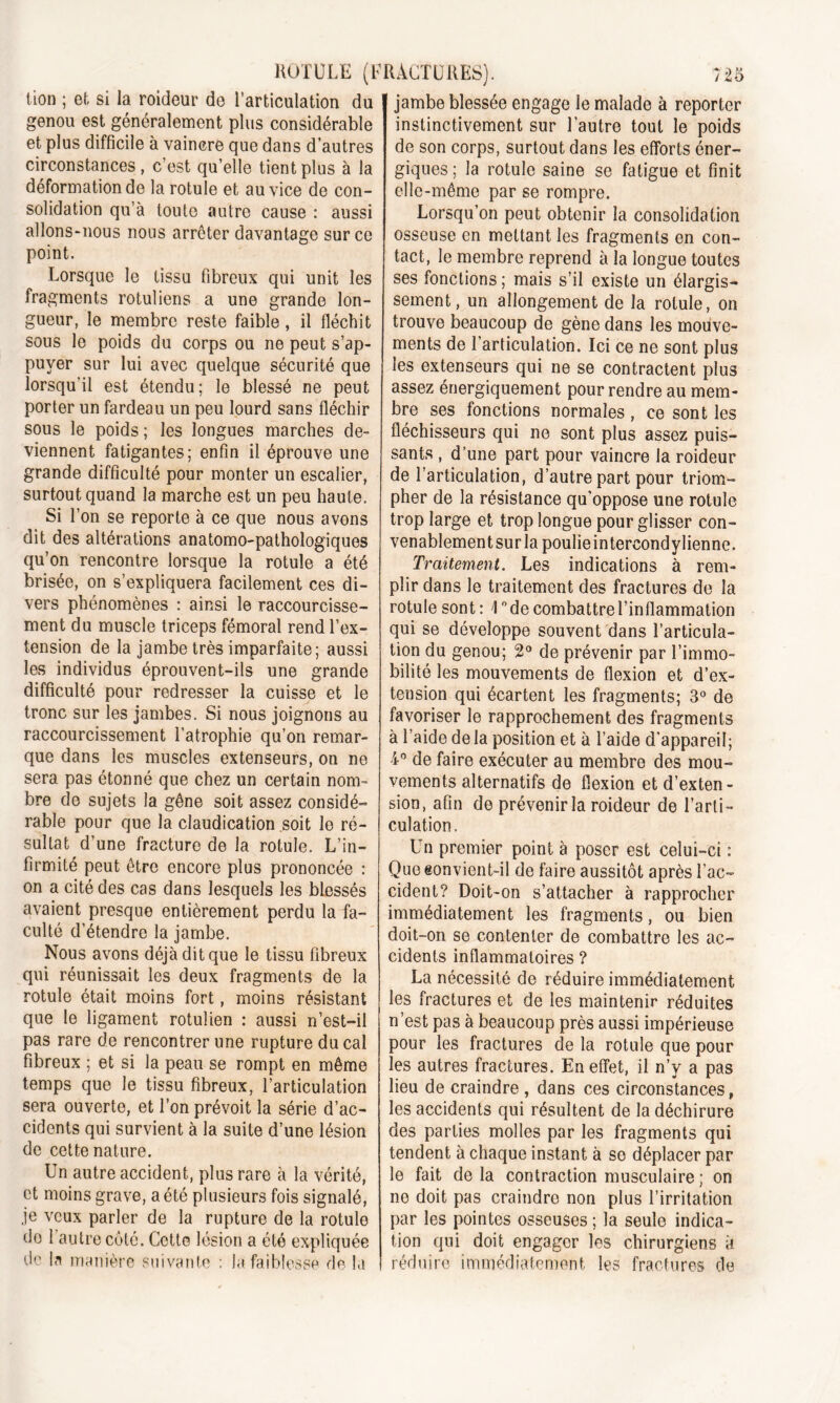 tion ; et si la roideur de l’articulation du genou est généralement plus considérable et plus difficile à vaincre que dans d’autres circonstances, c’est qu’elle tient plus à la déformation de la rotule et au vice de con- solidation qu’à toute autre cause : aussi allons-nous nous arrêter davantage sur ce point. Lorsque le tissu fibreux qui unit les fragments rotuliens a une grande lon- gueur, le membre reste faible , il fléchit sous le poids du corps ou ne peut s’ap- puyer sur lui avec quelque sécurité que lorsqu'il est étendu; le blessé ne peut porter un fardeau un peu lourd sans fléchir sous le poids; les longues marches de- viennent fatigantes; enfin il éprouve une grande difficulté pour monter un escalier, surtout quand la marche est un peu haute. Si l’on se reporte à ce que nous avons dit des altérations anatomo-pathologiques qu’on rencontre lorsque la rotule a été brisée, on s’expliquera facilement ces di- vers phénomènes : ainsi le raccourcisse- ment du muscle triceps fémoral rend l’ex- tension de la jambe très imparfaite; aussi les individus éprouvent-ils une grande difficulté pour redresser la cuisse et le tronc sur les jambes. Si nous joignons au raccourcissement l’atrophie qu’on remar- que dans les muscles extenseurs, on ne sera pas étonné que chez un certain nom- bre de sujets la gêne soit assez considé- rable pour que la claudication soit le ré- sultat d’une fracture de la rotule. L’in- firmité peut être encore plus prononcée : on a cité des cas dans lesquels les blessés avaient presque entièrement perdu la fa- culté d’étendre la jambe. Nous avons déjà dit que le tissu fibreux qui réunissait les deux fragments de la rotule était moins fort, moins résistant que le ligament rotulien : aussi n’est-il pas rare de rencontrer une rupture du cal fibreux ; et si la peau se rompt en même temps que le tissu fibreux, l’articulation sera ouverte, et l’on prévoit la série d’ac- cidents qui survient à la suite d’une lésion de cette nature. Un autre accident, plus rare à la vérité, et moins grave, a été plusieurs fois signalé, je veux parler de la rupture de la rotule do 1 autre côté. Cette lésion a été expliquée de la manière suivante : la faiblesse de la jambe blessée engage le malade à reporter instinctivement sur l’autre tout le poids de son corps, surtout dans les efforts éner- giques ; la rotule saine se fatigue et finit elle-même par se rompre. Lorsqu’on peut obtenir la consolidation osseuse en mettant les fragments en con- tact, le membre reprend à la longue toutes ses fonctions ; mais s’il existe un élargis- sement, un allongement de la rotule, on trouve beaucoup de gène dans les mouve- ments de l’articulation. Ici ce ne sont plus les extenseurs qui ne se contractent plus assez énergiquement pour rendre au mem- bre ses fonctions normales , ce sont les fléchisseurs qui ne sont plus assez puis- sants , d’une part pour vaincre la roideur de l’articulation, d’autre part pour triom- pher de la résistance qu’oppose une rotule trop large et trop longue pour glisser con- venablement sur la poulieintercondylienne. Traitement. Les indications à rem- plir dans le traitement des fractures de la rotule sont : \ ° de combattre l’inflammation qui se développe souvent dans l’articula- tion du genou; 2° de prévenir par l’immo- bilité les mouvements de flexion et d’ex- tension qui écartent les fragments; 3° de favoriser le rapprochement des fragments à l’aide delà position et à l’aide d’appareil; i° de faire exécuter au membre des mou- vements alternatifs de flexion et d’exten- sion, afin de prévenir la roideur de l’arti- culation. Un premier point à poser est celui-ci : Que convient-il de faire aussitôt après l’ac- cident? Doit-on s’attacher à rapprocher immédiatement les fragments, ou bien doit-on se contenter de combattre les ac- cidents inflammatoires ? La nécessité de réduire immédiatement les fractures et de les maintenir réduites n’est pas à beaucoup près aussi impérieuse pour les fractures de la rotule que pour les autres fractures. En effet, il n’y a pas lieu de craindre , dans ces circonstances, les accidents qui résultent de la déchirure des parties molles par les fragments qui tendent à chaque instant à se déplacer par le fait delà contraction musculaire ; on ne doit pas craindre non plus l’irritation par les pointes osseuses ; la seule indica- tion qui doit engager les chirurgiens à réduire immédiatement les fractures de