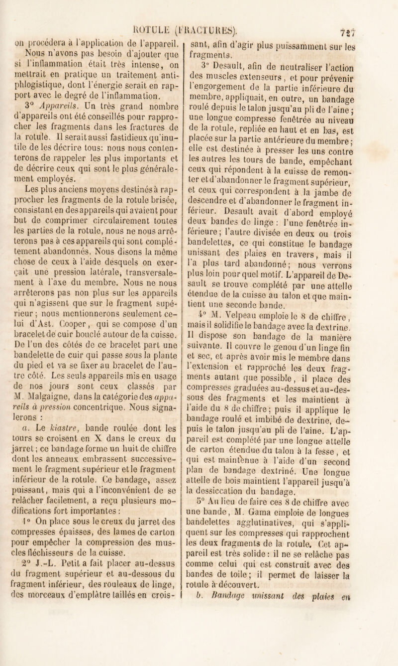 on procédera à l'application de l’appareil. Nous n’avons pas besoin d’ajouter que si l’inflammation était très intense, on mettrait en pratique un traitement anti- phlogistique, dont l’énergie serait en rap- port avec le degré de l’inflammation. 3° Appareils. Un très grand nombre d’appareils ont été conseillés pour rappro- cher les fragments dans les fractures de la rotule. Il seraitaussi fastidieux qu’inu- tile de les décrire tous: nous nous conten- terons de rappeler les plus importants et de décrire ceux qui sont le plus générale- ment employés. Les plus anciens moyens destinés à rap- procher les fragments de la rotule brisée, consistant en des appareils qui avaient pour but de comprimer cïrculairement toutes les parties de la rotule, nous ne nous arrê- terons pas à ces appareils qui sont complè- tement abandonnés. Nous disons la même chose de ceux à l’aide desquels on exer- çait une pression latérale, transversale- ment à l’axe du membre. Nous ne nous arrêterons pas non plus sur les appareils qui n’agissent que sur le fragment supé- rieur ; nous mentionnerons seulement ce- lui d’Ast. Cooper, qui se compose d’un bracelet de cuir bouclé autour de la cuisse. De l’un des côtés de ce bracelet part une bandelette de cuir qui passe sous la plante du pied et va se fixer au bracelet de l’au- tre côté. Les seuls appareils mis en usage de nos jours sont ceux classés par M. Malgaigne, dans la catégorie des appa- reils à pression concentrique. Nous signa- lerons : a. Le kiastre, bande roulée dont les tours se croisent en X dans le creux du jarret ; ce bandage forme un huit de chiffre dont les anneaux embrassent successive- ment le fragment supérieur et le fragment inférieur de la rotule. Ce bandage, assez puissant, mais qui a l’inconvénient de se relâcher facilement, a reçu plusieurs mo- difications fort importantes : 10 On place sous le creux du jarret des compresses épaisses, des lames de carton pour empêcher la compression des mus- cles fléchisseurs de la cuisse. 2° J.-L. Petit a fait placer au-dessus du fragment supérieur et au-dessous du fragment inférieur, des rouleaux de linge, des morceaux d’emplâtre taillés en crois- sant, afin d’agir plus puissamment sur les fragments. 3° Desault, afin de neutraliser Faction des muscles extenseurs , et pour prévenir I engorgement de la partie inférieure du membre, appliquait, en outre, un bandage roulé depuis le talon jusqu’au pli de l’aine ; une longue compresse fenêtrée au niveau de la rotule, repliée en haut et en bas, est placée sur la partie anterieure du membre ; elle est destinée à presser les uns contre les autres les tours de bande, empêchant ceux qui répondent à la cuisse de remon- ter etd abandonner le fragment supérieur, et ceux qui correspondent à la jambe de descendre et d abandonner le fragment in- féneur. Desault avait d abord employé deux bandes de linge : l’une fenêtrée in- ferieure; 1 autre divisée en deux ou trois bandelettes, ce qui constitue le bandage unissant des plaies en travers, mais il la plus tara abandonné; nous verrons plus loin pour quel motif. L’appareil de De- sault se trouve complété par une attelle étendue de la cuisse au talon et que main- tient une seconde bande. f° AI. Velpeau emploie le 8 de chiffre, mais il solidifie le bandage avec la dextrine, II dispose son bandage de la manière suivante. Il couvre le genou d’un linge fin et sec, et après avoir mis le membre dans 1 extension et rapproché les deux frag- ments autant que possible, il place des compresses graduées au-dessus et au-des- sous des fragments et les maintient à laide du 8 déchiffré; puis il applique le bandage roulé et imbibé de dextrine, de- puis le talon jusqu’au pli de l’aine. L’ap- pareil est complété par une longue attelle de carton étendue du talon à la fesse, et qui est maintenue à l’aide d’un second pian de bandage dextrine. Une longue attelle de bois maintient l’appareil jusqu’à la dessiccation du bandage. 5° Au lieu de faire ces 8 de chiffre avec une bande, M. Gama emploie de longues bandelettes agglutinatives, qui s’appli- quent sur les compresses qui rapprochent les deux fragments de la rotule. Cet ap- pareil est très solide : il ne se relâche pas comme celui qui est construit avec des bandes de toile; il permet de laisser la rotule à-découvert. b. Bandage unissant des plaies en