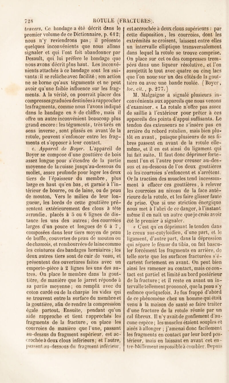 travers. Ce bandage a été décrit dans le premier volume de ce Dictionnaire, p. 612; nous n'y reviendrons pas ; il présente quelques inconvénients que nous allons signaler et qui l’ont fait abandonner par Desault, qui lui préfère le bandage que nous avons décrit plus haut. Les inconvé- nients attachés à ce bandage sont les sui- vants: il se relâche avec facilité ; son action ne se borne qu’aux téguments et ne peut avoir qu’une faible influence sur les frag- ments. A la vérité, on pourrait placer des compresses graduées destinées à rapprocher les fragments, comme nous l’avons indiqué dans le bandage en 8 de chiffre, mais il offre un autre inconvénient beaucoup plus grand encore: les téguments, très tirés en sens inverse, sont plissés en avant ’de la rotule, peuvent s’enfoncer entre les frag- ments et s’opposer à leur contact. c. Appareil de Boyer. L’appareil de Boyer se compose d’une gouttière de bois assez longue pour s’étendre de la partie moyenne de la cuisse jusqu’au-dessous du mollet, assez profonde pour loger les deux tiers de l’épaisseur du membre, plus large en haut qu’en bas, et garnie à l’in- térieur de bourre, ou de laine, ou de peau de mouton. Vers le milieu de leur lon- gueur, les bords de cette gouttière pré- sentent extérieurement des clous à tête arrondie, placés à 5 ou 6 lignes de dis- tance les uns des autres ; des courroies larges d’un pouce et longues de G à 7 , composées dans leur tiers moyen de peau de buffle, couvertes de peau de mouton ou de chamois, et rembourrées de laine comme les ceintures des bandages herniaires; les deux autres tiers sont de cuir de veau, et présentent des ouvertures faites avec un emporte-pièce à 2 lignes les uns des au- tres. On place le membre dans la gout- tière, de manière que le jarret réponde à sa partie moyenne ; on remplit avec du coton cardé ou de la charpie les vides qui se trouvent entre la surface du membre et la gouttière, afin de rendre la compression égale partout. Ensuite, pendant qu’un aide rapproche et tient rapprochés les fragments de la fracture, on place les courroies de manière que l’une, passant au-dessus du fragment supérieur, est ac- crochée à deux clous inférieurs; et l’autre, passant au-dessous du fragment inférieur, est accrochée à deux clous supérieurs : par cette disposition, les courroies, dont les extrémités se croisent, laissent entre elles un intervalle elliptique transversalement dans lequel la rotule se trouve comprise. On place sur cet os des compresses trem- pées dans une liqueur résolutive, et l’on assujettit le tout avec quatre ou cinq lacs que l’on noue sur un des côtés de la gout- tière ou avec une bande roulée. ( Boyer, loc. cit. , p. 277. ) M. Malgaigne a signalé plusieurs in- convénients aux appareils que nous venons d'examiner. « La rotule n’offre pas assez de saillie à l’extérieur pour prêter à ces appareils des points d’appui suffisants. Le tendon des extenseurs ne s’insère pas en arrière du rebord rotulien, mais bien plu- tôt en avant, puisque plusieurs de ses fi- bres passent en avant de la rotule elle- même, et il en est ainsi du ligament qui lui fait suite. Il faut donc déprimer forte- ment l’un et l’autre pour creuser au-des- sus et au-dessous de l’os deux gouttières où les courroies s’enfoncent et s’arrêtent. Or la traction des muscles tend incessam- ment à effacer ces gouttières, à relever les courroies au niveau de la face anté- rieure de la rotule, et les faire glisser faute de prise. Que si une striction énergique nous met à l’abri de ce danger, à l’instant même il en naît un autre que je crois avoir été le premier à signaler. « C’est qu’en déprimant le tendon dans le creux sus-cotyloïdien, d’une part, et le ligament, d’autre part, dans la dépression qui sépare le fémur du tibia, on fait bascu- ler forcément les fragments en arrière, do telle sorte que les surfaces fracturées s’é- cartent fortement en avant. On peut bien ainsi les ramener au contact, mais ce con- tact est partiel et limité au bord postérieur de la fracture ; et il reste en avant un in- tervalle tellement prononcé, que la peau s’y enfonce quelquefois. Je fus frappé d’abord de ce phénomène chez un homme qui était venu à la maison de santé se faire traiter d’une fracture de la rotule réunie par un cal fibreux. Il n’y avait de gonflement d’au- cune espèce ; les muscles étaient souples et aisés à allonger ; j’amenai donc facilement les fragments en contact par leur bord pos- térieur, mais en laissant en avant cet en- tre-bâillement impossible à combler. Depuis