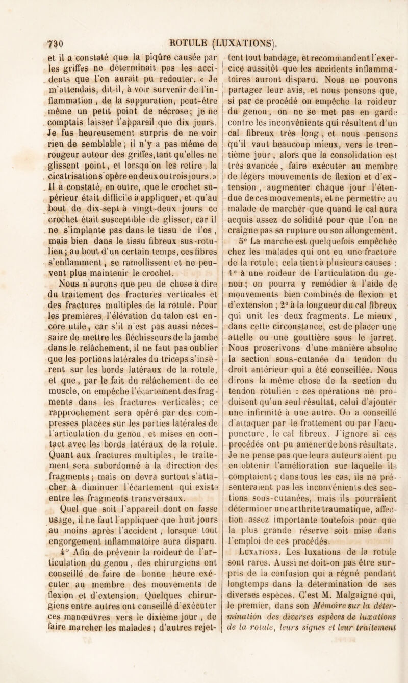 et il a constaté que la piqûre causée par les griffes ne déterminait pas les acci- dents que l’on aurait pu redouter. « Je m’attendais, dit-il, à voir survenir de l’in- flammation , de la suppuration, peut-être même un petit point de nécrose; je ne comptais laisser l’appareil que dix jours. Je fus heureusement surpris de ne voir rien de semblable; il n’y a pas même de rougeur autour des griffes,tant qu’elles ne glissent point, et lorsqu'on les retire , la cicatrisation s'opère en deuxou trois jours. » Il a constaté, en outre, que le crochet su- périeur était difficile à appliquer, et qu’au bout de dix-sept à vingt-deux jours ce crochet était susceptible de glisser, car il ne s’implante pas dans le tissu de l’os , mais bien dans le tissu fibreux sus-rotu- lien ; au bout d’un certain temps, ces fibres s’enflamment, se ramollissent et ne peu- vent plus maintenir le crochet. Nous n’aurons que peu de chose à dire du traitement des fractures verticales et des fractures multiples de la rotule. Pour les premières, l’élévation du talon est en- core utile, car s’il n’est pas aussi néces- saire de mettre les fléchisseurs de la jambe dans le relâchement, il ne faut pas oublier que les portions latérales du triceps s’insè- rent sur les bords latéraux de la rotule, et que, par le fait du relâchement de ce muscle, on empêche l’écartement des frag- ments dans les fractures verticales; ce rapprochement sera opéré par des com- presses placées sur les parties latérales de l’articulation du genou, et mises en con- tact avec les bords latéraux de la rotule. Quant aux fractures multiples, le traite- ment sera subordonné à la direction des fragments; mais on devra surtout s’atta- cher à diminuer l’écartement qui existe entre les fragments transversaux. Quel que soit l’appareil dont on fasse usage, il ne faut l’appliquer que huit jours au moins après l’accident, lorsque tout engorgement inflammatoire aura disparu. 4° Afin de prévenir la roideur de l’ar- ticulation du genou , des chirurgiens ont conseillé de faire de bonne heure exé- cuter au membre des mouvements de flexion et d’extension. Quelques chirur- giens entre autres ont conseillé d’exécuter ces manœuvres vers le dixième jour , de faire marcher les malades ; d’autres rejet- tent tout bandage, et recommandent l’exer- cice aussitôt que les accidents inflamma- toires auront disparu. Nous ne pouvons partager leur avis, et nous pensons que, si par ce procédé on empêche la roideur du genou, on ne se met pas en garde contre les inconvénients qui résultent d’un cal fibreux très long , et nous pensons qu’il vaut beaucoup mieux, vers le tren- tième jour, alors que la consolidation est très avancée, faire exécuter au membre de légers mouvements de flexion et d’ex- tension , augmenter chaque jour l’éten- due de ces mouvements, et ne permettre au malade de marcher que quand le cal aura acquis assez de solidité pour que l’on ne craigne pas sa rupture ou son allongement. 5° La marche est quelquefois empêchée chez les malades qui ont eu une fracture de la rotule; cela tient à plusieurs causes : 1° à une roideur de l’articulation du ge- nou; on pourra y remédier à l’aide de mouvements bien combinés de flexion et d’extension ; 2° à la longueur du cal fibreux qui unit les deux fragments. Le mieux , dans cette circonstance, est de placer une attelle ou une gouttière sous le jarret. Nous proscrivons d’une manière absolue la section sous-cutanée du tendon du droit antérieur qui a été conseillée. Nous dirons la même chose de la section du tendon rotulien : ces opérations ne pro- duisent qu’un seul résultat, celui d’ajouter une infirmité à une autre. On a conseillé d’attaquer par le frottement ou par l’acu- puncture, le cal fibreux. J’ignore si ces procédés ont pu amener de bons résultats. Je ne pense pas que leurs auteurs aient pu en obtenir l’amélioration sur laquelle ils comptaient; dans tous les cas, ils ne pré- senteraient pas les inconvénients des sec- tions sous-cutanées, mais ils pourraient déterminer unearthritetraumatique, affec- tion assez importante toutefois pour que la plus grande réserve soit mise dans l’emploi de ces procédés. Luxations. Les luxations de la rotule sont rares. Aussi ne doit-on pas être sur- pris de la confusion qui a régné pendant longtemps dans la détermination de ses diverses espèces. C’est M. Malgaigne qui, le premier, dans son Mémoire sur la déter- mination des diverses espèces de luxations de la rotule, leurs signes et leur traitement