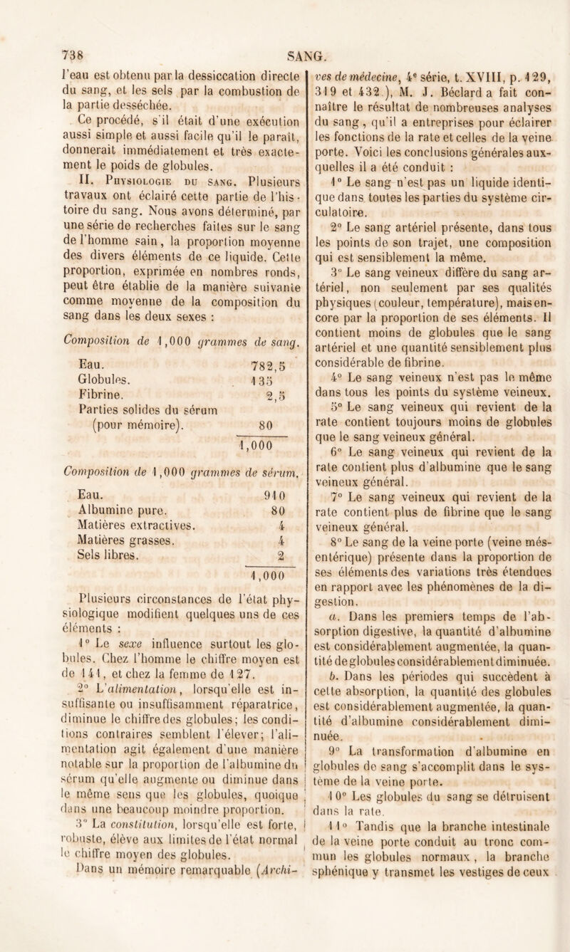 l’eau est obtenu par la dessiccation directe du sang, et les sels par la combustion de la partie desséchée. Ce procédé, s'il était d’une exécution aussi simple et aussi facile qu’il le paraît, donnerait immédiatement et très exacte- ment le poids de globules. II. Physiologie du sang. Plusieurs travaux ont éclairé cette partie de l’his- toire du sang. Nous avons déterminé, par une série de recherches faites sur le sang de l’homme sain, la proportion moyenne des divers éléments de ce liquide. Cette proportion, exprimée en nombres ronds, peut être établie de la manière suivante comme moyenne de la composition du sang dans les deux sexes : Composition de 1,000 grammes de sang. Eau. 782,5 Globules. 135 Fibrine. 2,5 Parties solides du sérum (pour mémoire). 80 1,000 Composition de 1,000 grammes de sérum. Eau. 910 Albumine pure. 80 Matières extractives. 4 Matières grasses. 4 Sels libres. 2 1,000 Plusieurs circonstances de l’état phy- siologique modifient quelques uns de ces éléments : 1° Le sexe influence surtout les glo- bules. Chez l’homme le chiffre moyen est de 1 41, et chez la femme de 127. 2° L'alimentation, lorsqu'elle est in- suffisante ou insuffisamment réparatrice, diminue le chiffre des globules; les condi- tions contraires semblent l’élever; l’ali- mentation agit également d’une manière notable sur la proportion de l’albumine du sérum qu’elle augmente ou diminue dans le même sens que les globules, quoique dans une beaucoup moindre proportion. 3° La constitution, lorsqu’elle est forte, robuste, élève aux limites de l’état normal le chiffre moyen des globules. Dans un mémoire remarquable (Archi- ves de médecine, 4e série, t. XVIII, p. 129, 319 et 432.), M. J. Béclard a fait con- naître le résultat de nombreuses analyses du sang, qu’il a entreprises pour éclairer les fonctions de la rate et celles de la veine porte. Voici les conclusions générales aux- quelles il a été conduit : 1° Le sang n’est pas un liquide identi- que dans toutes les parties du système cir- culatoire. 2° Le sang artériel présente, dans tous les points de son trajet, une composition qui est sensiblement la même. 3° Le sang veineux diffère du sang ar- tériel , non seulement par ses qualités physiques (couleur, température), maisen- core par la proportion de ses éléments. 11 contient moins de globules que le sang artériel et une quantité sensiblement plus considérable de fibrine. 4° Le sang veineux n’est pas le même dans tous les points du système veineux. 5° Le sang veineux qui revient de la rate contient toujours moins de globules que le sang veineux général. 6° Le sang veineux qui revient de la rate contient plus d’albumine que le sang veineux général. 7° Le sang veineux qui revient de la rate contient plus de fibrine que le sang veineux général. 8° Le sang de la veine porte (veine més- entérique) présente dans la proportion de ses éléments des variations très étendues en rapport avec les phénomènes de la di- gestion. a. Dans les premiers temps de l’ab- sorption digestive, la quantité d’albumine est considérablement augmentée, la quan- tité de globules considérablement diminuée. b. Dans les périodes qui succèdent à cette absorption, la quantité des globules est considérablement augmentée, la quan- tité d’albumine considérablement dimi- nuée. 9° La transformation d’albumine en globules de sang s'accomplit dans le sys- tème de la veine porte. 1 0° Les globules du sang se détruisent dans la rate. 1 10 Tandis que la branche intestinale de la veine porte conduit au tronc com- mun les globules normaux , la branche sphénique y transmet les vestiges de ceux