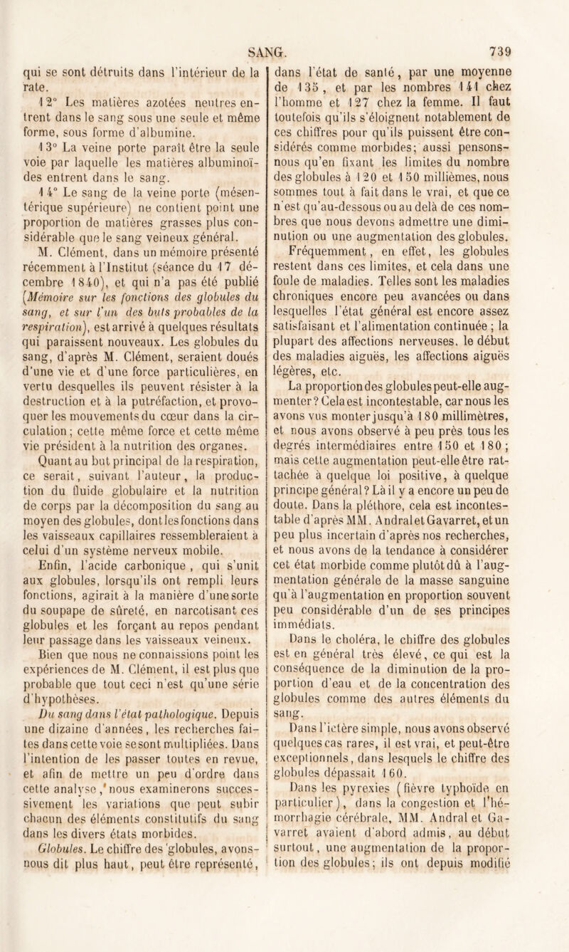 qui se sont détruits dans l’intérieur de la rate. 12° Les matières azotées neutres en- trent dans le sang sous une seule et même forme, sous forme d’albumine. 1 3° La veine porte paraît être la seule voie par laquelle les matières albuminoï- des entrent dans le sang. 1 4° Le sang de la veine porte (mésen- térique supérieure) ne contient point une proportion de matières grasses plus con- sidérable quf3 le sang veineux général. M. Clément, dans un mémoire présenté récemment à l’Institut (séance du 1 7 dé- cembre 1 840), et qui n’a pas été publié (.Mémoire sur les foliotions des globules du sang, et sur l'un des buts probables de la respiration), est arrivé à quelques résultats qui paraissent nouveaux. Les globules du sang, d’après M. Clément, seraient doués d’une vie et d’une force particulières, en vertu desquelles ils peuvent résister à la destruction et à la putréfaction, et provo- quer les mouvements du cœur dans la cir- culation ; cette même force et cette même vie président à la nutrition des organes. Quant au but principal de la respiration, ce serait, suivant l’auteur, la produc- tion du fluide globulaire et la nutrition de corps par la décomposition du sang au moyen des globules, dont les fonctions dans les vaisseaux capillaires ressembleraient à celui d’un système nerveux mobile. Enfin, l’acide carbonique , qui s’unit aux globules, lorsqu’ils ont rempli leurs fonctions, agirait à la manière d’une sorte du soupape de sûreté, en narcotisant ces globules et les forçant au repos pendant leur passage dans les vaisseaux veineux. Bien que nous ne connaissions point les expériences de M. Clément, il est plus que probable que tout ceci n’est qu’une série d’hypothèses. Du sang dans l’étal pathologique. Depuis une dizaine d’années, les recherches fai- tes dans cette voie sesont multipliées. Dans l’intention de les passer toutes en revue, et afin de mettre un peu d’ordre dans cette analyse nous examinerons succes- sivement les variations que peut subir chacun des éléments constitutifs du sang dans les divers états morbides. Globules. Le chiffre des 'globules, avons- nous dit plus haut, peut être représenté, 1 dans l’état de santé, par une moyenne de 135, et par les nombres 141 chez l’homme et 127 chez la femme. Il faut toutefois qu’ils s’éloignent notablement de ces chiffres pour qu’ils puissent être con- sidérés comme morbides; aussi pensons- nous qu’en fixant les limites du nombre des globules à 120 et 150 millièmes, nous sommes tout à fait dans le vrai, et que ce n’est qu’au-dessous ou au delà de ces nom- bres que nous devons admettre une dimi- nution ou une augmentation des globules. Fréquemment, en effet, les globules restent dans ces limites, et cela dans une foule de maladies. Telles sont les maladies chroniques encore peu avancées ou dans lesquelles l’état général est encore assez satisfaisant et l’alimentation continuée ; la plupart des affections nerveuses, le début des maladies aiguës, les affections aiguës légères, etc. La proportiondes globules peut-elle aug- menter? Cela est incontestable, car nous les avons vus monter jusqu’à 180 millimètres, et nous avons observé à peu près tous les degrés intermédiaires entre 150 et 180; mais cette augmentation peut-elle être rat- tachée à quelque loi positive, à quelque principe général ? Là il y a encore un peu de doute. Dans la pléthore, cela est incontes- table d’après MM. AndraletGavarret, et un peu plus incertain d’après nos recherches, et nous avons de la tendance à considérer cet état morbide comme plutôt dû à l’aug- mentation générale de la masse sanguine qu’à l’augmentation en proportion souvent peu considérable d’un de ses principes immédiats. Dans le choléra, le chiffre des globules est en général très élevé, ce qui est la conséquence de la diminution de la pro- portion d’eau et de la concentration des globules comme des autres éléments du sang. Dans l’ictère simple, nous avons observé quelquescas rares, il est vrai, et peut-être exceptionnels, dans lesquels le chiffre des globules dépassait 160. Dans les pyrexies (fièvre typhoïde en particulier), dans la congestion et l'hé- morrhagie cérébrale, MM. Andral et Ga- varret avaient d’abord admis, au début surtout, une augmentation de la propor- tion des globules ; ils ont depuis modifié