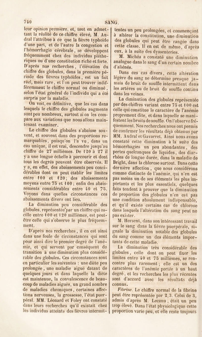 leur opinion première, et, tout en admet- tant la réalité de ce chiffre élevé, M. An- dral l’attribue à ce que la fièvre typhoïde d’une part, et de l’autre la congestion et l’hémorrhagie cérébrale, se développent fréquemment chez des individus plétho- riques ou d’une constitution riche et forte. D’après nos recherches, l’élévation du chiffre des globules, dans la première pé- riode des fièvres typhoïdes , est un fait réel, mais rare, et l’on peut trouver indif- féremment le chiffre normal ou diminué, selon l’état général de l’individu qui a été surpris par la maladie. On voit, en définitive, que les cas dans lesquels le chiffre des globules augmente sont peu nombreux, surtout si on les com- pare aux variations que nous allons main- tenant examiner. Le chiffre des globules s’abaisse sou- vent, et souvent dans des proportions re- marquables, puisqu’on l’a vu, dans un cas unique, il est vrai, descendre jusqu’au chiffre de 27 millièmes. De 120 à 27 il y a une longue échelle à parcourir et dont tous les degrés peuvent être observés. 11 y a, en effet, des abaissements peu consi- dérables dont on peut établir les limites entre 100 et 120; des abaissements moyens entre 75 et 1 00 ; enfin des abais- sements considérables entre 40 et 75. Voyons dans quelles circonstances ces abaissements divers ont lieu. La diminution peu considérable des globules, représentée’par un chiffre qui os- cille entre 1 00 et 120 millièmes, est peut- être celle qui s’observe le plus fréquem- ment. D’après nos recherches, il en est ainsi dans une foule de circonstances qui sont pour ainsi dire le premier degré de l’ané- mie, et qui servent par conséquent de transition à une diminution plus considé- rable des globules. Ces circonstances sont en particulier les suivantes : une diète peu prolongée, une maladie aiguë datant de quelques jours et dans laquelle la diète est maintenue, la convalescence de beau- coup de maladies aiguës, un grand nombre de maladies chroniques, certaines affec- tions nerveuses, la grossesse, l’état puer- péral. MM. Léonard et Foley ont constaté dans leurs recherches qu’il existait chez les individus atteints des fièvres intermit- tentes un peu prolongées, et commençant à altérer la constitution, une diminution des globules qui peut être rangée dans cette classe. II en est de même, d'après eux, à la suite des dyssenteries. M. Michéa a constaté une diminution analogue dans le sang d’un certain nombre d’aliénés. Dans ces cas divers, cette altération légère du sang ne détermine presque ja- mais de bruit de souffle intermittent dans les artères ou de bruit de souffle continu dans les veines. La diminution des globules représentée par des chiffres variant entre 75 et 1 00 est celle qui constitue le caractère de l’anémie proprement dite, et dans laquelle se mani- festent les bruits desouffle. On l’observe fré- quemment. Nos recherches nous ont permis de confirmer les résultats déjà obtenus par MM. Andral etGavarret. Ainsi nous avons constaté cette diminution à la suite des hémorrhagies un peu abondantes, des pertes quelconques de liquides, des diar- rhées de longue durée, dans la maladie de Bright, dans la chlorose surtout. Dans cette dernière affection , que nous considérons comme distincte de l’anémie, qui n’en est pas moins un de ses éléments les plus im- portants et les plus essentiels, quelques faits tendent à prouver que la diminution de proportion des globules n’en est pas une condition absolument indispensable, et qu’il existe certains cas de chlorose dans lesquels l’altération du sang peut ne pas exister. M. Hersent, dans son intéressant travail sur le sang dans la fièvre puerpérale, si- gnale la diminution notable des globules du sang comme un des éléments impor- tants de cette maladie. La diminution très considérable des globules, celle dont on peut fixer les limites entre 40 et 75 millièmes, se ren- contre plus rarement ; elle est un des caractères de l’anémie portée à un haut degré, et les recherches les plus récentes sont d’accord avec les résultats déjà connus. Fibrine. Le chiffre normal de la fibrine peut être représentée par 2,3. Celui de 3, admis d’après M. Lecanu , était un peu trop élevé. Dans l’état physiologique cette proportion varie peu, et elle reste toujours