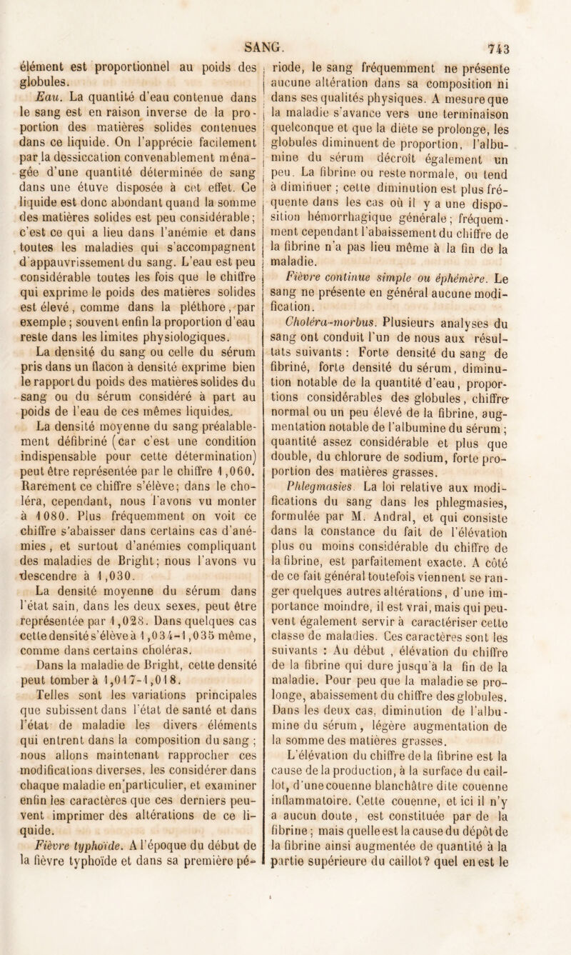 élément est proportionnel au poids des globules. Eau. La quantité d’eau contenue dans le sang est en raison inverse de la pro- portion des matières solides contenues SANG. 743 riode, le sang fréquemment ne présente aucune altération dans sa composition ni dans ses qualités physiques. A mesure que la maladie s avance vers une terminaison quelconque et que la diète se prolonge, les * # ■» -*■ x — r — o * ~ dans ce liquide. On l’apprécie facilement ; globules diminuent de proportion, l’albu par la dessiccation convenablement ména- j mine du sérum décroît également ui gée d’une quantité déterminée de sang dans une étuve disposée à cet effet. Ce liquide est donc abondant quand la somme des matières solides est peu considérable; c'est ce qui a lieu dans l’anémie et dans . toutes les maladies qui s’accompagnent d'appauvrissement du sang. L’eau est peu considérable toutes les fois que le chiffre qui exprime le poids des matières solides est élevé , comme dans la pléthore, par exemple ; souvent enfin la proportion d’eau reste dans les limites physiologiques. La densité du sang ou celle du sérum pris dans un flacon à densité exprime bien le rapport du poids des matières solides du sang ou du sérum considéré à part au poids de l’eau de ces mêmes liquides. La densité moyenne du sang préalable- ment défibriné (car c’est une condition indispensable pour cette détermination) peut être représentée par le chiffre 1,060. Rarement ce chiffre s’élève; dans le cho- léra, cependant, nous Lavons vu monter à 1 080. Plus fréquemment on voit ce chiffre s’abaisser dans certains cas d’ané- mies , et surtout d’anémies compliquant des maladies de Bright; nous l’avons vu descendre à 1,030. La densité moyenne du sérum dans l’état sain, dans les deux sexes, peut être représentée par 1,028. Dans quelques cas cette densité s’élève à 1,0 34-1,035 même, comme dans certains choléras. Dans la maladie de Bright, cette densité peut tombera 1,017-1,018. Telles sont les variations principales que subissent dans l’état de santé et dans l’état de maladie les divers éléments qui entrent dans la composition du sang ; nous allons maintenant rapprocher ces modifications diverses, les considérer dans chaque maladie en‘particulier, et examiner enfin les caractères que ces derniers peu- vent imprimer des altérations de ce li- quide. Fièvre typhoïde. A l’époque du début de la fièvre typhoïde et dans sa première pé- également un peu. La fibrine ou reste normale, ou tend à diminuer ; cette diminution est plus fré- quente dans les cas où il y a une dispo- sition hémorrhagique générale; fréquem- ment cependant l’abaissement du chiffre de la fibrine n’a pas lieu même à la fin de la maladie. Fièvre continue simple ou éphémère. Le sang ne présente en général aucune modi- fication. Choléra-morbus. Plusieurs analyses du sang ont conduit l’un de nous aux résul- tats suivants : Forte densité du sang de fibriné, forte densité du sérum, diminu- tion notable de la quantité d’eau, propor- tions considérables des globules, chiffre- normal ou un peu élevé de la fibrine, aug- mentation notable de l’albumine du sérum ; quantité assez considérable et plus que double, du chlorure de sodium, forte pro- portion des matières grasses. Phlegmasies. La loi relative aux modi- fications du sang dans les phlegmasies, formulée par M. Andral, et qui consiste dans la constance du fait de l’élévation plus ou moins considérable du chiffre de la fibrine, est parfaitement exacte. A côté de ce fait général toutefois viennent se ran- ger quelques autres altérations, d’une im- portance moindre, il est vrai, mais qui peu- vent également servira caractériser cette classe de maladies. Ces caractères sont les suivants : Au début , élévation du chiffre de la fibrine qui dure jusqu'à la fin de la maladie. Pour peu que la maladie se pro- longe, abaissement du chiffre des globules. Dans les deux cas. diminution de l’albu- mine du sérum, légère augmentation de la somme des matières grasses. L’élévation du chiffre de la fibrine est la cause de la production, à la surface du cail- lot, d’une couenne blanchâtre dite couenne inflammatoire. Cette couenne, et ici il n’y a aucun doute, est constituée par de la fibrine ; mais quelle est la cause du dépôt de la fibrine ainsi augmentée de quantité à la partie supérieure du caillot? quel en est le