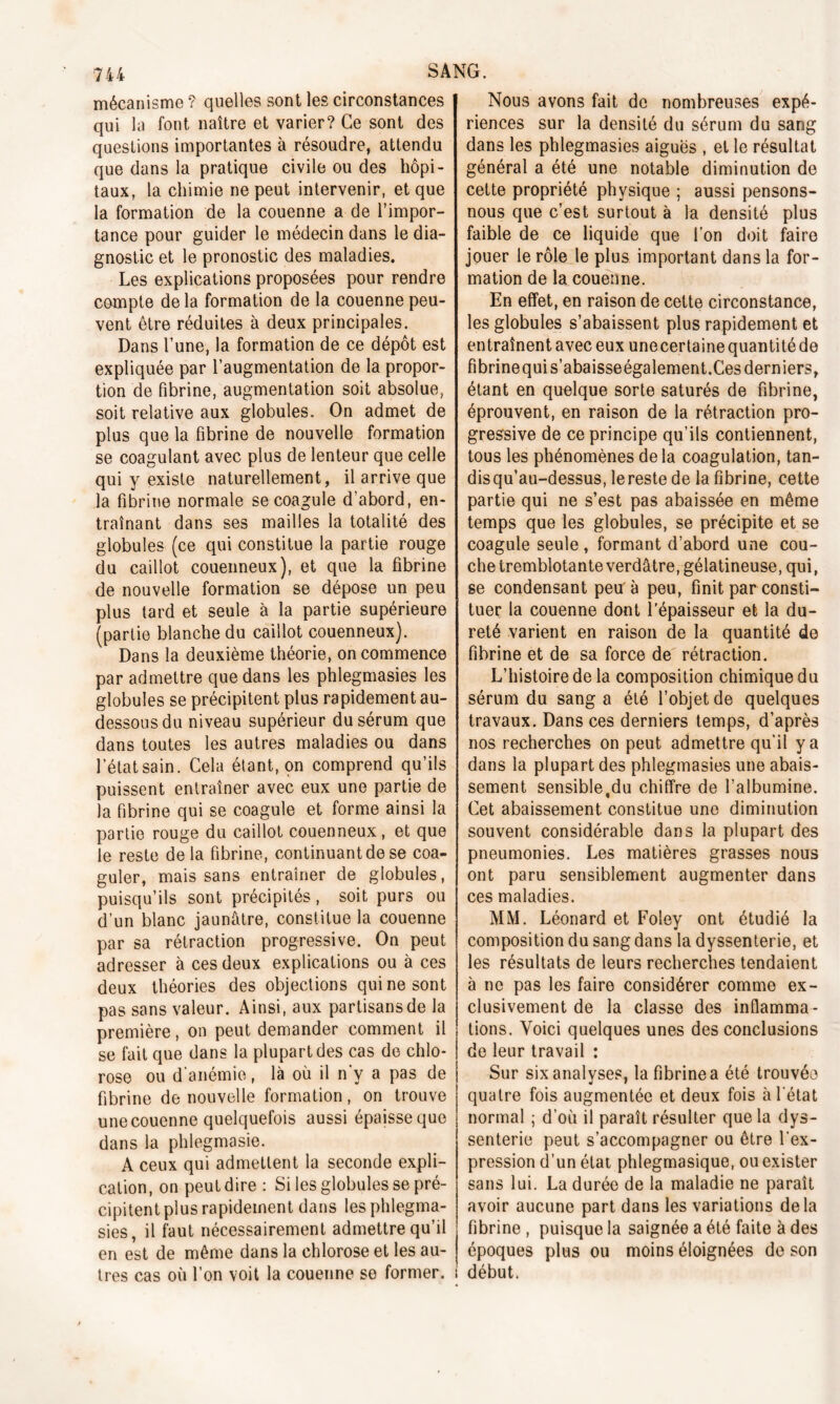 mécanisme ? quelles sont les circonstances qui la font naître et varier? Ce sont des questions importantes à résoudre, attendu que dans la pratique civile ou des hôpi- taux, la chimie ne peut intervenir, et que la formation de la couenne a de l’impor- tance pour guider le médecin dans le dia- gnostic et le pronostic des maladies. Les explications proposées pour rendre compte delà formation de la couenne peu- vent être réduites à deux principales. Dans l’une, la formation de ce dépôt est expliquée par l’augmentation de la propor- tion de fibrine, augmentation soit absolue, soit relative aux globules. On admet de plus que la fibrine de nouvelle formation se coagulant avec plus de lenteur que celle qui y existe naturellement, il arrive que la fibrine normale se coagule d’abord, en- traînant dans ses mailles la totalité des globules (ce qui constitue la partie rouge du caillot couenneux), et que la fibrine de nouvelle formation se dépose un peu plus tard et seule à la partie supérieure (partie blanche du caillot couenneux). Dans la deuxième théorie, on commence par admettre que dans les phlegmasies les globules se précipitent plus rapidement au- dessous du niveau supérieur du sérum que dans toutes les autres maladies ou dans l’étatsain. Cela étant, on comprend qu’ils puissent entraîner avec eux une partie de la fibrine qui se coagule et forme ainsi la partie rouge du caillot couenneux, et que le reste de la fibrine, continuant de se coa- guler, mais sans entraîner de globules, puisqu’ils sont précipités, soit purs ou d’un blanc jaunâtre, constitue la couenne par sa rétraction progressive. On peut adresser à ces deux explications ou à ces deux théories des objections qui ne sont pas sans valeur. Ainsi, aux partisans de la première, on peut demander comment il se fait que dans la plupart des cas de chlo- rose ou d anémie, là où il n y a pas de fibrine de nouvelle formation, on trouve une couenne quelquefois aussi épaisse que dans la phlegmasie. A ceux qui admettent la seconde expli- cation, on peut dire : Si les globules se pré- cipitent plus rapidement dans les phlegma- sies, il faut nécessairement admettre qu’il en est de même dans la chlorose et les au- tres cas où l’on voit la couenne se former. Nous avons fait de nombreuses expé- riences sur la densité du sérum du sang dans les phlegmasies aiguës , et le résultat général a été une notable diminution de cette propriété physique ; aussi pensons- nous que c’est surtout à la densité plus faible de ce liquide que l’on doit faire jouer le rôle le plus important dans la for- mation de la couenne. En effet, en raison de cette circonstance, les globules s’abaissent plus rapidement et entraînent avec eux une certaine quantité de fibrinequi s’abaisseégalement.Ces derniers, étant en quelque sorte saturés de fibrine, éprouvent, en raison de la rétraction pro- gressive de ce principe qu’ils contiennent, tous les phénomènes de la coagulation, tan- dis qu’au-dessus, le reste de la fibrine, cette partie qui ne s’est pas abaissée en même temps que les globules, se précipite et se coagule seule , formant d’abord une cou- che tremblotante verdâtre, gélatineuse, qui, se condensant peu'à peu, finit par consti- tuer la couenne dont l’épaisseur et la du- reté varient en raison de la quantité de fibrine et de sa force de rétraction. L’histoire de la composition chimique du sérum du sang a été l’objet de quelques travaux. Dans ces derniers temps, d’après nos recherches on peut admettre qu’il y a dans la plupart des phlegmasies une abais- sement sensible,du chiffre de l’albumine. Cet abaissement constitue une diminution souvent considérable dans la plupart des pneumonies. Les matières grasses nous ont paru sensiblement augmenter dans ces maladies. MM. Léonard et Foley ont étudié la composition du sang dans la dyssenterie, et les résultats de leurs recherches tendaient à ne pas les faire considérer comme ex- clusivement de la classe des inflamma- tions. Voici quelques unes des conclusions de leur travail : Sur six analyses, la fibrine a été trouvée quatre fois augmentée et deux fois à l’état normal ; d’où il paraît résulter que la dys- senterie peut s’accompagner ou être l’ex- pression d’un état phlegmasique, ou exister sans lui. La durée de la maladie ne paraît avoir aucune part dans les variations delà fibrine , puisque la saignée a été faite à des époques plus ou moins éloignées de son début.