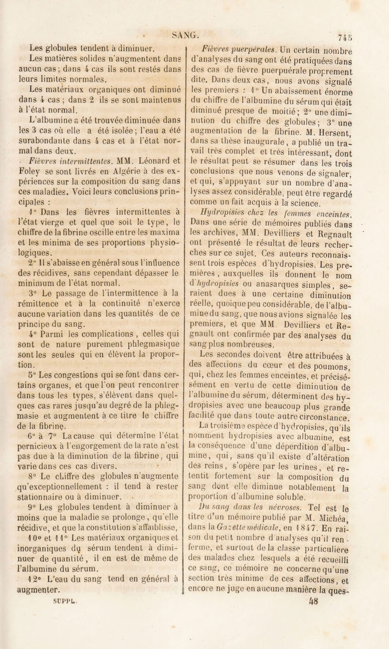 Les globules tendent à diminuer. Les matières solides n’augmentent dans aucun cas; dans 4 cas ils sont restés dans leurs limites normales. Les matériaux organiques ont diminué dans 4 cas ; dans 2 ils se sont maintenus à l’état normal. L’albumine a été trouvée diminuée dans les 3 cas où elle a été isolée; l’eau a été surabondante dans 4 cas et à l’état nor- mal dans deux. Fièvres intermittentes. MM. Léonard et Foley se sont livrés en Algérie à des ex- périences sur la composition du sang dans ces maladies. Voici leurs conclusions prin- cipales : 4° Dans les fièvres intermittentes à l’état vierge et quel que soit le type, le chiffre de la fibrine oscille entre les maxima et les minima de ses proportions physio- logiques. 2° Il s’abaisse en général sous l’influence des récidives, sans cependant dépasser le minimum de l’état normal. 3° Le passage de l'intermittence à la rémittence et à la continuité n’exerce aucune variation dans les quantités de ce principe du sang. 4° Parmi les complications , celles qui sont de nature purement phlegmasique sont les seules qui en élèvent la propor- tion. 5° Les congestions qui se font dans cer- tains organes, et que l’on peut rencontrer dans tous les types, s’élèvent dans quel- ques cas rares jusqu’au degré de la phleg- masie et augmentent à ce titre le chiffre de la fibrine. 6° à 7° La cause qui détermine l’état pernicieux à l’engorgement de la rate n’est pas due à la diminution de la fibrine, qui varie dans ces cas divers. 8° Le chiffre des globules n’augmente qu’exceptionnellement : il tend à rester stationnaire ou à diminuer. • 9° Les globules tendent à diminuer à moins que la maladie se prolonge, qu'elle récidive, et que la constitution s’affaiblisse, 1 0° et 11° Les matériaux organiques et inorganiques du sérum tendent à dimi- nuer de quantité , il en est de môme de l’albumine du sérum. 4 2° L’eau du sang tend en général à augmenter. SUPPL. 745 Fièvres puerpérales. Un certain nombre d’analyses du sang ont élé pratiquées dans des cas de lièvre puerpuérale proprement dite. Dans deux cas, nous avons signalé les premiers : 1° Un abaissement énorme du chiffre de 1 albumine du sérum qui était diminué presque de moitié; 2° une dimi- nution du chiffre des globules; 3° une augmentation de la fibrine. M. Hersent, dans sa thèse inaugurale , a publié un tra- vail très complet et très intéressant, dont le résultat peut se résumer dans les trois conclusions que nous venons de signaler, et qui, s’appuyant sur un nombre d’ana- lyses assez considérable, peut être regardé comme un fait acquis à la science. Hydropisi.es chez les femmes enceintes. Dans une série de mémoires publiés dans les archives, MM. Devilliers et Régnault ont présenté le résultat de leurs recher- ches sur ce sujet. Ces auteurs reconnais- sent trois espèces d’hydropisies. Les pre- mières , auxquelles ils donnent le nom d'hydropisies ou anasarques simples, se- raient dues à une certaine diminution réelle, quoique peu considérable, del’albu- miuedu sang, que nous avions signalée les premiers, et que MM Devilliers et Ré- gnault ont confirmée par des analyses du sang plus nombreuses. Les secondes doivent être attribuées à des affections du cœur et des poumons, qui, chez les femmes enceintes, et précisé- sément en vertu de cette diminution de l’albumine du sérum, déterminent des hy- dropisies avec une beaucoup plus grande facdité que dans toute autre circonstance. La troisième espèce d’hydropisies, qu’ils nomment hydropisies avec albumine, est la conséquence d’une déperdition d’albu- mine, qui, sans qu’il existe d’altération des reins, s’opère par les urines, et re- tentit fortement sur la composition du sang dont elle diminue notablement la proportion d’albumine soluble. Du sang dans les névroses. Tel est le titre d’un mémoire publié par M. Michéa, dans la Gazette médicale, en 1847. En rai- son du petit nombre d analyses qu’il ren . ferme, et surtout delà classe particulière des malades chez lesquels a été recueilli ce sang, ce mémoire ne concerne qu’une section très minime de ces affections, et encore ne juge en aucune manière la ques- 48