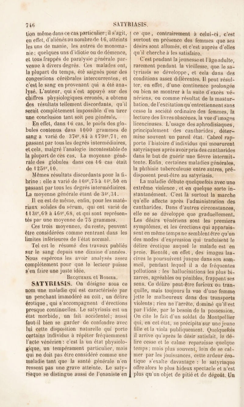 tion même dans ce cas particulier ; il s’agit, en effet, d’aliénés au nombre de 1 6, atteints les uns de manie, les autres de monoma- nie; quelques uns d’idiotie ou de démence, et tous frappés de paralysie générale par- venue à divers degrés. Ces malades ont, la plupart du temps, été saignés pour des Congestions cérébrales intercurrentes, et c’est le sang en provenant qui a été ana- lysé. L’auteur, qui s’est appuyé sur des chiffres physiologiques erronés, a obtenu des résultats tellement discordants, qu’il serait complètement impossible d’en tirer une conclusion tant soit peu générale. En effet, dans 1 6 cas, le poids des glo- bules contenus dans 1 000 grammes de sang a varié de 37-sr,84 à 4798*74, en passant par tous les degrés intermédiaires, et cela, malgré l’analogie incontestable de la plupart de ces cas. La moyenne géné- rale des globules dans ces 16 cas était de 125§V10. Mêmes résultats discordants pour la fi- brine : elle a varié de \ 0sr,75 à 4 8r,50 en passant par tous les degrés intermédiaires. La moyenne générale étant de 3§*,31. Il en est de même, enfin, pour les maté- riaux solides du sérum, qui ont varié de 11 3§r,69 à 46§r,68, et qui sont représen- tés par une moyenne de 75 grammes. Ces trois moyennes, du reste, peuvent être considérées comme rentrant dans les limites inférieures de l’état normal. Tel est le résumé des travaux publiés sur le sang depuis une dizaine d'années. Nous espérons les avoir analysés assez complètement pour que le lecteur puisse s’en faire une juste idée. Becquerel et Rodier. SATYRÏASIS. On désigne sous ce nom une maladie qui est caractérisée par un penchant immodéré au coït, un délire érotique , qui s’accompagnent d’érections presque continuelles. Le satyriasis est un état morbide, un fait accidentel; aussi faut-il bien se garder de confondre avec lui cette disposition naturelle qui porte certains individus à répéter fréquemment l’acte vénérien : c’est là un état physiolo- gique, un tempérament particulier, mais qui ne doit pas être considéré comme une maladie tant que la santé générale n’en ressent pas une grave atteinte. Le saty- riaque se distingue aussi de l’onaniste en ce que, contrairement à celui-ci, c’est surtout en présence des femmes que ses désirs sont allumés, et c’est auprès d’elles qu’il cherche à les satisfaire. C’est pendant la jeunesse et l’âge adulte, rarement pendant la vieillesse, que le sa- tyriasis se développe, et cela dans des conditions assez différentes. Il peut résul- ter, en effet, d’une continence prolongée ou bien se montrer à la suite d’excès vé- nériens, ou comme résultat de la mastur- bation, de l’excitation qu’entretiennent sans cesse la société ordinaire des femmes, la lecture des livres obscènes, la vue d’images licencieuses. L’usage des aphrodisiaques, principalement des cantharides, déter- mine souvent un pareil état. Cabrol rap- porte l’histoire d’individus qui moururent satyriaques après avoir pris des cantharides dans le but de guérir une fièvre intermit- tente. Enfin, certaines maladies générales, la phthisie tuberculeuse entre autres, pré- disposent peut-être au satyriasis. La maladie débute quelquefois avec une extrême violence, et en quelque sorte in- stantanément. C’est là surtout la marche qu’elle affecte après l’administration des cantharides. Dans d’autres circonstances, elle ne se développe que graduellement. Les désirs vénériens sont les premiers symptômes, et les érections qui apparais- sent en même temps ne semblent être qu’un des modes d’expression qui traduisent le délire érotique auquel le malade est en proie. Bientôt, en effet, des images las- cives le poursuivent jusque dans son som- meil, pendant lequel il a de fréquentes pollutions : les hallucinations les plus bi- zarres, agréables ou pénibles, frappent ses sens. Ce délire peut-être furieux ou tran- quille, mais toujours la vue d’une femme jette le malheureux dans des transports violents; rien ne l’arrête, dominé qu’il est par 1 idée, par le besoin de la possession. On cite le fait d’un soldat de Montpellier qui, en cet état, se précipita sur une jeune fille et la viola publiquement. Quelquefois il arrive qu’après le désir satisfait, le dé- lire cesse et le calme reparaisse quelque temps; mais plus souvent, loin de se cal- mer par les jouissances, cette ardeur éro- tique s’exalte davantage : le satyriaque offre alors le plus hideux spectacle et n’est plus qu’un objet de pitié et de dégoût. Un