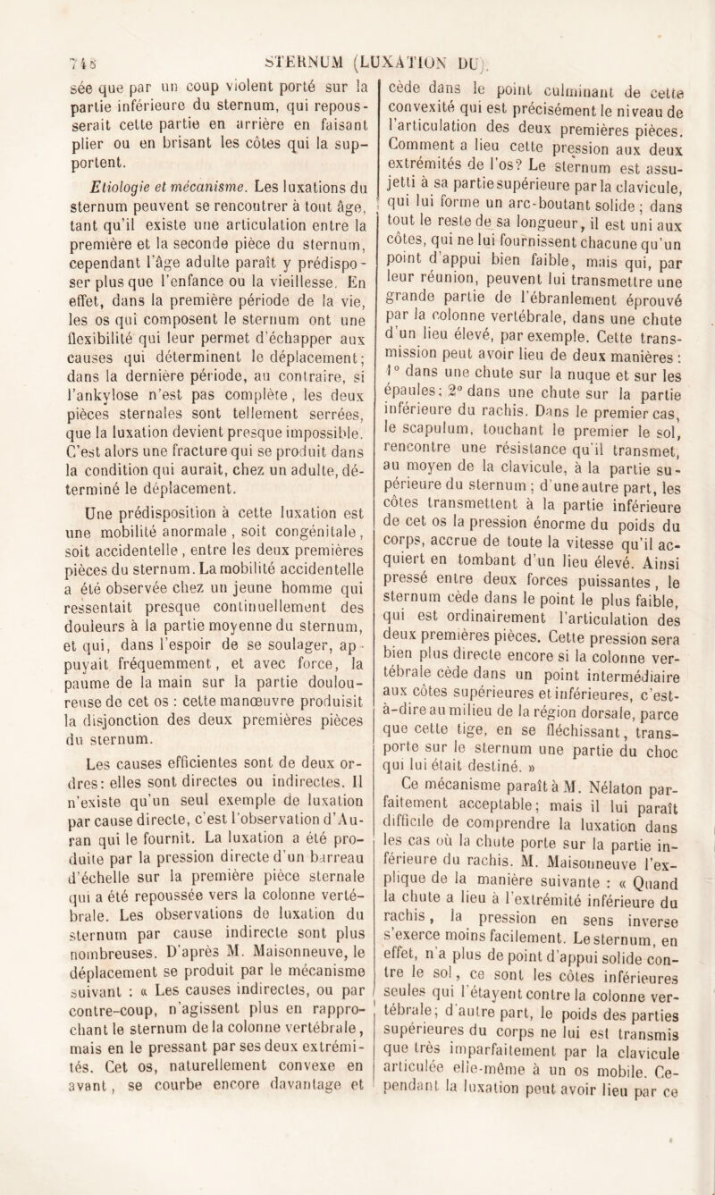 sée que par un coup violent porté sur la partie inférieure du sternum, qui repous- serait cette partie en arrière en faisant plier ou en brisant les côtes qui la sup- portent. Etiologie et mécanisme. Les luxations du sternum peuvent se rencoutrer à tout âge, tant qu’il existe une articulation entre la première et la seconde pièce du sternum, cependant l’âge adulte paraît y prédispo- ser plus que l’enfance ou la vieillesse. En effet, dans la première période de la vie, les os qui composent le sternum ont une flexibilité qui leur permet d’échapper aux causes qui déterminent le déplacement ; dans la dernière période, au contraire, si l’ankylosé n’est pas complète, les deux pièces sternales sont tellement serrées, que la luxation devient presque impossible. C’est alors une fracture qui se produit dans la condition qui aurait, chez un adulte, dé- terminé le déplacement. Une prédisposition à cette luxation est une mobilité anormale , soit congénitale, soit accidentelle, entre les deux premières pièces du sternum. La mobilité accidentelle a été observée chez un jeune homme qui ressentait presque continuellement des douleurs à la partie moyenne du sternum, et qui, dans l’espoir de se soulager, ap - puyait fréquemment, et avec force, la paume de la main sur la partie doulou- reuse de cet os : cette manoeuvre produisit la disjonction des deux premières pièces du sternum. Les causes efficientes sont de deux or- dres: elles sont directes ou indirectes. Il n’existe qu’un seul exemple de luxation par cause directe, c'est l’observation d’Au- ran qui le fournit. La luxation a été pro- duite par la pression directe d’un barreau d’échelle sur la première pièce sternale qui a été repoussée vers la colonne verté- brale. Les observations de luxation du sternum par cause indirecte sont plus nombreuses. D’après M. Maisonneuve, le déplacement se produit par le mécanisme suivant : «. Les causes indirectes, ou par contre-coup, n’agissent plus en rappro- chant le sternum de la colonne vertébrale, mais en le pressant par ses deux extrémi- tés. Cet os, naturellement convexe en avant, se courbe encore davantage et code dans le point culminant de cette convexité qui est précisément le niveau de 1 articulation des deux premières pièces. Comment a lieu cette pression aux deux extrémités de 1 os? Le sternum est assu- jetti à sa partiesupérieure parla clavicule, qui lui forme un arc-boutant solide ; dans tout le reste de sa longueur, il est uni aux côtes, qui ne lui fournissent chacune qu’un point d appui bien faible, mais qui, par leur réunion, peuvent lui transmettre une grande partie de 1 ébranlement éprouvé par la colonne vertébrale, dans une chute d’un lieu élevé, par exemple. Cette trans- mission peut avoir lieu de deux manières : 1° dans une chute sur la nuque et sur les épaulés; 2° dans une chute sur la partie inférieure du rachis. Dans le premier cas, le scapulum, touchant le premier le sol', rencontre une résistance qu il transmet, au moyen de la clavicule, à la partie su- périeure du sternum ; d’une autre part, les côtes transmettent à la partie inférieure de cet os la pression énorme du poids du corps, accrue de toute la vitesse qu’il ac- quiert en tombant d’un lieu élevé. Ainsi pressé entre deux forces puissantes, le sternum cède dans le point le plus faible, qui est ordinairement l’articulation des deux premières pièces. Cette pression sera bien plus directe encore si la colonne ver- tébrale cède dans un point intermédiaire aux côtes supérieures et inférieures, c’est- à-dire au milieu de la région dorsale, parce que cette tige, en se fléchissant, trans- porte sur le sternum une partie du choc qui lui était destiné. » Ce mécanisme paraîtàM. Nélaton par- faitement acceptable; mais il lui paraît difficile de comprendre la luxation dans les cas où la chute porte sur la partie in- férieure du rachis. M. Maisonneuve l'ex- plique de la manière suivante : « Quand la chute a lieu à 1 extrémité inférieure du rachis, ia pression en sens inverse s exerce moins facilement. Le sternum, en effet, n a plus de point d’appui solide con- tre le so!, ce sont les côtes inférieures seules qui 1 étayent contre la colonne ver- tébrale; d autre part, le poids des parties supérieures du corps ne lui est transmis que très imparfaitement par la clavicule articulée elle-même à un os mobile. Ce- pendant la luxation peut avoir lieu par ce