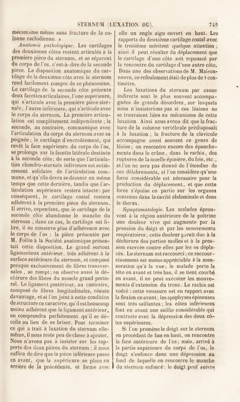 mécanisme môme sans fracture de la co- lonne rachidienne. » Anatomie pathologique. Les cartilages des deuxièmes côtes restent articulés à la première pièce du sternum, et se séparent du corps de l’os, c’est-à-dire de la seconde pièce. La disposition anatomique du car- tilage de la deuxième côte avec le sternum rend facilement compte de ce phénomène. Le cartilage de la seconde côte présente deux facettesarticulaires, Lune supérieure, qui s’articule avec la première pièce ster- nale; l’autre inférieure, qui s’articule avec le corps du sternum. La première articu- lation est complètement indépendante ; la seconde, au contraire, communique avec l’articulation du corps du sternum avec sa poignée; le cartilage d’encroûtement, qui revêt la face supérieure du corps de l’os, se prolonge sur la facette latérale destinée à la seconde côte; de sorte que l’articula- tion chondro-sternale inférieure est entiè- rement solidaire de l’articulation com- mune, et qu’elle devra se désunir en même temps que cette dernière, tandis que l’ar- ticulation supérieure restera intacte : par conséquent, le cartilage costal restera adhérent à la première pièce du sternum. Il arrive, cependant, que le cartilage de la seconde côte abandonne le manche du sternum ; dans ce cas, le cartilage est li- bre, il ne conserve plus d’adhérence avec le corps de l'os : la pièce présentée par M. Follin à la Société anatomique présen- tait cette disposition. Le grand surtout ligamenteux antérieur, très adhérent à la surface antérieure du sternum, et composé presque exclusivement de fibres transver- sales , se rompt; on observe aussi la dé- chirure des fibres du muscle grand pecto- ral. Le ligament postérieur, au contraire, composé de fibres longitudinales, résiste davantage, et si l’on joint à cette condition de structure ce caractère, qu’il estbeaucoup moins adhérent que le ligament antérieur, on comprendra parfaitement qu’il se dé- colle au lieu de se briser. Pour terminer ce qui a trait à luxation du sternum elle- même, il nous reste peu de chose à ajouter. Nous n’avons pas à insister sur les rap- ports des deux pièces du sternum ; il nous suffira de dire que la pièce inférieure passe en avant, que la supérieure se place en arrière de la précédente, et forme avec I elle un angle aigu ouvert en haut. Les rapports du deuxième cartilage costal avec le troisième méritent quelque attention ; ainsi il peut résulter du déplacement que le cartilage d’une côte soit repoussé par la rencontre du cartilage d’une autre côte. Dans une des observations de M. Maison- neuve, ce refoulement était de plus de 1 cen- timètre. Les luxations du sternum par cause indirecte sont le plus souvent accompa- gnées de grands désordres, sur lesquels nous n’insisterions pas si ces lésions ne se trouvaient liées au mécanisme de cette luxation Ainsi nous avons dit que la frac- ture de la colonne vertébrale prédisposait à la luxation ; la fracture de la clavicule accompagne aussi souvent ce genre de lésion ; on rencontre encore des épanche- ments dans le crâne, dans le rachis, des ruptures de la moelle épinière, du foie, etc,, et l’on ne sera pas étonné de l’étendue de ces délabrements, si l’on considère qu’une force considérable est nécessaire pour la production du déplacement, et que cette force s’épuise en partie sur les organes contenus dans la cavité abdominale et dans le thorax. Symptomatologie. Les malades éprou- vent à la région antérieure de la poitrine une douleur vive qui augmente par la pression du doigt et par les mouvements respiratoires; cette douleur paraît due à la déchirure des parties molles et à la pres- sion exercée contre elles par les os dépla- cés. Le sternum est raccourci ; ce raccour- cissement est moins appréciable à la men- suration qu’à la vue; le malade porte la tête en avant et très bas, il se tient courbé en avant, il ne peut exécuter les mouve- ments d’extension du tronc. Le rachis est voûté ; cette voussure est en rapport avec la flexion en avant; les apophyses épineuses sont très saillantes ; les côtes inférieures font en avant une saillie considérable qui contraste avec la dépression des deux cô- tes supérieures. Si l’on promène le doigt sur le sternum en procédant de bas en haut, on rencontre la face antérieure de l’os; mais, arrivé à la partie supérieure du corps de l’os, le doigt s’enfonce dans une dépression au fond de laquelle on rencontre le manche du sternum enfoncé; le doigt peut suivre