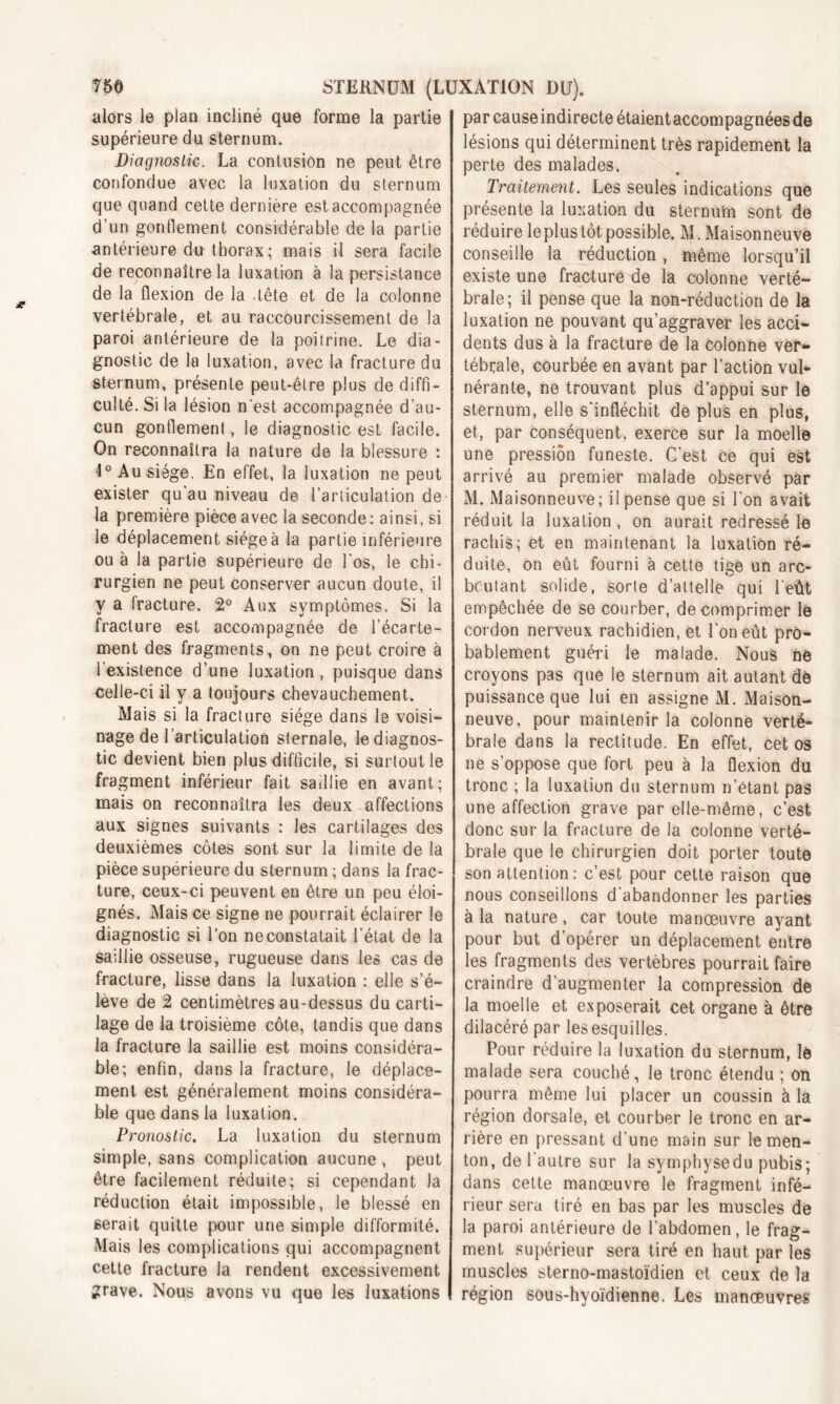 alors le plan incliné que forme la partie supérieure du sternum. Diagnostic. La contusion ne peut être confondue avec la luxation du sternum que quand cette dernière est accompagnée d’un gonflement considérable de la partie antérieure du thorax ; mais il sera facile de reconnaître la luxation à la persistance de la flexion de la tête et de la colonne vertébrale, et au raccourcissement de la paroi antérieure de la poitrine. Le dia- gnostic de la luxation, avec la fracture du sternum, présente peut-être plus de diffi- culté. Si la lésion n'est accompagnée d’au- cun gonflement, le diagnostic est facile. On reconnaîtra la nature de la blessure : 4°Ausiége. En effet, la luxation ne peut exister qu’au niveau de l’articulation de la première pièce avec la seconde: ainsi, si le déplacement siège à la partie inférieure ou à la partie supérieure de l’os, le chi- rurgien ne peut conserver aucun doute, il y a fracture. 2° Aux symptômes. Si la fracture est accompagnée de l’écarte- ment des fragments, on ne peut croire à l’existence d’une luxation , puisque dans celle-ci il y a toujours chevauchement. Mais si la fracture siège dans le voisi- nage de l’articulation sternale, le diagnos- tic devient bien plus difficile, si surtout le fragment inférieur fait saillie en avant; mais on reconnaîtra les deux affections aux signes suivants : les cartilages des deuxièmes côtes sont sur la limite de la pièce supérieure du sternum ; dans la frac- ture, ceux-ci peuvent en être un peu éloi- gnés. Mais ce signe ne pourrait éclairer le diagnostic si l’on ne constatait l’état de la saillie osseuse, rugueuse dans les cas de fracture, lisse dans la luxation : elle s’é- lève de 2 centimètres au-dessus du carti- lage de la troisième côte, tandis que dans la fracture la saillie est moins considéra- ble; enfin, dans la fracture, le déplace- ment est généralement moins considéra- ble que dans la luxation. Pronostic. La luxation du sternum simple, sans complication aucune , peut être facilement réduite; si cependant la réduction était impossible, le blessé en serait quitte pour une simple difformité. Mais les complications qui accompagnent cette fracture la rendent excessivement grave. Nous avons vu que les luxations par cause indirecte étaient accompagnées de lésions qui déterminent très rapidement la perte des malades. Traitement. Les seules indications que présente la luxation du sternum sont de réduire leplus tôt possible. M. Maisonneuve conseille la réduction , même lorsqu’il existe une fracture de la colonne verté- brale; il pense que la non-réduction de la luxation ne pouvant qu’aggraver les acci- dents dus à la fracture de la colonne ver- tébrale, courbée en avant par l’action vul- nérante, ne trouvant plus d’appui sur le sternum, elle s’infléchit de plus en plus, et, par conséquent, exerce sur la moelle une pression funeste. C’est ce qui est arrivé au premier malade observé par M. Maisonneuve; il pense que si l’on avait réduit la luxation, on aurait redressé le rachis; et en maintenant la luxation ré- duite, on eût fourni à cette tige un arc- bcutant solide, sorte d’attelle qui l'eùt empêchée de se courber, décomprimer le cordon nerveux rachidien, et l’on eût pro- bablement guéri le malade. Nous ne croyons pas que le sternum ait autant dë puissance que lui en assigne M. Maison- neuve, pour maintenir la colonne verté- brale dans la rectitude. En effet, cet os ne s’oppose que fort peu à la flexion du tronc ; la luxation du sternum n’étant pas une affection grave par elle-même, c’est donc sur la fracture de la colonne verté- brale que le chirurgien doit porter toute son attention : c’est pour cette raison que nous conseillons d'abandonner les parties à la nature, car toute manœuvre ayant pour but d’opérer un déplacement entre les fragments des vertèbres pourrait faire craindre d’augmenter la compression de la moelle et exposerait cet organe à être dilacéré par les esquilles. Pour réduire la luxation du sternum, le malade sera couché, le tronc étendu ; on pourra même lui placer un coussin à la région dorsale, et courber le tronc en ar- rière en pressant d’une main sur le men- ton, de l'autre sur la symphysedu pubis; dans cette manœuvre le fragment infé- rieur sera tiré en bas par les muscles de la paroi antérieure de l’abdomen, le frag- ment supérieur sera tiré en haut par les muscles sterno-mastoïdien et ceux de la région sous-hyoïdienne. Les manœuvres