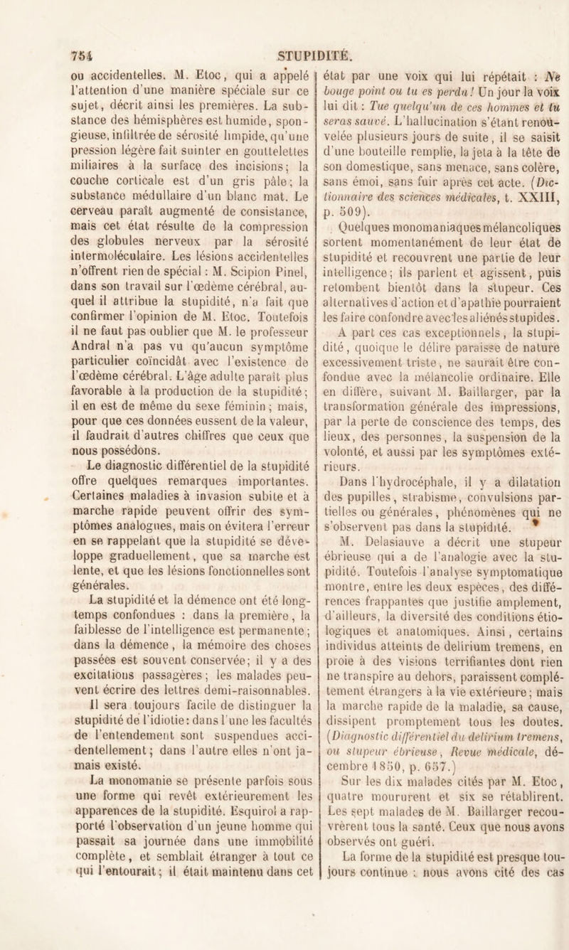 ou accidentelles. M. Etoc, qui a appelé l’attention d’une manière spéciale sur ce sujet, décrit ainsi les premières. La sub- stance des hémisphères est humide, spon- gieuse, infiltrée de sérosité limpide,qu’une pression légère fait suinter en gouttelettes miliaires à la surface des incisions; la couche corticale est d’un gris pâle; la substance médullaire d’un blanc mat. Le cerveau paraît augmenté de consistance, mais cet état résulte de la compression des globules nerveux par la sérosité intermoléculaire. Les lésions accidentelles n’offrent rien de spécial : M. Scipion Pinel, dans son travail sur l’oedème cérébral, au- quel il attribue la stupidité, n'a fait que confirmer l’opinion de M. Etoc. Toutefois il ne faut pas oublier que M. le professeur Andral n’a pas vu qu’aucun symptôme particulier coïncidât avec l’existence de l’œdème cérébral. L’âge adulte paraît plus favorable à la production de la stupidité ; il en est de même du sexe féminin ; mais, pour que ces données eussent de la valeur, il faudrait d'autres chiffres que ceux que nous possédons. Le diagnostic différentiel de la stupidité offre quelques remarques importantes. Certaines maladies à invasion subite et à marche rapide peuvent offrir des sym- ptômes analogues, mais on évitera l’erreur en se rappelant que la stupidité se déve- loppe graduellement, que sa marche est lente, et que les lésions fonctionnelles sont générales. La stupidité et la démence ont été long- temps confondues : dans la première, la faiblesse de l’intelligence est permanente ; dans la démence, la mémoire des choses passées est souvent conservée; il y a des excitations passagères ; les malades peu- vent écrire des lettres demi-raisonnables. Il sera toujours facile de distinguer la stupidité de l’idiotie: dans l’une les facultés de l’entendement sont suspendues acci- dentellement; dans l’autre elles n’ont ja- mais existé. La monomanie se présente parfois sous une forme qui revêt extérieurement les apparences de la stupidité. Esquirol a rap- porté l'observation d’un jeune homme qui passait sa journée dans une immobilité complète, et semblait étranger à tout ce qui l’entourait; il était maintenu dans cet état par une voix qui lui répétait : Ne bouge point ou tu es perdu! Un jour la voix lui dit : Tue quelqu’un de ces hommes et lu seras sauvé. L'hallucination s’étant renou- velée plusieurs jours de suite, il se saisit d’une bouteille remplie, la jeta à la tête de son domestique, sans menace, sans colère, sans émoi, sans fuir après cet acte. (Dic- tionnaire des sciences médicales, t. XXIII, p. 509). Quelques monomaniaquesmélancoliques sortent momentanément de leur état de stupidité et recouvrent une partie de leur intelligence; ils parlent et agissent, puis retombent bientôt dans la stupeur. Ces alternatives d'action et d’apathie pourraient les faire confondreavec lesaliénésstupides. À part ces cas exceptionnels, la stupi- dité, quoique le délire paraisse de nature excessivement triste, ne saurait être con- fondue avec la mélancolie ordinaire. Elle en diffère, suivant M. Baillarger, par la transformation générale des impressions, par la perte de conscience des temps, des lieux, des personnes, la suspension de la volonté, et aussi par les symptômes exté- rieurs. Dans l'hydrocéphale, il y a dilatation des pupilles, strabisme, convulsions par- tielles ou générales, phénomènes qui ne s’observent pas dans la stupidité. * M. Delasiauve a décrit une stupeur ébrieuse qui a de l’analogie avec la stu- pidité. Toutefois l'analyse symptomatique montre, entre les deux espèces, des diffé- rences frappantes que justifie amplement, d’ailleurs, la diversité des conditions étio- logiques et anatomiques. Ainsi, certains individus atteints de delirium tremens, en proie à des visions terrifiantes dont rien ne transpire au dehors, paraissent complè- tement étrangers à la vie extérieure; mais la marche rapide de la maladie, sa cause, dissipent promptement tous les doutes. (Diagnostic différentiel du delirium tremens, ou stupeur ébrieuse, Revue médicale, dé- cembre 1 850, p. 657.) Sur les dix malades cités par M. Etoc, quatre moururent et six se rétablirent. Les sept malades de M. Baillarger recou- vrèrent tous la santé. Ceux que nous avons observés ont guéri. La forme de la stupidité est presque tou- jours continue t nous avons cité des cas