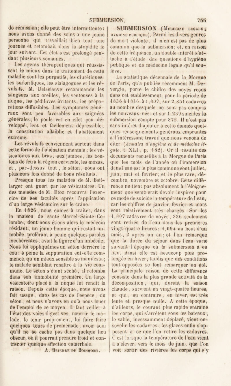 de rémission ; elle peut être intermittente : nous avons donné des soins a une jeune personne qui travaillait bien tout une journée et retombait dans la stupidité le jour suivant. Cet état s’est prolongé pen- dant plusieurs semaines. Les agents thérapeutiques qui réussis- sent le mieux dans le traitement de cette maladie sont les purgatifs, les diurétiques, les sudorifiques, les sialagogues et les ré- vulsifs. M. Delasiauve recommande les sangsues aux oreilles, les ventouses à la nuque, les pédiluves irritants, les prépa- rations diffusibles. Les symptômes géné- raux sont peu favorables aux saignées générales; le pouls est en effet peu dé- veloppé, lent et facilement dépressible, la constitution affaiblie et l’abattement extrême. Les révulsifs conviennent surtout dans cette forme de l’aliénation mentale ; les vé- sicatoires aux bras, aux jambes, les bou- tons de feu à la région cervicale, les moxas, et, par-dessus tout, le séton , nous ont plusieurs fois donné de bons résultats. Presque tous les malades de M. Bail— larger ont guéri par les vésicatoires. Un des malades de M. Etoc recouvra l’exer- cice de ses facultés après l’applicâlion d'un large vésicatoire sur le crâne. En 1826 , nous eûmes à traiter, dans la maison de santé Marcel-Sainte-Co- lombe, dont nous étions alors le médecin résidant, un jeune homme qui restait im- mobile, proférant à peine quelques paroles incohérentes, avait la figure d’un imbécile. Nous lui appliquâmes un séton derrière le cou : à peine la suppuration eut-elle com- mencé, qu’un mieux sensible se manifesta ; le malade semblait renaître à la vie com- mune. Le séton s'étant séché, il retomba dans son immobilité première. Un large vésicatoire placé à la nuque lui rendit la raison. Depuis cette époque, nous avons fait usage, dans les cas de l’espèce, du séton, et nous n’avons eu qu’à nous louer de l’emploi de ce moyen. Il faut veiller à l’état des voies digestives, nourrir le ma- lade, le tenir proprement, lui faire faire quelques tours de promenade, avoir soin qu’il ne se cache pas dans quelque lieu obscur, où il pourrait prendre froid et con- tracter quelque affection catarrhale. À. Brierre de Boïsmomï, SUBMEKSION (Médecine légale; hygiène publique). Parmi les divers genres de mort violente, il n’en est pas de plus commun que la submersion; et, en raison de cette fréquence, un double intérêt s’at- tache à l’étude des questions d'hygiène publique et de médecine légale qu'il sou- lève. La statistique décennale de la Morgue de Paris, qu’a publiée récemment M. De- vergie, porle le chiffre des noyés reçus dans cet établissement, pour la période de 1 836 à 1 846, à 1,807, sur 2,851 cadavres au nombre desquels ne sont pas compris les nouveaux-nés; et sur 1,239 suicides la submersion compte pour 872. Il n’est pas sans intérêt d’ajouter à cette donnée quel- ques renseignements généraux empruntés à l’intéressant travail que nous venons de citer (Annales d'hygiène et de médecine lé- gale , t. XLI, p. 182). Or il résulte des documents recueillis à la Morgue de Paris que les mois de l’année où l’immersion dans l’eau est le plus commune sont juillet, juin, mai et février; et le plus rare, dé- cembre, novembre et octobre. Celte diffé- rence ne tient pas absolument à l’éloigne- ment que semblerait devoir inspirer pour ce mode de suicide la température de l’eau, car les chiffres de janvier, février et mars sont relativement très chargés. Sur les 1,807 cadavres de noyés, 336 seulement sont retirés de l'eau dans les premières vingt-quatre heures; 1,094 au bout d’un mois, 2 après un an ; et l’on remarque que la durée du séjour dans l’eau varie suivant l'époque où la submersion a eu lieu. Ainsi elle est beaucoup plus pro- longée en hiver, tandis que des conditions tout opposées se font remarquer en été. La principale raison de cette différence consiste dans la plus grande activité de la décomposition, qui, durant la saison chaude, survient en vingt-quatre heures, et qui , au contraire, en hiver, est très lente et presque nulle. A cette époque, d’ailleurs, le courant plus rapide entraîne les corps, qui s’arrêtent sous les bateaux; le sable, incessamment déplacé, vient en- sevelir les cadavres ; les glaces enfin s’op- posent à ce que l’on retire les cadavres. C’est lorsque la température de l’eau vient à s’élever, vers le mois de juin, que l’on voit sortir des rivières les corps qui s’v