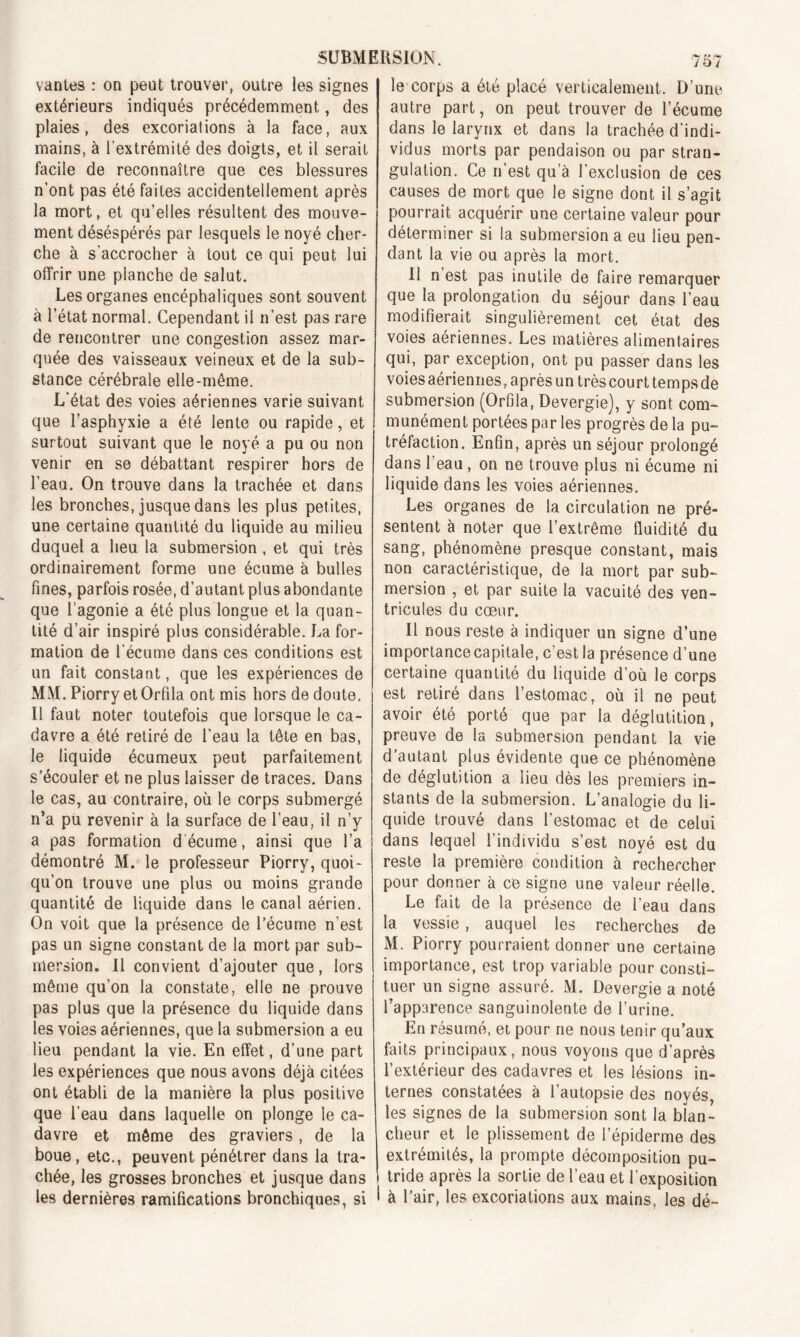 vantes : on peut trouver, outre les signes extérieurs indiqués précédemment, des plaies, des excoriations à la face, aux mains, à l’extrémité des doigts, et il serait facile de reconnaître que ces blessures n’ont pas été faites accidentellement après la mort, et qu’elles résultent des mouve- ment déséspérés par lesquels le noyé cher- che à s'accrocher à tout ce qui peut lui offrir une planche de salut. Les organes encéphaliques sont souvent à l’état normal. Cependant il n’est pas rare de rencontrer une congestion assez mar- quée des vaisseaux veineux et de la sub- stance cérébrale elle-même. L'état des voies aériennes varie suivant que l’asphyxie a été lente ou rapide, et surtout suivant que le noyé a pu ou non venir en se débattant respirer hors de l’eau. On trouve dans la trachée et dans les bronches, jusque dans les plus petites, une certaine quantité du liquide au milieu duquel a lieu la submersion , et qui très ordinairement forme une écume à bulles fines, parfois rosée, d’autant plus abondante que l’agonie a été plus longue et la quan- tité d’air inspiré plus considérable. La for- mation de l'écume dans ces conditions est un fait constant, que les expériences de MM. Piorry etOrfila ont mis hors de doute. Il faut noter toutefois que lorsque le ca- davre a été retiré de l’eau la tête en bas, le liquide écumeux peut parfaitement s’écouler et ne plus laisser de traces. Dans le cas, au contraire, où le corps submergé n’a pu revenir à la surface de l’eau, il n’y a pas formation d écume, ainsi que l’a démontré M. le professeur Piorry, quoi- qu’on trouve une plus ou moins grande quantité de liquide dans le canal aérien. On voit que la présence de l’écume n'est pas un signe constant de la mort par sub- mersion. Il convient d’ajouter que, lors même qu’on la constate, elle ne prouve pas plus que la présence du liquide dans les voies aériennes, que la submersion a eu lieu pendant la vie. En effet, d’une part les expériences que nous avons déjà citées ont établi de la manière la plus positive que l’eau dans laquelle on plonge le ca- davre et même des graviers, de la boue, etc., peuvent pénétrer dans la tra- chée, les grosses bronches et jusque dans les dernières ramifications bronchiques, si le corps a été placé verticalement. D’une autre part, on peut trouver de l’écume dans le larynx et dans la trachée d'indi- vidus morts par pendaison ou par stran- gulation. Ce n est qu’à l’exclusion de ces causes de mort que le signe dont il s’agit pourrait acquérir une certaine valeur pour déterminer si la submersion a eu lieu pen- dant la vie ou après la mort. U n est pas inutile de faire remarquer que la prolongation du séjour dans l’eau modifierait singulièrement cet état des voies aériennes. Les matières alimentaires qui, par exception, ont pu passer dans les voies aériennes, après un très court temps de submersion (Orfila, Devergie), y sont com- munément portées par les progrès de la pu- tréfaction. Enfin, après un séjour prolongé dans l’eau, on ne trouve plus ni écume ni liquide dans les voies aériennes. Les organes de la circulation ne pré- sentent à noter que l’extrême fluidité du sang, phénomène presque constant, mais non caractéristique, de la mort par sub- mersion , et par suite la vacuité des ven- tricules du cœur. Il nous reste à indiquer un signe d’une importance capitale, c’est la présence d’une certaine quantité du liquide d’où le corps est retiré dans l’estomac, où il ne peut avoir été porté que par la déglutition, preuve de la submersion pendant la vie d autant plus évidente que ce phénomène de déglutition a lieu dès les premiers in- stants de la submersion. L’analogie du li- quide trouvé dans l’estomac et de celui dans lequel l’individu s’est noyé est du reste la première condition à rechercher pour donner à ce signe une valeur réelle. Le fait de la présence de l’eau dans la vessie, auquel les recherches de M. Piorry pourraient donner une certaine importance, est trop variable pour consti- tuer un signe assuré. M. Devergie a noté l’apparence sanguinolente de l’urine. En résumé, et pour ne nous tenir qu’aux faits principaux, nous voyons que d’après l’extérieur des cadavres et les lésions in- ternes constatées à l’autopsie des noyés, les signes de la submersion sont la blan- cheur et le plissement de l’épiderme des extrémités, la prompte décomposition pu- tride après la sortie de l’eau et l’exposition à Pair, les excoriations aux mains, les dé-