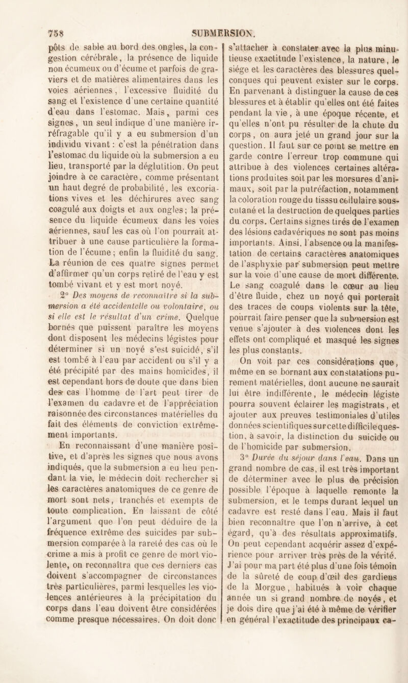 pots de sable au bord des ongles, la con- gestion cérébrale, la présence de liquide non écumeux ou d'écume et parfois de gra- viers et de matières alimentaires dans les voies aériennes, l’excessive fluidité du sang et l’existence d’une certaine quantité d’eau dans l’estomac. Mais, parmi ces signes , un seul indique d’une manière ir- réfragable qu’il y a eu submersion d’un individu vivant : c’est la pénétration dans l’estomac du liquide où la submersion a eu lieu, transporté par la déglutition. On peut joindre à ce caractère, comme présentant un haut degré de probabilité, les excoria- tions vives et les déchirures avec sang coagulé aux doigts et aux ongles; la pré- sence du liquide écumeux dans les voies aériennes, sauf les cas où l’on pourrait at- tribuer à une cause particulière la forma- tion de l'écume; enfin la fluidité du sang. La réunion de ces quatre signes permet d’affirmer qu’un corps retiré de l’eau y est tombé vivant et y est mort noyé. 2° Des moyens de reconnaître si la sub- mersion a été accidentelle ou volontaire, ou si elle est le résultat d'un crime. Quelque bornés que puissent paraître les moyens dont disposent les médecins légistes pour déterminer si un nové s’est suicidé, s’il est tombé à l’eau par accident ou s’il y a été précipité par des mains homicides, il est cependant hors de doute que dans bien des* cas l’homme de l'art peut tirer de l’examen du cadavre et de l’appréciation raisonnée des circonstances matérielles du fait des éléments de conviction extrême- ment importants. En reconnaissant d’une manière posi- tive, et d’après les signes que nous avons indiqués, que la submersion a eu lieu pen- dant la vie, le médecin doit rechercher si lès caractères anatomiques de ce genre de mort sont nets, tranchés et exempts de toute complication. En laissant de côté l’argument que l’on peut déduire de la fréquence extrême des suicides par sub- mersion comparée à la rareté des cas où le crime a mis à profit ce genre de mort vio- lente, on reconnaîtra que ces derniers cas doivent s’accompagner de circonstances très particulières, parmi lesquelles les vio- lences antérieures à la précipitation du corps dans l’eau doivent être considérées comme presque nécessaires. On doit donc s’attacher à constater avec la plus minu- tieuse exactitude l’existence, la nature, le siège et les caractères des blessures quel- conques qui peuvent exister sur le corps. En parvenant à distinguer la cause de ces blessures et à établir quelles ont été faites pendant la vie, à une époque récente, et qu’elles n’ont pu résulter de la chute du corps, on aura jeté un grand jour sur la question. Il faut sur ce point se mettre en garde contre l’erreur trop commune qui attribue à des violences certaines altéra- tions produites soit par les morsures d’ani- maux, soit par la putréfaction, notamment la coloration rouge du tisssu cellulaire sous- ciùané et la destruction de quelques parties du corps. Certains signes tirés de l’examen des lésions cadavériques ne sont pas moins importants. Ainsi, 1 absence ou la manifes- tation de certains caractères anatomiques de l’asphyxie par'submersion peut mettre sur la voie d’une cause de mort différente. Le sang coagulé dans le cœur au lieu d’être fluide, chez un noyé qui porterait des traces de coups violents sur la tête, pourrait faire penser que la submersion est venue s’ajouter à des violences dont les effets ont compliqué et masqué les signes les plus constants. On voit par ces considérations que, même en se bornant aux constatations pu- rement matérielles, dont aucune ne saurait lui être indifférente, le médecin légiste pourra souvent éclairer les magistrats, et ajouter aux preuves testimoniales d’utiles données scientifiques sur cette difficileques- tion, à savoir, la distinction du suicide ou de l’homicide par submersion. 3° Durée du séjour dans l'eau. Dans un grand nombre de cas, il est très important de déterminer avec le plus de précision possible l’époque à laquelle remonte la submersion, et le temps durant lequel un cadavre est resté dans l'eau. Mais il faut bien reconnaître que l’on n’arrive, à cet égard, qu’à des résultats approximatifs. On peut cependant acquérir assez d’expé- rience pour arriver très près de la vérité. J’ai pour ma part été plus d’une fois témoin de la sûreté de coup d’œil des gardiens de la Morgue, habitués à voir chaque année un si grand nombre de noyés, et je dois dire que j’ai été à même de vérifier en général l’exactitude des principaux ca-