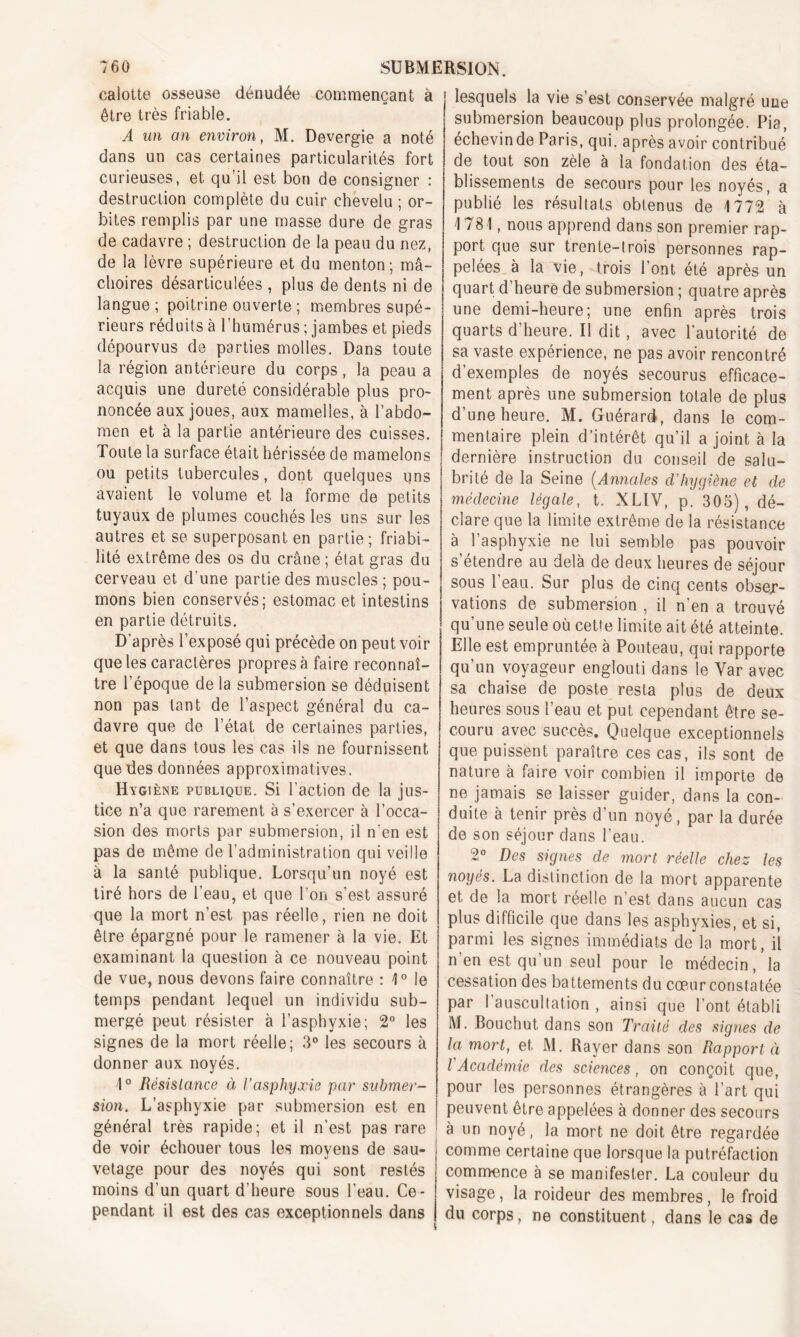 calotte osseuse dénudée commençant à être très friable. A un an environ, M. Devergie a noté dans un cas certaines particularités fort curieuses, et qu’il est bon de consigner : destruction complète du cuir chevelu ; or- bites remplis par une masse dure de gras de cadavre ; destruction de la peau du nez, de la lèvre supérieure et du menton; mâ- choires désarticulées , plus de dents ni de langue ; poitrine ouverte ; membres supé- rieurs réduits à l'humérus ; jambes et pieds dépourvus de parties molles. Dans toute la région antérieure du corps, la peau a acquis une dureté considérable plus pro- noncée aux joues, aux mamelles, à l’abdo- men et à la partie antérieure des cuisses. Toute la surface était hérissée de mamelons ou petits tubercules, dont quelques uns avaient le volume et la forme de petits tuyaux de plumes couchés les uns sur les autres et se superposant en partie; friabi- lité extrême des os du crâne ; état gras du cerveau et d'une partie des muscles ; pou- mons bien conservés; estomac et intestins en partie détruits. D’après l’exposé qui précède on peut voir que les caractères propres à faire reconnaî- tre l’époque delà submersion se déduisent non pas tant de l’aspect général du ca- davre que de l’état de certaines parties, et que dans tous les cas ils ne fournissent que des données approximatives. Hygiène publique. Si l’action de la jus- tice n’a que rarement à s’exercer à l’occa- sion des morts par submersion, il n’en est pas de même de l’administration qui veille à la santé publique. Lorsqu’un noyé est tiré hors de l’eau, et que l’on s’est assuré que la mort n’est pas réelle, rien ne doit être épargné pour le ramener à la vie. Et examinant la question à ce nouveau point de vue, nous devons faire connaître : 1° le temps pendant lequel un individu sub- mergé peut résister à l’asphyxie; 2° les signes de la mort réelle; 3° les secours à donner aux noyés. 1° Résistance à l’asphyxie par submer- sion. L’asphyxie par submersion est en général très rapide; et il n’est pas rare de voir échouer tous les moyens de sau- vetage pour des noyés qui sont restés moins d’un quart d’heure sous l’eau. Ce - pendant il est des cas exceptionnels dans lesquels la vie s’est conservée malgré une submersion beaucoup plus prolongée. Pia, échevinde Paris, qui. après avoir contribué de tout son zèle à la fondation des éta- blissements de secours pour les noyés, a publié les résultats obtenus de 1772 à 1781, nous apprend dans son premier rap- port que sur trente-trois personnes rap- pelées à la vie, Trois l’ont été après un quart d’heure de submersion ; quatre après une demi-heure; une enfin après trois quarts d’heure. Il dit, avec l’autorité de sa vaste expérience, ne pas avoir rencontré d’exemples de noyés secourus efficace- ment après une submersion totale de plus d’une heure. M. Guérard, dans le com- mentaire plein d’intérêt qu’il a joint à la dernière instruction du conseil de salu- brité de la Seine (Annales d’hygiène et de médecine légale, t. XLIV, p. 305), dé- clare que la limite extrême de la résistance à l’asphyxie ne lui semble pas pouvoir s’étendre au delà de deux heures de séjour sous l’eau. Sur plus de cinq cents obser- vations de submersion , il n’en a trouvé qu’une seule où cette limite ait été atteinte. Elle est empruntée à Ponteau, qui rapporte qu’un voyageur englouti dans le Yar avec sa chaise de poste resta plus de deux heures sous l’eau et put cependant être se- couru avec succès. Quelque exceptionnels que puissent paraître ces cas, ils sont de nature à faire voir combien il importe de ne jamais se laisser guider, dans la con- duite à tenir près d’un noyé, par la durée de son séjour dans l’eau. 2° Des signes de mort réelle chez les noyés. La distinction de la mort apparente et de la mort réelle n’est dans aucun cas plus difficile que dans les asphyxies, et si, parmi les signes immédiats de la mort, il n en est qu’un seul pour le médecin, la cessation des battements du cœur constatée par 1 auscultation , ainsi que l’ont établi M. Bouchut dans son Traité des signes de la mort, et. M. Rayer dans son Rapport à l'Académie des sciences, on conçoit que, pour les personnes étrangères à l’art qui peuvent être appelées à donner des secours à un noyé, la mort ne doit être regardée comme certaine que lorsque la putréfaction commence à se manifester. La couleur du visage, la roideur des membres, le froid du corps, ne constituent, dans le cas de