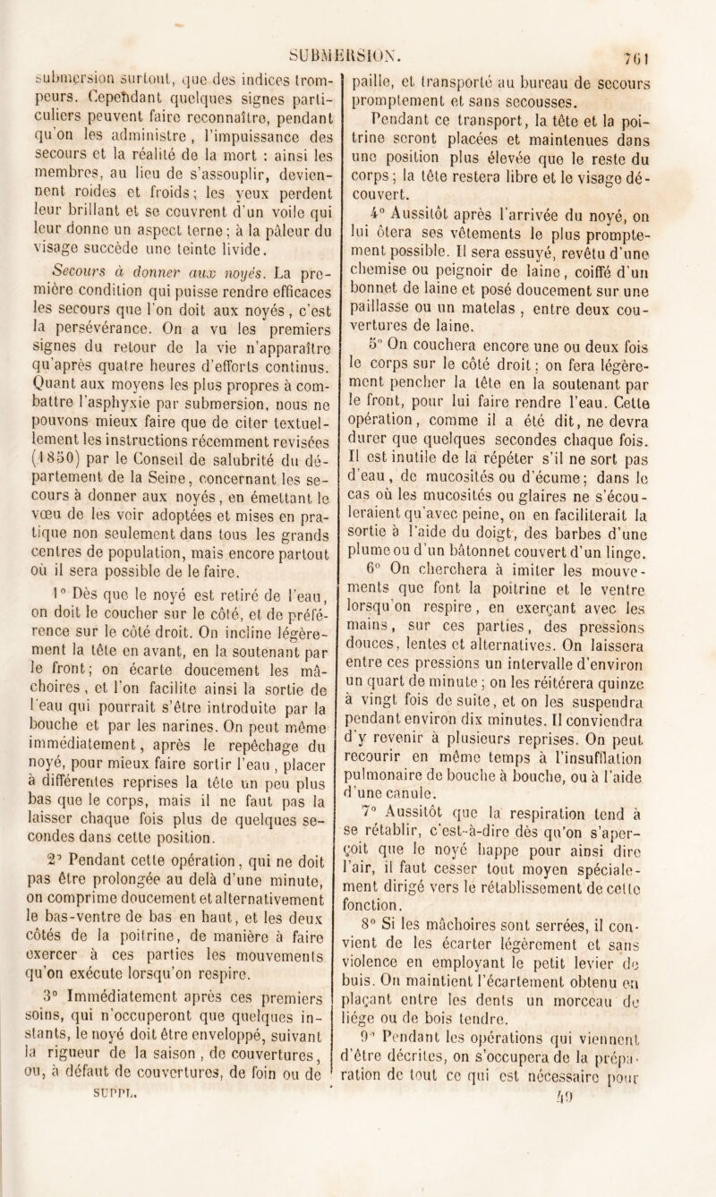 submersion surtout, que des indices trom- peurs. Cependant quelques signes parti- culiers peuvent faire reconnaître, pendant qu’on les administre , l’impuissance des secours et la réalité de la mort : ainsi les membres, au lieu de s’assouplir, devien- nent roides et froids ; les yeux perdent leur brillant et se couvrent d'un voile qui leur donne un aspect terne ; à la pâleur du visage succède une teinte livide. Secours à donner aux noyés. La pre- mière condition qui puisse rendre efficaces les secours que l'on doit aux noyés, c’est la persévérance. On a vu les premiers signes du retour de la vie n’apparaître qu'après quatre heures d’efforts continus. Quant aux moyens les plus propres à com- battre l’asphyxie par submersion, nous ne pouvons mieux faire que de citer textuel- lement les instructions récemment revisées (1850) par le Conseil de salubrité du dé- partement de la Seine, concernant les se- cours à donner aux noyés, en émettant le vœu de les voir adoptées et mises en pra- tique non seulement dans tous les grands centres de population, mais encore partout où il sera possible de le faire. 1° Dès que le noyé est retiré de l’eau, on doit le coucher sur le côté, et de préfé- rence sur le côté droit. On incline légère- ment la tête en avant, en la soutenant par le front; on écarte doucement les mâ- choires , et l’on facilite ainsi la sortie de 1 eau qui pourrait s’être introduite par la bouche et par les narines. On peut même immédiatement, après le repêchage du noyé, pour mieux faire sortir l’eau , placer à différentes reprises la tête un peu plus bas que le corps, mais il ne faut pas la laisser chaque fois plus de quelques se- condes dans cette position. 2’ Pendant cette opération, qui ne doit pas être prolongée au delà d’une minute, on comprime doucement et alternativement le bas-ventre de bas en haut, et les deux côtés de la poitrine, de manière à faire exercer à ces parties les mouvements qu’on exécute lorsqu’on respire. 3° Immédiatement après ces premiers soins, qui n’occuperont que quelques in- stants, le noyé doit être enveloppé, suivant la rigueur de la saison , de couvertures, ou, à défaut de couvertures, de foin ou de SUPPL. paille, et transporté au bureau de secours promptement et sans secousses. Pendant ce transport, la tête et la poi- trine seront placées et maintenues dans une position plus élevée que le reste du corps ; la tête restera libre et le visage dé- couvert. 4° Aussitôt après l’arrivée du noyé, on lui ôtera ses vêtements le plus prompte- ment possible. Il sera essuyé, revêtu d’une chemise ou peignoir de laine, coiffé d’un bonnet de laine et posé doucement sur une paillasse ou un matelas , entre deux cou- vertures de laine. 5° On couchera encore une ou deux fois le corps sur le côté droit ; on fera légère- ment pencher la tête en la soutenant par le front, pour lui faire rendre l’eau. Cette opération, comme il a été dit, ne devra durer que quelques secondes chaque fois. Il est inutile de la répéter s’il ne sort pas d’eau, de mucosités ou d'écume; dans le cas où les mucosités ou glaires ne s’écou- leraient qu’avec peine, on en faciliterait la sortie à l’aide du doigt, des barbes d’une plume ou d un bâtonnet couvert d’un linge. 6° On cherchera à imiter les mouve- ments que font la poitrine et le ventre lorsqu on respire, en exerçant avec les mains, sur ces parties, des pressions douces, lentes et alternatives. On laissera entre ces pressions un intervalle d’environ un quart de minute ; on les réitérera quinze à vingt fois de suite, et on les suspendra pendant environ dix minutes. Il conviendra d’y revenir à plusieurs reprises. On peut recourir en même temps à l’insufflation pulmonaire de bouche à bouche, ou à l’aide d’une canule. 7° Aussitôt que la respiration tend à se rétablir, c’est-à-dire dès qu’on s’aper- çoit que le noyé happe pour ainsi dire l’air, il faut cesser tout moyen spéciale- ment dirigé vers le rétablissement de celle fonction. 8° Si les mâchoires sont serrées, il con- vient de les écarter légèrement et sans violence en employant le petit levier de buis. On maintient l’écartement obtenu en plaçant entre les dents un morceau de liège ou de bois tendre. 9'1 Pendant les opérations qui viennent d’être décrites, on s’occupera de la prépa- ration de tout ce qui est nécessaire pour 49