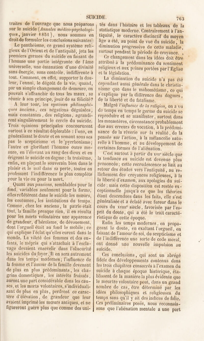 traites de l’ouvrage que nous préparons sur le suicide (Annales médico-psychologi- ques , janvier 4 851), nous sommes en droit de formuler les conclusions suivantes’: Le panthéisme, ce grand système reli- gieux de l’Orient et de l’antiquité, jeta les premiers germes du suicide en faisant de 1 homme une partie intégrante de l'âme universelle, une émanation d’une divinité sans énergie, sans contrôle, indifférente à tout. Comment, en effet, supporter la dou- leur, l’ennui, le dégoût de la vie, quand, par un simple changement de demeure, on pouvait s’affranchir de tous les maux , se réunir à son principe, jouir de sa félicité? A leur tour, les systèmes philosophi- ques anciens, ces négations déguisées, mais constantes, des religions, agrandi- rent singulièrement le cercle du suicide. Trois opinions principales concoururent surtout à ce résultat déplorable : l’une, en généralisant le doute et en semant sous ses pas le scepticisme et le ‘pyrrhonisme ; l’autre en glorifiant l’homme outre me- sure, en l’élevant au rang des dieux et en érigeant le suicide en dogme ; la troisième, enfin, en plaçant le souverain bien dans le plaisir et le mal dans sa perte, toutes en professant l’indifférence la plus complète pour la vie ou pour la mort. Quant aux passions, semblables pour le fond, variables seulement pour la forme, elles reflétèrent dans le suicide les mœurs, les coutumes, les institutions du temps. Comme , chez les anciens , la patrie était tout, la famille presque rien, il en résulta pour les morts volontaires une apparence de grandeur, d’héroïsme, de dévouement, dont l’orgueil était au fond le mobile; ce qui explique l’éclat qu’elles eurent dans le monde. La vileté des femmes et des en- fants, le mépris qui s’attachait à l’escla- vage devaient ensevelir dans l’obscurité les suicides du foyer. Il en sera autrement dans les temps modernes; l’influence de la femme et l’amour de la famille devenant de plus en plus prédominants, les cha- grins domestiques , les intérêts froissés , auront une part considérable dans les cau- ses, et les morts volontaires, s’individuali- sant de plus en plus, perdront ce carac- tère d’élévation, de grandeur que leur avaient imprimé les mœurs antiques, et ne figureront guère plus que comme des uni- 763 tés dans l’histoire et les tableaux de la statistique moderne. Contrairement à l’an- tiquité, le caractère distinctif du moyen âge a été, au point de vue du suicide, la diminution progressive de cette maladie, surtout pendant la période de croyance. , Ce changement dans les idées doit être attribué à la prédominance du sentiment religieux et aux peines portées par l’Eglise et la législation. La diminution du suicide n’a pas été cependant aussi générale dans le christia- nisme que dans le mahométisme, ce qui s explique par la différence des dogmes , de la liberté et du fatalisme. Malgré l’influence de la religion, on a vu de temps en temps le germe du suicide se reproduire et se manifester, surtout dans les monastères, circonstance probablement due aux erreurs de vocation, à la prédomi- nance de la rêverie sur la réalité, de la pensée sur l’action, à la mélancolie natu-, relie à l’homme, et au développement de certaines formes de l’aliénation. C est surtout à partir du xvip siècle que la tendance au suicide est devenue plus prononcée; cette recrudescence se liait au retour des études vers l’antiquité, au re- lâchement des croyances religieuses, à la la liberté d’examen, aux apologies du sui- cide ; mais cette disposition est restée ex- ceptionnelle jusqu’à ce que les théories étant descendues dans les faits, elle s’est généralisée et a éclaté avec fureur dans le cours du xvmc siècle, favorisée par l'es- prit du doute, qui a été le trait caracté- ristique de celte époque. Enfin les temps modernes, en propa- geant le doute, en exaltant l’orgueil, en faisant de l’amour de soi, du scepticisme et de l’indifférence une sorte de code moral, ont donné une nouvelle impulsion au suicide. Ces conclusions, qui sont un abrégé fidèle des développements contenus dans les trois chapitres consacrés à l’examen du suicide à chaque époque historique, éta- blissent de la manière la plus évidente que le meurtre volontaire peut, dans un grand nombre de cas, être déterminé par les idées philosophiques et religieuses du temps sans qu’il y ait des indices de folie- Ces préliminaires posés, nous reconnais- sons que l’aliénation mentale a une part