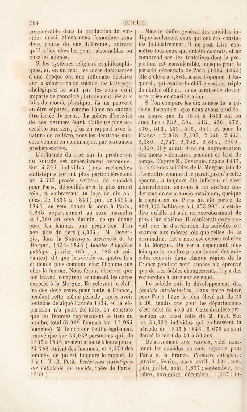 considérable dans la production du sui- cide; aussi allons-nous l’examiner sous deux points de vue différents , suivant qu’il a lieu chez les gens raisonnables ou chez les aliénés. Si les systèmes religieux et philosophi- ques, si, en un mot, les idées dominantes d’une époque ont une influence décisive sur la génération du suicide, les faits psy- chologiques ne sont pas les seuls qu’il importe de connaître ; intimement liés aux faits du monde physique, ils ne peuvent en être séparés, comme l’âme ne saurait être isolée du corps. La sphère d’activité de ces derniers étant d’ailleurs plus ac- cessible aux sens, plus en rapport avec la nature de ce livre, nous les décrirons suc- cessivement en commençant par les causes prédisposantes. L’influence du sexe sur la production du suicide est généralement reconnue. Sur 4,595 individus ( nos recherches statistiques portent plus particulièrement sur 4,595 procès-verbaux de suicides pour Paris, dépouillés avec le plus grand soin, et embrassant un laps de dix an- nées, de 183 4 à 1843 ) qui, de 1 834 à 1 843 , se sont donné la mort à Paris, 3,215 appartiennent au sexe masculin et 1,380 au sexe féminin , ce qui donne pour les femmes une proportion d’un peu plus du tiers ( 3,034). M. Dever- gie, dans la Statistique décennale de la Morgue, 1836-1 846 (Annales cl'hygiène publique, janvier 1851, p. 183 et sui- vantes), dit que le suicide est quatre fois et demie plus commun chez l’homme que chez la femme. Nous ferons observer que son travail comprend seulement les corps exposés à la Morgue. En relevant le chif- fre des deux sexes pour toute la France, pendant cette même période, après avoir toutefois défalqué l’année 1 834, où la sé- paration n’a point été faite, on constate que les femmes représentent le tiers du nombre total (5,969 femmes sur 17,964 hommes). M. le docteur Petit a également trouvé que sur 33,032 personnes qui, de 1 835 à I 846, avaient attenté à leurs jours, 24,762 étaient des hommes, et 8,270 des femmes, ce qui est toujours le rapport de 3 à 1. (J.-B. Petit, Recherches statistiques sur l'étiologie du suicide, thèse de Paris , 1850.) Mais le chiffre général des suicides in- dique seulement ceux qui ont été consta- tés judiciairement; il ne peut faire con- naître tous ceux qui ont été commis, et ne comprend pas les tentatives dont la pro- portion est considérable, puisque pour la période décennale de Paris (1834-1 8 43) elle s’élève à 1,864. Aussi l’opinion d’Es- quirol, qui évalue le chiffre vrai au triple du chiffre officiel, nous paraît-elle devoir être prise en considération. Si l’on compare les dix années de la pé- riode décennale, que nous avons étudiée , on trouve que de 1834 à 1843 ont eu ainsi lieu : 352 , 394, 415, 436,472, 470 , 516 , 483 , 516 , 541 ; et pour la France : 2,078, 2,305, 2,340, 2,443, 2,586, 2,747, 2,752, 2,814, 2866, 3,020. Il y aurait donc eu augmentation des morts volontaires pendant ce laps de temps. D’après M. Devergie, depuis 1837, le chiffre des suicides de la Morgue, loin de s’accroître comme il le paraît jusqu’à cette époque, a toujours été inférieur et s’est généralement soutenu à un sixième au- dessous de cette année maximum, quoique la population de Paris ait été portée de 899,313 habitants à 1,053,907 ; c’est-à- dire qu’elle ait subi un accroissement de plus d’un sixième. Il résulterait dece tra- vail que la distribution des suicides est soumise aux mêmes lois que celles de la criminalité. Cette note est encore relative à la Morgue. On verra cependant plus loin que le nombre proportionnel des sui- cides commis dans chaque région de la France pendant neuf années n’a éprouvé que de très faibles changements. Il y a des recherches à faire sur ce sujet. Le suicide suit le développement des facultés intellectuelles. Dans notre relevé pour Paris, l’âge le plus élevé est de 20 à 30, tandis que pour les départements c’est celui de 40 à 50. Cette dernière pro- portion est aussi celle de M. Petit. Sur les 33,032 individus qui embrassent la période de 1835 à 1846, 6,675 se sont donné la mort de 40 à 50 ans. Relativement aux saisons, voici com- ment les suicides se sont répartis pour Paris et la France. Première catégorie: janvier, février, mars, avril, 4,491 ; mai, juin, juillet, août, 1,837 ; septembre, oc- tobre, novembre, décembre , 1,367 : to-