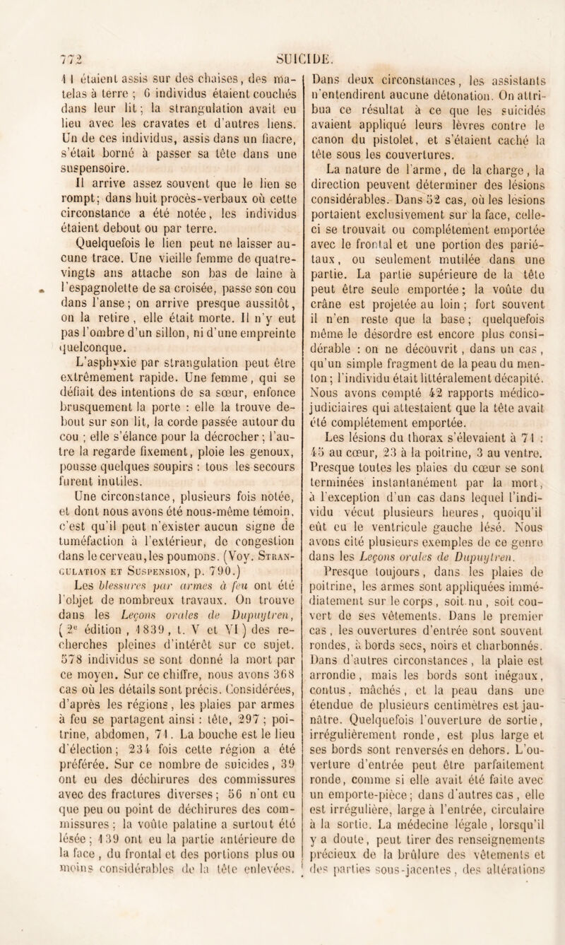 \ i étaient assis sur des chaises, des nia- ; telas à terre ; G individus étaient couchés dans leur lit; la strangulation avait eu lieu avec les cravates et d’autres liens. Un de ces individus, assis dans un fiacre, s’était borné à passer sa tête dans une suspensoire. Il arrive assez souvent que le lien se rompt; dans huit procès-verbaux où cette circonstance a été notée, les individus étaient debout ou par terre. Quelquefois le lien peut ne laisser au- cune trace. Une vieille femme de quatre- vingts ans attache son bas de laine à l’espagnolette de sa croisée, passe son cou dans l’anse; on arrive presque aussitôt, on la retire , elle était morte. Il n’y eut pas l’ombre d’un sillon, ni d’une empreinte quelconque. L’asphyxie par strangulation peut être extrêmement rapide. Une femme, qui se défiait des intentions de sa sœur, enfonce brusquement la porte : elle la trouve de- bout sur son lit, la corde passée autour du cou ; elle s’élance pour la décrocher ; l’au- tre la regarde fixement, ploie les genoux, pousse quelques soupirs : tous les secours furent inutiles. Une circonstance, plusieurs fois notée, et dont nous avons été nous-même témoin, c’est qu’il peut n’exister aucun signe de tuméfaction à l’extérieur, de congestion dans le cerveau,les poumons. (Voy. Stran- gulation et Suspension, p. 790.) Les blessures par armes à feu ont été l'objet de nombreux travaux. On trouve dans les Leçons orales de Dupuytren, ( 2e édition , 1 839, t. V et VI) des re- cherches pleines d’intérêt sur ce sujet. 578 individus se sont donné la mort par ce moyen. Sur ce chiffre, nous avons 368 cas où les détails sont précis. Considérées, d’après les régions, les plaies par armes à feu se partagent ainsi : tête, 297 ; poi- trine, abdomen, 71. La bouche est le lieu d’élection; 234 fois cette région a été préférée. Sur ce nombre de suicides, 39 ont eu des déchirures des commissures avec des fractures diverses; 56 n’ont eu que peu ou point de déchirures des com- missures ; la voûte palatine a surtout été lésée; 139 ont eu la partie antérieure do la face , du frontal et des portions plus ou moins considérables de la tête enlevées. j Dans deux circonstances, les assistants n’entendirent aucune détonation. On attri- bua ce résultat à ce que les suicidés avaient appliqué leurs lèvres contre le canon du pistolet, et s’étaient caché la tête sous les couvertures. La nature de l’arme, de la charge, la direction peuvent déterminer des lésions considérables. Dans 52 cas, où les lésions portaient exclusivement sur la face, celle- ci se trouvait ou complètement emportée avec le frontal et une portion des parié- taux , ou seulement mutilée dans une partie. La partie supérieure de la tête peut être seule emportée ; la voûte du crâne est projetée au loin ; fort souvent il n’en reste que la base ; quelquefois même le désordre est encore plus consi- dérable : on ne découvrit, dans un cas , qu’un simple fragment de la peau du men- ton ; l’individu était littéralement décapité. Nous avons compté 42 rapports médico- judiciaires qui attestaient que la tête avait été complètement emportée. Les lésions du thorax s’élevaient à 71 : 45 au cœur, 23 à la poitrine, 3 au ventre. Presque toutes les plaies du cœur se sont terminées instantanément par la mort, à l’exception d’un cas dans lequel l’indi- vidu vécut plusieurs heures, quoiqu’il eût eu le ventricule gauche lésé. Nous avons cité plusieurs exemples de ce genre dans les Leçons orales de Dupuylren. Presque toujours, dans les plaies de poitrine, les armes sont appliquées immé- diatement sur le corps , soit.nu , soit cou- vert de ses vêtements. Dans le premier cas, les ouvertures d’entrée sont souvent rondes, abords secs, noirs et charbonnés. Dans d’autres circonstances, la plaie est arrondie, mais les bords sont inégaux, contus, mâchés, et la peau dans une étendue de plusieurs centimètres est jau- nâtre. Quelquefois l’ouverture de sortie, irrégulièrement ronde, est plus large et ses bords sont renversés en dehors. L’ou- verture d’entrée peut être parfaitement ronde, comme si elle avait été faite avec un emporte-pièce; dans d’autres cas, elle est irrégulière, large à l’entrée, circulaire à la sortie. La médecine légale, lorsqu’il y a doute, peut tirer des renseignements précieux de la brûlure des vêtements et des parties sous-jacentes, des altérations