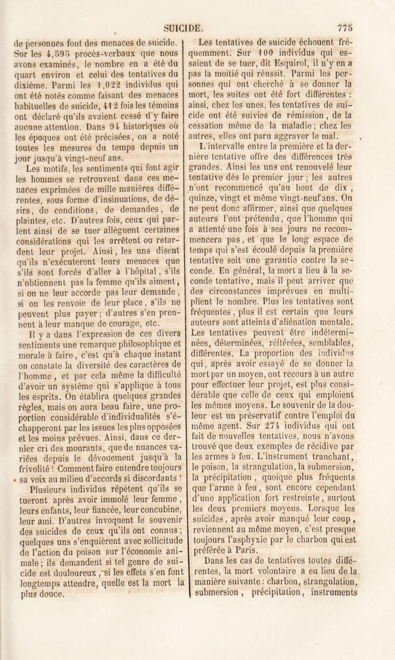de personnes font des menaces de suicide. Sur les 4,595 procès-verbaux que nous avons examinés, le nombre en a été du quart environ et celui des tentatives du dixième. Parmi les ! ,022 individus qui ont été notés comme faisant des menaces habituelles de suicide, 412 fois les témoins ont déclaré qu’ils avaient cessé d’y faire aucune attention. Dans 94 historiques où les époques ont été précisées, on a noté toutes les mesures du temps depuis un jour jusqu’à vingt-neuf ans. Les motifs, les sentiments qui font agir les hommes se retrouvent dans ces me- naces exprimées de mille manières diffé- rentes, sous forme d’insinuations, de dé- sirs, de conditions, de demandes, de plaintes, etc. D’autres fois, ceux qui par- lent ainsi de se tuer allèguent certaines considérations qui les arrêtent ou retar- dent leur projet. Ainsi, les uns disent qu’ils n’exécuteront leurs menaces que s’ils sont forcés d’aller à l’hôpital, s’ils n’obtiennent pas la femme qu’ils aiment, si on ne leur accorde pas leur demande , si on les renvoie de leur place, s’ils ne peuvent plus payer; d’autres s’en pren- nent à leur manque de courage, etc. Il y a dans l’expression de ces divers sentiments une remarque philosophique et morale à faire, c’est qu’à chaque instant on constate la diversité des caractères de l’homme, et par cela même la difficulté d’avoir un système qui s’applique à tous les esprits. On établira quelques grandes règles, mais on aura beau faire, une pro- portion considérable d’individualités s’é- chapperont par les issues les plus opposées et les moins prévues. Ainsi, dans ce der- nier cri des mourants, que de nuances va- riées depuis le dévouement jusqu’à la frivolité! Comment faire entendre toujours • sa voix au milieu d’accords si discordants ! Plusieurs individus répètent qu’ils se tueront après avoir immolé leur femme , leurs enfants, leur fiancée, leur concubine, leur ami. D’autres invoquent le souvenir des suicides de ceux qu’ils ont connus ; quelques uns s’enquièrent avec sollicitude de l’action du poison sur l’économie ani- male ; ils demandent si tel genre de sui- cide est douloureux ,~si les effets s’en font longtemps attendre, quelle est la mort la plus douce. Les tentatives de suicide échouent fré- quemment. Sur 100 individus qui es- saient de se tuer, dit Esquirol, il n’y en a pas la moitié qui réussit. Parmi les per- sonnes qui ont cherché à se donner la mort, les suites ont été fort différentes : ainsi, chez les unes, les tentatives de sui- cide ont été suivies de rémission , de la cessation même de la maladie ; chez les autres, elles ont paru aggraver le mal. L'intervalle entre la première et la der- nière tentative offre des différences très grandes. Ainsi les uns ont renouvelé leur tentative dès le premier jour ; les autres n’ont recommencé qu’au bout de dix , quinze, vingt et même vingt-neuf ans. On ne peut donc affirmer, ainsi que quelques auteurs l’ont prétendu, que l’homme qui a attenté une fois à ses jours ne recom- mencera pas, et que le long espace de temps qui s’est écoulé depuis la première tentative soit une garantie contre la se- conde. En général, la mort a lieu à la se- conde tentative, mais il peut arriver que des circonstances imprévues en multi- plient le nombre. Plus les tentatives sont fréquentes , plus il est certain que leurs auteurs sont atteints d’aliénation mentale. Les tentatives peuvent être indétermi- nées, déterminées, réitérées, semblables, différentes, La proportion des individus qui, après avoir essayé de se donner la mort par un moyen, ont recours à un autre pour effectuer leur projet, est plus consi- dérable que celle de ceux qui emploient les mêmes moyens. Le souvenir de la dou- leur est un préservatif contre l’emploi du même agent. Sur 274 individus qui ont fait de nouvelles tentatives, nous n’avons trouvé que deux exemples de récidive par les armes à feu. L’instrument tranchant, le poison, la strangulation, la submersion, la précipitation , quoique plus fréquents que l’arme à feu , sont encore cependant d’une application fort restreinte, surtout les deux premiers moyens. Lorsque les suicides, après avoir manqué leur coup, reviennent au même moyen, c’est presque toujours l’asphyxie par le charbon qui est préférée à Paris. Dans les cas de tentatives toutes diffé- rentes, la mort volontaire a eu lieu de la manière suivante: charbon, strangulation, submersion , précipitation, instruments