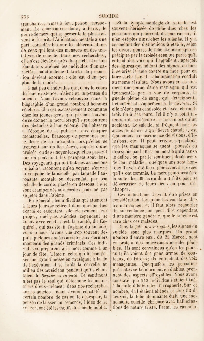 tranchants, armes à feu, poison, écrase- ment. Le charbon est donc, à Paris, le genre de mort qui se présente le plus sou- vent à l’esprit. L’aliénation mentale a une part considérable sur les déterminations de ceux qui font des menaces ou des ten- tatives de suicide. Dans nos recherches , elle s’est élevée à près du quart ; et si l’on réunit aux aliénés les individus d’un ca- ractère habituellement triste, la propor- tion devient énorme : elle est d’un peu plus de la moitié. Il est peu d'individus qui. dans le cours de leur existence, n’aient eu la pensée du suicide. Nous l’avons retrouvée dans la biographie d’un grand nombre d’hommes célèbres. Elle est excessivement commune chez les jeunes gens qui parlent souvent de se donner la mort lorsqu’ils rencontrent des obstacles à leur volonté. On l’observe à l’époque de la puberté , aux époques menstruelles. Beaucoup de personnes ont le désir de se précipiter lorsqu’elles se trouvent sur un lieu élevé, auprès d’une croisée, ou de se noyer lorsqu'elles passent sur un pont dont les parapets sont bas. Des voyageurs qui ont fait des ascensions en ballon racontent qu’en voyant s'ouvrir la soupape de la nacelle par laquelle l’aé- ronaute montait ou descendait par son échelle de corde, placée en dessous, ils se sont cramponnés aux cordes pour ne pas se jeter dans l’abîme. En général, les individus qui attentent à leurs jours se retirent dans quelque lieu écarté et exécutent silencieusement leur projet; quelques suicides cependant se tuent avec éclat. C’est la vanité, dit Es- quirol, qui assiste à l’agonie du suicide, comme nous l’avons vue trop souvent de- puis quelques années assister aux derniers moments des grands criminels. Ces indi- vidus se préparent à la mort comme à un jour de fête. Témoin celui qui fit compo- ser une grand'messe en musique; à la fin de l’exécution il se brûla la cervelle au milieu des musiciens, pendant qu’ils chan- taient le Bequiescat inpace. Ce sentiment n’est pas le seul qui détermine les meur- triers d’eux-mêmes ; dans nos recherches sur le suicide, nous avons constaté un certain nombre de cas où le désespoir, la pensée délaisser un remords, l'idée de se venger, ont été les motifs du suicide public. Si la symptomatologie du suicide est souvent hérissée de difficultés chez les personnes qui jouissent de leur raison , il n’en est plus ainsi chez les aliénés. Il y a cependant des distinctions à établir, selon les divers genres de folie. Le maniaque se précipite par la croisée et se tue parce qu’il entend des voix qui l’appellent, aperçoit des figures qui lui font des signes, ou bien il se brise la tête contre un mur pour en faire sortir le mal. L’hallucination conduit au môme résultat. Nous avons en ce mo- ment une jeune dame maniaque qui est tourmentée par la vue de serpents, la gueule pleine de sang, qui l’étreignent, l’étouffent et s’apprêtent à la dévorer. Si elle n’était pascamisolée et fixée, elle met- trait fin à ses jours. Ici il n’y a point in- tention de se détruire, la mort n’est qu’un accident. Le suicide, si fréquent dans les accès de délire aigu (fièvre chaude), est également la conséquence de visions, d’il- lusions, etc. Il peut arriver, cependant, que les maniaques se tuent, poussés au désespoir par l’affection morale qui a causé le délire, ou par le sentiment douloureux de leur maladie; quelques uns sont hon- teux d’avoir été fous, gémissent des excès qu’ils ont commis. La mort peut aussi être la suite des efforts qu’ils ont faits pour se débarrasser de leurs liens ou pour s’é- chapper. Ces indications doivent être prises en considération lorsqu'on les constate chez les maniaques , et il faut alors redoubler de surveillance; on peut dire cependant d’une manière générale, que le suicide est rare chez ces malades. Dans la folie des ivrognes, les signes du suicide sont plus marqués. Un grand nombre d’entre eux, dit M. Marcel, sont en proie à des impressions morales péni- bles. Us sont convaincus qu’on les pour- . suit; ils voient des gens armés de cou- teaux, de bâtons; ils entendent des voix menaçantes. Quelquefois les personnes présentes se tranforment en diables, pren- nent des aspects effroyables. Nous avons constaté que 543 individus s’étaient tués à la suite d’habitudes d’ivrognerie. Sur ce nombre, 1 i l étaient aliénés, et chez 53 de ceux-ci, la folie dominante était une mo- nomanie suicide ébrieuse avec hallucina- tions de nature triste. Parmi les cas nom-