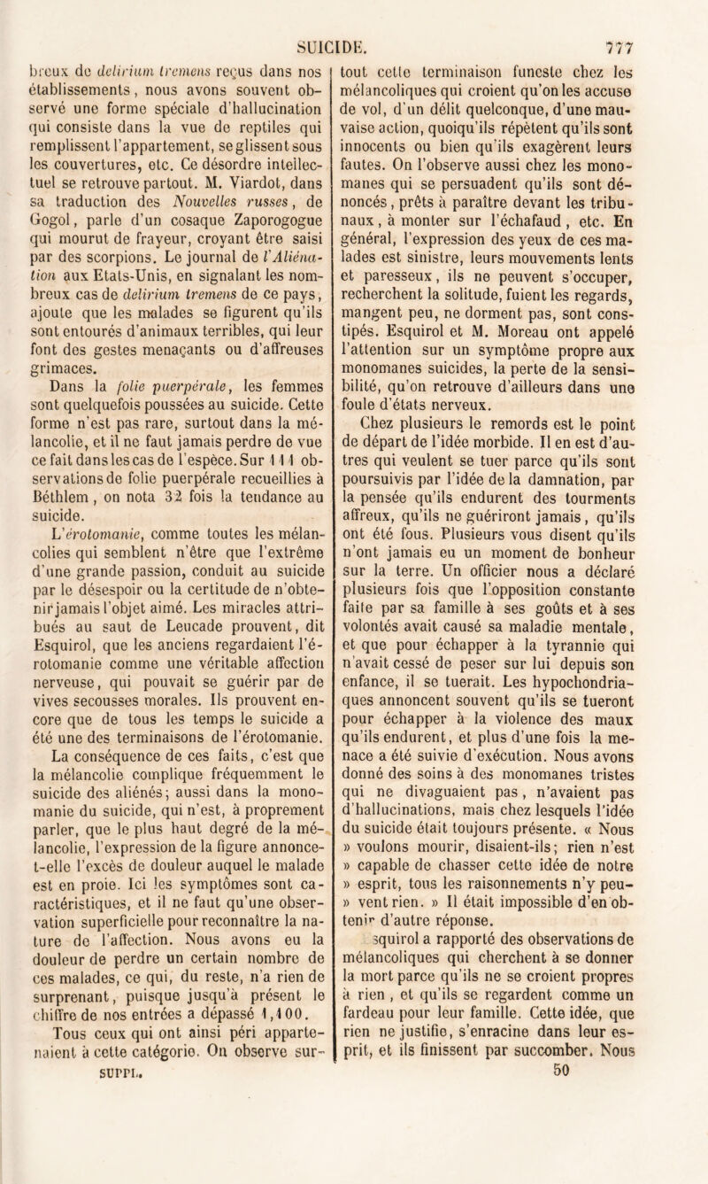 breux de delirium lremens reçus dans nos établissements, nous avons souvent ob- servé une forme spéciale d’hallucination qui consiste dans la vue de reptiles qui remplissent l’appartement, se glissent sous les couvertures, etc. Ce désordre intellec- tuel se retrouve partout. M. Viardot, dans sa traduction des Nouvelles russes, de Gogol, parle d’un cosaque Zaporogogue qui mourut de frayeur, croyant être saisi par des scorpions. Le journal de l'Aliéna- tion aux Etats-Unis, en signalant les nom- breux cas de delirium iremens de ce pays, ajoute que les malades se figurent qu’ils sont entourés d’animaux terribles, qui leur font des gestes menaçants ou d’affreuses grimaces. Dans la folie puerpérale, les femmes sont quelquefois poussées au suicide. Cette forme n’est pas rare, surtout dans la mé- lancolie, et il ne faut jamais perdre de vue ce fait dans les cas de l’espèce. Sur 111 ob- servations de folie puerpérale recueillies à Béthlem , on nota 32 fois la tendance au suicide. Vérotomanie, comme toutes les mélan- colies qui semblent n’être que l’extrême d'une grande passion, conduit au suicide par le désespoir ou la certitude de n’obte- nir jamais l’objet aimé. Les miracles attri- bués au saut de Leucade prouvent, dit Esquirol, que les anciens regardaient l’é- rotomanie comme une véritable affection nerveuse, qui pouvait se guérir par de vives secousses morales. Us prouvent en- core que de tous les temps le suicide a été une des terminaisons de l’érotomanie. La conséquence de ces faits, c’est que la mélancolie complique fréquemment le suicide des aliénés; aussi dans la mono- manie du suicide, qui n’est, à proprement parler, que le plus haut degré de la mé- lancolie, l’expression de la figure annonce- t-elle l’excès de douleur auquel le malade est en proie. Ici les symptômes sont ca- ractéristiques, et il ne faut qu’une obser- vation superficielle pour reconnaître la na- ture de l’affection. Nous avons eu la douleur de perdre un certain nombre de ces malades, ce qui, du reste, n’a rien de surprenant, puisque jusqu’à présent le chiffre de nos entrées a dépassé 1,4 00. Tous ceux qui ont ainsi péri apparte- naient à cette catégorie. Ou observe sur- tout cette terminaison funeste chez les mélancoliques qui croient qu’on les accuse de vol, d’un délit quelconque, d’une mau- vaise action, quoiqu’ils répètent qu’ils sont innocents ou bien qu’ils exagèrent leurs fautes. On l’observe aussi chez les mono- mânes qui se persuadent qu’ils sont dé- noncés , prêts à paraître devant les tribu- naux , à monter sur l’échafaud , etc. En général, l’expression des yeux de ces ma- lades est sinistre, leurs mouvements lents et paresseux, ils ne peuvent s’occuper, recherchent la solitude, fuient les regards, mangent peu, ne dorment pas, sont cons- tipés. Esquirol et M. Moreau ont appelé l’attention sur un symptôme propre aux monomanes suicides, la perte de la sensi- bilité, qu’on retrouve d’ailleurs dans une foule d’états nerveux. Chez plusieurs le remords est le point de départ de l’idée morbide. Il en est d’au- tres qui veulent se tuer parce qu’ils sont poursuivis par l’idée de la damnation, par la pensée qu’ils endurent des tourments affreux, qu’ils ne guériront jamais, qu’ils ont été fous. Plusieurs vous disent qu’ils n’ont jamais eu un moment de bonheur sur la terre. Un officier nous a déclaré plusieurs fois que l’opposition constante faite par sa famille à ses goûts et à ses volontés avait causé sa maladie mentale, et que pour échapper à la tyrannie qui n’avait cessé de peser sur lui depuis son enfance, il se tuerait. Les hypocondria- ques annoncent souvent qu’ils se tueront pour échapper à la violence des maux qu’ils endurent, et plus d’une fois la me- nace a été suivie d’exécution. Nous avons donné des soins à des monomanes tristes qui ne divaguaient pas, n’avaient pas d’hallucinations, mais chez lesquels l’idée du suicide était toujours présente. « Nous » voulons mourir, disaient-ils; rien n’est » capable de chasser cette idée de notre » esprit, tous les raisonnements n’y peu- » vent rien. » Il était impossible d’en ob- tenir d’autre réponse. squirol a rapporté des observations de mélancoliques qui cherchent à se donner la mort parce qu’ils ne se croient propres à rien , et qu’ils se regardent comme un fardeau pour leur famille. Cette idée, que rien ne justifie, s’enracine dans leur es- prit, et ils finissent par succomber. Nous «50 SUPPL.