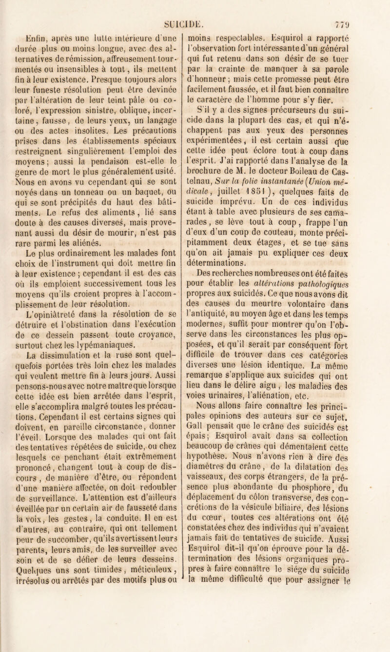 SU ICI DK Enfin, après une lutlo intérieure d'une durée plus ou moins longue, avec des al- ternatives de rémission, affreusement tour- mentés ou insensibles à tout, ils mettent fin à leur existence. Presque toujours alors leur funeste résolution peut être devinée par l’altération de leur teint pâle ou co- loré, l'expression sinistre, oblique, incer- taine, fausse, de leurs yeux, un langage ou des actes insolites. Les précautions prises dans les établissements spéciaux restreignent singulièrement l’emploi des moyens ; aussi la pendaison est-elle le genre de mort le plus généralement usité. Nous en avons vu cependant qui se sont noyés dans un tonneau ou un baquet, ou qui se sont précipités du haut des bâti- ments. Le refus des aliments, lié sans doute à des causes diverses, mais prove- nant aussi du désir de mourir, n’est pas rare parmi les aliénés. Le plus ordinairement les malades font choix de l'instrument qui doit mettre fin à leur existence ; cependant il est des cas où ils emploient successivement tous les moyens qu’ils croient propres à l’accom- plissement de leur résolution. L’opiniâtreté dans la résolution de se détruire et l’obstination dans l’exécution de ce dessein passent toute croyance, surtout chez les lypémaniaques. La dissimulation et la ruse sont quel- quefois portées très loin chez les malades qui veulent mettre fin à leurs jours. Aussi pensons-nous avec notre maîtreque lorsque cette idée est bien arrêtée dans l’esprit, elle s’accomplira malgré toutes les précau- tions. Cependant il est certains signes qui doivent, en pareille circonstance, donner l’éveil. Lorsque des malades qui ont fait des tentatives répétées de suicide, ou chez lesquels ce penchant était extrêmement prononcé, changent tout à coup de dis- cours , de manière d’être, ou répondent d’une manière affectée, on doit redoubler de surveillance. L’attention est d’ailleurs éveillée par un certain air de fausseté dans la voix, les gestes, la conduite. Il en est d’autres, au contraire, qui ont tellement peur de succomber, qu’ils avertissent leurs parents, leurs amis, de les surveiller avec soin et de se défier de leurs desseins. Quelques uns sont timides, méticuleux, irrésolus ou arrêtés par des motifs plus ou 7 7 fi moins respectables. Esquirol a rapporté l’observation fort intéressante d’un général qui fut retenu dans son désir de se tuer par la crainte de manquer à sa parole d’honneur; mais cette promesse peut être facilement faussée, et il faut bien connaître le caractère de l’homme pour s’y fier. S’il y a des signes précurseurs du sui- cide dans la plupart des cas, et qui n’é- chappent pas aux yeux des personnes expérimentées, il est certain aussi que cette idée peut éclore tout à coup dans l’esprit. J’ai rapporté dans l’analyse de la brochure de M. le docteur Boileau de Cas- telnau, Sur la folie instantanée {Union mé- dicale , juillet 1851), quelques faits de suicide imprévu. Un de ces individus étant à table avec plusieurs de ses catfia- rades, se lève tout à coup, frappe l’un d’eux d’un coup de couteau, monte préci- pitamment deux étages, et se tue sans qu’on ait jamais pu expliquer ces deux déterminations. Des recherches nombreuses ont été faites pour établir les altérations pathologiques propres aux suicidés. Ce que nous avons dit des causes du meurtre volontaire dans l’antiquité, au moyen âge et dans les temps modernes, suffit pour montrer qu’on l’ob- serve dans les circonstances les plus op- posées, et qu’il serait par conséquent fort difficile de trouver dans ces catégories diverses une lésion identique. La même remarque s’applique aux suicides qui ont lieu dans le délire aigu , les maladies des voies urinaires, l’aliénation, etc. Nous allons faire connaître les princi- pales opinions des auteurs sur ce sujet. Gall pensait que le crâne des suicidés est épais; Esquirol avait dans sa collection beaucoup de crânes qui démentaient cette hypothèse. Nous n’avons rien à dire des diamètres du crâne, de la dilatation des vaisseaux, des corps étrangers, de la pré- sence plus abondante du phosphore, du déplacement du côlon transverse, des con- crétions de la vésicule biliaire, des lésions du cœur, toutes ces altérations ont été constatées chez des individus qui n’avaient jamais fait de tentatives de suicide. Aussi Esquirol dit-il qu’on éprouve pour la dé- termination des lésions organiques pro- pres à faire connaître le siège du suicide la même difficulté que pour assigner le