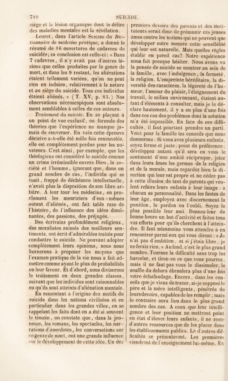 siège et la lésion organique dont le délire des maladies mentales est la révélation. Leuret, dans l’article Suicide du Dic- tionnaire de médecine pratique, a donné le résumé de 1 6 ouvertures de cadavres de suicidés; sa conclusion est celle-ci : « Dans 7 cadavres, il n’y avait pas d’autres lé- sions que celles produites par le genre de mort, et dans les 9 restant, les altérations étaient tellement variées, qu’on ne peut rien en induire, relativement à la nature et au siège du suicide. Tous ces individus étaient aliénés. » (T. XV, p. 85.) Nos observations nécroscopiques sont absolu- ment semblables à celles de ces auteurs. Traitement du suicide. En se plaçant à un point de vue exclusif, on formule des théories que l’expérience ne manque ja- mais de renverser. En vain cette épreuve décisive a-t-elle été mille fois renouvelée, elle est complètement perdue pour les no- vateurs. C’est ainsi, par exemple, que les théologiens ont considéré le suicide comme un crime irrémissible envers-Dieu , la so- ciété et l’homme, ignorant que, dans un grand nombre de cas, l’individu qui se tuait, frappé de déchéance intellectuelle, n’avait plus la disposition de son libre ar- bitre. À leur tour les médecins, en pro- clamant les meurtriers d’eux-mêmes autant d’aliénés, ont fait table rase de l’histoire, de l’influence des idées domi- nantes, des passions, des préjugés. Des écrivains profondément religieux , des moralistes animés des meilleurs sen- timents, ont écrit d’admirables traités pour combattre le suicide. Ne pouvant adopter complètement leurs opinions, nous nous bornerons à proposer les moyens que l’examen pratique de la vie nous a fait ad- mettre comme ayant le plus de probabilités en leur faveur. Et d’abord, nous diviserons le traitement en deux grandes classes, suivant que les individus sont raisonnables ou qu’ils sont atteints d’aliénation mentale. En remontant à l'origine des motifs du suicide dans les nations civilisées et en particulier dans les grandes villes, en se rappelant les faits dont on a été si souvent le témoin , on constate que, dans la jeu- nesse, les romans, les spectacles, les nar- rations d’anecdotes, les conversations sur cegenrede mort, ont une grande intluenee sur le développement de celte idée. Un des premiers devoirs des parents et des insti- tuteurs serait donc de prémunir ces jeunes âmes contre les notions qui ne peuvent que développer outre mesure cette sensibilité qui leur est naturelle. Mais quelles règles établir en pareil cas? Notre expérience nous fait presque hésiter. Nous avons vu la pensée de suicide se montrer au sein de la famille, avec l’indulgence, la fermeté, la religion. L’empreinte héréditaire, la di- versité des caractères, la légèreté de l’hu- meur, l’amour du plaisir, l'éloignement du travail, le milieu environnant, étaient au- tant d’éléments à consulter, mais je le dé- clare hautement, il y a eu plus d’une fois dans ces cas des problèmes dont la solution m’a été impossible. En face de ces diffi- cultés, il faut pourtant prendre un parti. Voici pour la famille les conseils que nous donnerons : Si vous avez plusieurs enfants, soyez ferme et juste, point de préférence; développez autant qu’il sera en vous le sentiment d’une amitié réciproque, jetez dans leurs âmes les germes de la religion et de la morale, mais regardez bien la di- rection qui leur est propre et ne cédez pas à cette illusion de tant de parents qui veu- lent refaire leurs enfants à leur image : à chacun sa personnalité. Dans les fautes de leur âge, employez avec discernement la punition, le pardon ou l’oubli. Soyez le plus possible leur ami. Donnez-leur de bonne heure un but d’activité et faites tous vos efforts pour qu’ils cherchent à l’attein- dre. Il faut néanmoins vous attendre à en rencontrer parmi eux qui vous diront : « Je n ai pas d ambition , et si j’étais libre , je ne ferais rien. » Au fond, c’est le plus grand nombre. Tournez la difficulté sans trop les harceler, et tirez-en ce que vous pourrez; mais il ne faut pas vous le dissimuler, le souffle du dehors ébranlera plus d’une fois votre échafaudage. Encore , dans les con- seils que je viens de tracer, ai-je supposé le père et la mère intelligents, pénétrés de leursdevoirs, capables de les remplir ; mais le contraire aura lieu dans le plus grand nombre des cas. A ceux que leur intelli- gence et leur position ne mettront point en état d’élever leurs enfants, il ne reste d’autres ressources que de les placer dans les établissements publics. Là d’autres dif- ficultés se présenteront. Les premières viendront de l’enseignement lui-même. En