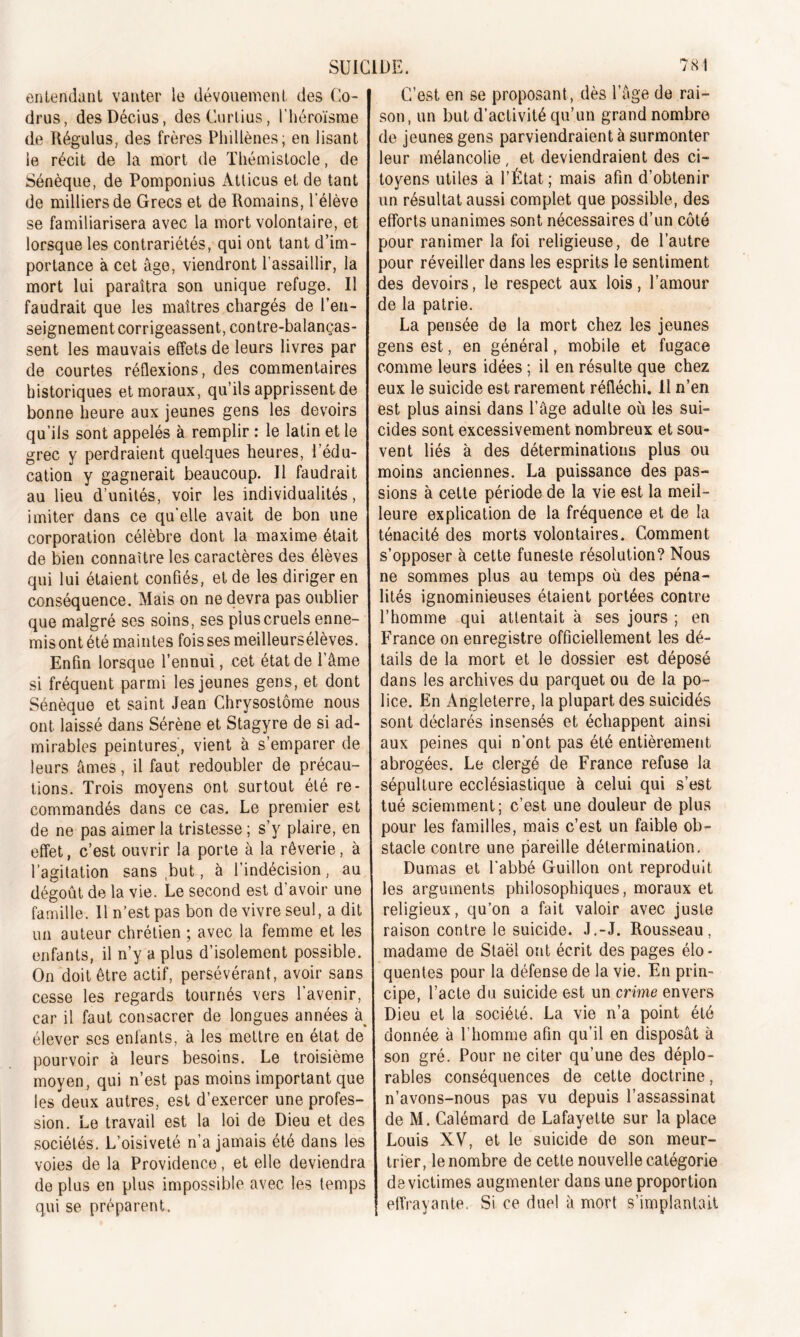 entendant vanter le dévouement, des Co- drus, desDécius, desCurtius, l'héroïsme de Régulus, des frères Phillènes; en lisant le récit de la mort de Thémistocle, de Sénèque, de Pomponius Àtticus et de tant de milliers de Grecs et de Romains, l'élève se familiarisera avec la mort volontaire, et lorsque les contrariétés, qui ont tant d’im- portance à cet âge, viendront l’assaillir, la mort lui paraîtra son unique refuge. Il faudrait que les maîtres chargés de l’en- seignement corrigeassent, contrebalanças- sent les mauvais effets de leurs livres par de courtes réflexions, des commentaires historiques et moraux, qu’ils apprissent de bonne heure aux jeunes gens les devoirs qu’ils sont appelés à remplir : le latin et le grec y perdraient quelques heures, l’édu- cation y gagnerait beaucoup. Il faudrait au lieu d’unités, voir les individualités, imiter dans ce qu'elle avait de bon une corporation célèbre dont la maxime était de bien connaître les caractères des élèves qui lui étaient confiés, et de les diriger en conséquence. Mais on ne devra pas oublier que malgré ses soins, ses plus cruels enne- mis ont été maintes fois ses meilleursélèves. Enfin lorsque l’ennui, cet état de l’âme si fréquent parmi les jeunes gens, et dont Sénèque et saint Jean Chrysostôme nous ont laissé dans Sérène et Stagyre de si ad- mirables peintures’, vient à s’emparer de leurs âmes, il faut redoubler de précau- tions. Trois moyens ont surtout été re- commandés dans ce cas. Le premier est de ne pas aimer la tristesse ; s’y plaire, en effet, c’est ouvrir la porte à la rêverie, à l’agitation sans but, à l’indécision, au dégoût de la vie. Le second est d’avoir une famille. Il n’est pas bon de vivre seul, a dit un auteur chrétien ; avec la femme et les enfants, il n’y a plus d’isolement possible. On doit être actif, persévérant, avoir sans cesse les regards tournés vers l’avenir, car il faut consacrer de longues années à élever ses enfants, à les mettre en état de pourvoir à leurs besoins. Le troisième moyen, qui n’est pas moins important que les deux autres, est d’exercer une profes- sion. Le travail est la loi de Dieu et des sociétés. L’oisiveté n’a jamais été dans les voies de la Providence, et elle deviendra de plus en plus impossible avec les temps qui se préparent. C’est en se proposant , dès l’âge de rai- son, un but d’activité qu’un grand nombre de jeunes gens parviendraient à surmonter leur mélancolie, et deviendraient des ci- toyens utiles a l’État; mais afin d’obtenir un résultat aussi complet que possible, des efforts unanimes sont nécessaires d’un côté pour ranimer la foi religieuse, de l’autre pour réveiller dans les esprits le sentiment des devoirs, le respect aux lois, l’amour de la patrie. La pensée de la mort chez les jeunes gens est, en général, mobile et fugace comme leurs idées ; il en résulte que chez eux le suicide est rarement réfléchi. Il n’en est plus ainsi dans l’âge adulte où les sui- cides sont excessivement nombreux et sou- vent liés à des déterminations plus ou moins anciennes. La puissance des pas- sions à cette période de la vie est la meil- leure explication de la fréquence et de la ténacité des morts volontaires. Comment s’opposer à cette funeste résolution? Nous ne sommes plus au temps où des péna- lités ignominieuses étaient portées contre l’homme qui attentait à ses jours ; en France on enregistre officiellement les dé- tails de la mort et le dossier est déposé dans les archives du parquet ou de la po- lice. En Angleterre, la plupart des suicidés sont déclarés insensés et échappent ainsi aux peines qui n’ont pas été entièrement abrogées. Le clergé de France refuse la sépulture ecclésiastique à celui qui s’est tué sciemment; c’est une douleur de plus pour les familles, mais c’est un faible ob- stacle contre une pareille détermination. Dumas et l’abbé Guillon ont reproduit les arguments philosophiques, moraux et religieux, qu’on a fait valoir avec juste raison contre le suicide. J.-J. Rousseau, madame de Staël ont écrit des pages élo- quentes pour la défense de la vie. En prin- cipe, l’acte du suicide est un crime envers Dieu et la société. La vie n’a point été donnée à l’homme afin qu’il en disposât à son gré. Pour ne citer qu’une des déplo- rables conséquences de cette doctrine, n’avons-nous pas vu depuis l’assassinat de M. Calémard de Lafayette sur la place Louis XV, et le suicide de son meur- trier, le nombre de cette nouvelle catégorie de victimes augmenter dans une proportion effrayante. Si ce duel â mort s’implantait