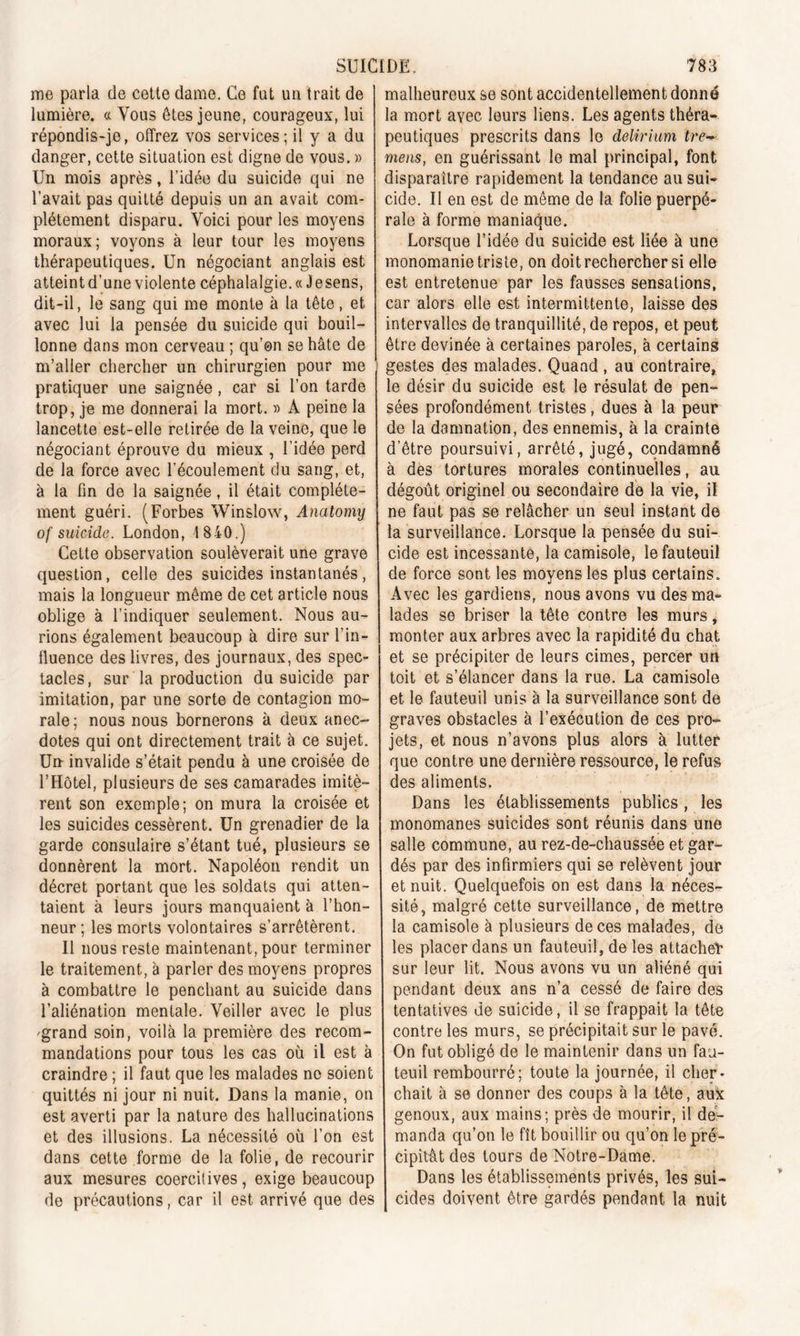 me parla de cette dame. Ce fut un trait de lumière. « Vous êtes jeune, courageux, lui répondis-je, offrez vos services; il y a du danger, cette situation est digne de vous. » Un mois après, l’idée du suicide qui ne l’avait pas quitté depuis un an avait com- plètement disparu. Voici pour les moyens moraux; voyons à leur tour les moyens thérapeutiques. Un négociant anglais est atteint d’une violente céphalalgie. « Jesens, dit-il, le sang qui me monte à la tête, et avec lui la pensée du suicide qui bouil- lonne dans mon cerveau ; qu’on se hâte de m’aller chercher un chirurgien pour me pratiquer une saignée , car si l’on tarde trop, je me donnerai la mort. » A peine la lancette est-elle retirée de la veine, que le négociant éprouve du mieux , l’idée perd de la force avec l’écoulement du sang, et, à la fin de la saignée, il était complète- ment guéri. (Forbes Winslow, Anatomy of suicide. London, 1 840.) Cette observation soulèverait une grave question, celle des suicides instantanés, mais la longueur même de cet article nous oblige à l’indiquer seulement. Nous au- rions également beaucoup à dire sur l’in- fluence des livres, des journaux, des spec- tacles, sur la production du suicide par imitation, par une sorte de contagion mo- rale ; nous nous bornerons à deux anec- dotes qui ont directement trait à ce sujet. Un invalide s’était pendu à une croisée de l’Hôtel, plusieurs de ses camarades imitè- rent son exemple; on mura la croisée et les suicides cessèrent. Un grenadier de la garde consulaire s’étant tué, plusieurs se donnèrent la mort. Napoléon rendit un décret portant que les soldats qui atten- taient à leurs jours manquaient à l’hon- neur ; les morts volontaires s’arrêtèrent. Il nous reste maintenant, pour terminer le traitement, à parler des moyens propres à combattre le penchant au suicide dans l’aliénation mentale. Veiller avec le plus 'grand soin, voilà la première des recom- mandations pour tous les cas où il est à craindre ; il faut que les malades no soient quittés ni jour ni nuit. Dans la manie, on est averti par la nature des hallucinations et des illusions. La nécessité où l’on est dans cette forme de la folie, de recourir aux mesures coercitives, exige beaucoup de précautions, car il est arrivé que des malheureux se sont accidentellement donné la mort avec leurs liens. Les agents théra- peutiques prescrits dans le delirium tre- mens, en guérissant le mal principal, font disparaître rapidement la tendance au sui- cide. Il en est de même de la folie puerpé- rale à forme maniaque. Lorsque l’idée du suicide est liée à une monomanie triste, on doit rechercher si elle est entretenue par les fausses sensations, car alors elle est intermittente, laisse des intervalles de tranquillité, de repos, et peut être devinée à certaines paroles, à certains gestes des malades. Quand , au contraire, le désir du suicide est le résulat de pen- sées profondément tristes, dues à la peur de la damnation, des ennemis, à la crainte d’être poursuivi, arrêté, jugé, condamné à des tortures morales continuelles, au dégoût originel ou secondaire de la vie, il ne faut pas se relâcher un seul instant de la surveillance. Lorsque la pensée du sui- cide est incessante, la camisole, le fauteuil de force sont les moyens les plus certains. Avec les gardiens, nous avons vu des ma- lades se briser la tête contre les murs, monter aux arbres avec la rapidité du chat et se précipiter de leurs cimes, percer un toit et s’élancer dans la rue. La camisole et le fauteuil unis à la surveillance sont de graves obstacles à l’exécution de ces pro- jets, et nous n’avons plus alors à lutter que contre une dernière ressource, le refus des aliments. Dans les établissements publics , les monomanes suicides sont réunis dans une salle commune, au rez-de-chaussée et gar- dés par des infirmiers qui se relèvent jour et nuit. Quelquefois on est dans la néces- sité, malgré cette surveillance, de mettre la camisole à plusieurs de ces malades, de les placer dans un fauteuil, de les attache!* sur leur lit. Nous avons vu un aliéné qui pendant deux ans n’a cessé de faire des tentatives de suicide, il se frappait la tète contre les murs, se précipitait sur le pavé. On fut obligé de le maintenir dans un fau- teuil rembourré; toute la journée, il cher- chait à se donner des coups à la tête, aux genoux, aux mains; près de mourir, il de- manda qu’on le fît bouillir ou qu’on le pré- cipitât des tours de Notre-Dame. Dans les établissements privés, les sui- cides doivent être gardés pendant la nuit
