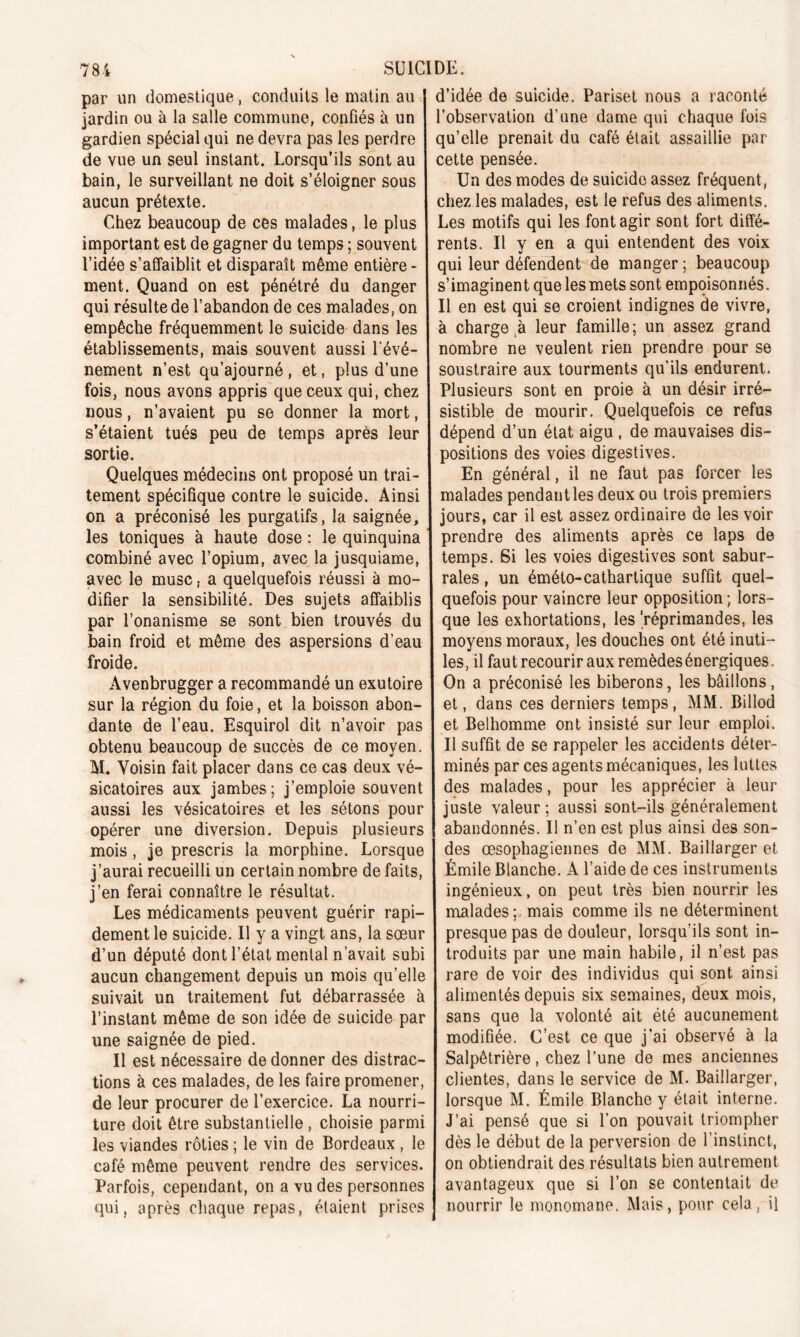 par un domestique, conduits le matin au jardin ou à la salle commune, confiés à un gardien spécial qui ne devra pas les perdre de vue un seul instant. Lorsqu’ils sont au bain, le surveillant ne doit s’éloigner sous aucun prétexte. Chez beaucoup de ces malades, le plus important est de gagner du temps ; souvent l’idée s’affaiblit et disparaît même entière- ment. Quand on est pénétré du danger qui résulte de l’abandon de ces malades, on empêche fréquemment le suicide dans les établissements, mais souvent aussi l'évé- nement n’est qu’ajourné, et, plus d’une fois, nous avons appris que ceux qui, chez nous, n’avaient pu se donner la mort, s’étaient tués peu de temps après leur sortie. Quelques médecins ont proposé un trai- tement spécifique contre le suicide. Ainsi on a préconisé les purgatifs, la saignée, les toniques à haute dose : le quinquina combiné avec l’opium, avec la jusquiame, avec le musc, a quelquefois réussi à mo- difier la sensibilité. Des sujets affaiblis par l’onanisme se sont bien trouvés du bain froid et même des aspersions d’eau froide. Avenbrugger a recommandé un exutoire sur la région du foie, et la boisson abon- dante de l’eau. Esquirol dit n’avoir pas obtenu beaucoup de succès de ce moyen. M. Voisin fait placer dans ce cas deux vé- sicatoires aux jambes; j’emploie souvent aussi les vésicatoires et les sétons pour opérer une diversion. Depuis plusieurs mois, je prescris la morphine. Lorsque j’aurai recueilli un certain nombre de faits, j’en ferai connaître le résultat. Les médicaments peuvent guérir rapi- dement le suicide. Il y a vingt ans, la sœur d’un député dont l’état mental n’avait subi aucun changement depuis un mois qu’elle suivait un traitement fut débarrassée à l’instant même de son idée de suicide par une saignée de pied. Il est nécessaire de donner des distrac- tions à ces malades, de les faire promener, de leur procurer de l’exercice. La nourri- ture doit être substantielle , choisie parmi les viandes rôties ; le vin de Bordeaux , le café même peuvent rendre des services. Parfois, cependant, on a vu des personnes qui, après chaque repas, étaient prises d’idée de suicide. Pariset nous a raconté l’observation d’une dame qui chaque fois qu’elle prenait du café était assaillie par cette pensée. Un des modes de suicide assez fréquent , chez les malades, est le refus des aliments. Les motifs qui les font agir sont fort diffé- rents. Il y en a qui entendent des voix qui leur défendent de manger ; beaucoup s’imaginent que les mets sont empoisonnés. Il en est qui se croient indignes de vivre, à charge à leur famille; un assez grand nombre ne veulent rien prendre pour se soustraire aux tourments qu’ils endurent. Plusieurs sont en proie à un désir irré- sistible de mourir. Quelquefois ce refus dépend d’un état aigu , de mauvaises dis- positions des voies digestives. En général, il ne faut pas forcer les malades pendant les deux ou trois premiers jours, car il est assez ordinaire de les voir prendre des aliments après ce laps de temps. Si les voies digestives sont sabur- rales, un éméto-cathartique suffit quel- quefois pour vaincre leur opposition ; lors- que les exhortations, les 'réprimandes, les moyens moraux, les douches ont été inuti- les, il faut recourir aux remèdes énergiques. On a préconisé les biberons, les bâillons, et, dans ces derniers temps, MM. Billod et Belhomme ont insisté sur leur emploi. Il suffit de se rappeler les accidents déter- minés par ces agents mécaniques, les luttes des malades, pour les apprécier à leur juste valeur; aussi sont-ils généralement abandonnés. Il n’en est plus ainsi des son- des œsophagiennes de MM. Baillarger et Émile Blanche. A l’aide de ces instruments ingénieux, on peut très bien nourrir les malades ;, mais comme ils ne déterminent presque pas de douleur, lorsqu’ils sont in- troduits par une main habile, il n’est pas rare de voir des individus qui sont ainsi alimentés depuis six semaines, deux mois, sans que la volonté ait été aucunement modifiée. C’est ce que j’ai observé à la Salpêtrière, chez l’une de mes anciennes clientes, dans le service de M. Baillarger, lorsque M. Émile Blanche y était interne. J’ai pensé que si l’on pouvait triompher dès le début de la perversion de l’instinct, on obtiendrait des résultats bien autrement avantageux que si l’on se contentait de nourrir le monomane. Mais, pour cela, il