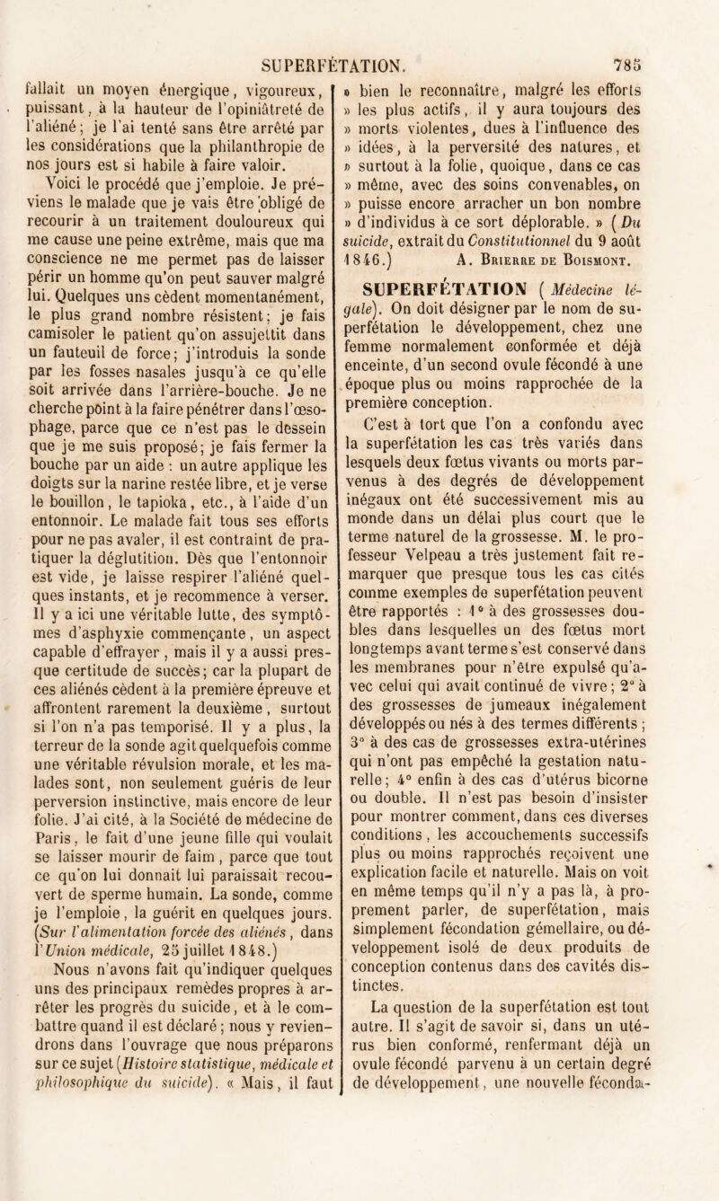 fallait un moyen énergique, vigoureux, puissant, à la hauteur de l’opiniâtreté de l’aliéné; je l’ai tenté sans être arrêté par les considérations que la philanthropie de nos jours est si habile à faire valoir. Voici le procédé que j’emploie. Je pré- viens le malade que je vais être 'obligé de recourir à un traitement douloureux qui me cause une peine extrême, mais que ma conscience ne me permet pas de laisser périr un homme qu’on peut sauver malgré lui. Quelques uns cèdent momentanément, le plus grand nombre résistent; je fais camisoler le patient qu’on assujettit dans un fauteuil de force; j’introduis la sonde par les fosses nasales jusqu’à ce qu’elle soit arrivée dans l’arrière-bouche. Je ne cherche point à la faire pénétrer dans l’œso- phage, parce que ce n’est pas le dessein que je me suis proposé; je fais fermer la bouche par un aide : un autre applique les doigts sur la narine restée libre, et je verse le bouillon, le tapioka, etc., à l’aide d’un entonnoir. Le malade fait tous ses efforts pour ne pas avaler, il est contraint de pra- tiquer la déglutition. Dès que l’entonnoir est vide, je laisse respirer l’aliéné quel- ques instants, et je recommence à verser. 11 y a ici une véritable lutte, des symptô- mes d’asphyxie commençante , un aspect capable d’effrayer , mais il y a aussi pres- que certitude de succès; car la plupart de ces aliénés cèdent à la première épreuve et affrontent rarement la deuxième , surtout si l’on n’a pas temporisé. U y a plus, la terreur de la sonde agit quelquefois comme une véritable révulsion morale, et les ma- lades sont, non seulement guéris de leur perversion instinctive, mais encore de leur folie. J’ai cité, à la Société de médecine de Paris , le fait d’une jeune fille qui voulait se laisser mourir de faim, parce que tout ce qu’on lui donnait lui paraissait recou- vert de sperme humain. La sonde, comme je l’emploie, la guérit en quelques jours. [Sur Valimentation forcée clés aliénés , dans Y Union médicale, 25 juillet 1 848.) Nous n’avons fait qu’indiquer quelques uns des principaux remèdes propres à ar- rêter les progrès du suicide, et à le com- battre quand il est déclaré ; nous y revien- drons dans l’ouvrage que nous préparons sur ce sujet (Histoire statistique, médicale et philosophique du suicide). « Mais, il faut o bien le reconnaître, malgré les efforts » les plus actifs, il y aura toujours des » morts violentes, dues à l’influence des » idées, à la perversité des natures, et T> surtout à la folie, quoique, dans ce cas » même, avec des soins convenables, on » puisse encore arracher un bon nombre » d’individus à ce sort déplorable. » ( Du suicide, extrait du Constitutionnel du 9 août 1846.) A. Brierre de Boismont. SUPERFÉTATION [Médecine lé- gale). On doit désigner par le nom de su- perfétation le développement, chez une femme normalement conformée et déjà enceinte, d’un second ovule fécondé à une époque plus ou moins rapprochée de la première conception. C’est à tort que l’on a confondu avec la superfétation les cas très variés dans lesquels deux fœtus vivants ou morts par- venus à des degrés de développement inégaux ont été successivement mis au monde dans un délai plus court que le terme naturel de la grossesse. M. le pro- fesseur Velpeau a très justement fait re- marquer que presque tous les cas cités comme exemples de superfétation peuvent être rapportés : 10 à des grossesses dou- bles dans lesquelles un des fœtus mort longtemps avant terme s’est conservé dans les membranes pour n’être expulsé qu’a- vec celui qui avait continué de vivre ; 2° à des grossesses de jumeaux inégalement développés ou nés à des termes différents ; 3° à des cas de grossesses extra-utérines qui n’ont pas empêché la gestation natu- relle; 4° enfin à des cas d’utérus bicorne ou double. Il n’est pas besoin d’insister pour montrer comment, dans ces diverses conditions, les accouchements successifs plus ou moins rapprochés reçoivent une explication facile et naturelle. Mais on voit en même temps qu’il n’y a pas là, à pro- prement parler, de superfétation, mais simplement fécondation gémellaire, ou dé- veloppement isolé de deux produits de conception contenus dans des cavités dis- tinctes. La question de la superfétation est tout autre. Il s’agit de savoir si, dans un uté- rus bien conformé, renfermant déjà un ovule fécondé parvenu à un certain degré de développement, une nouvelle fécondai-